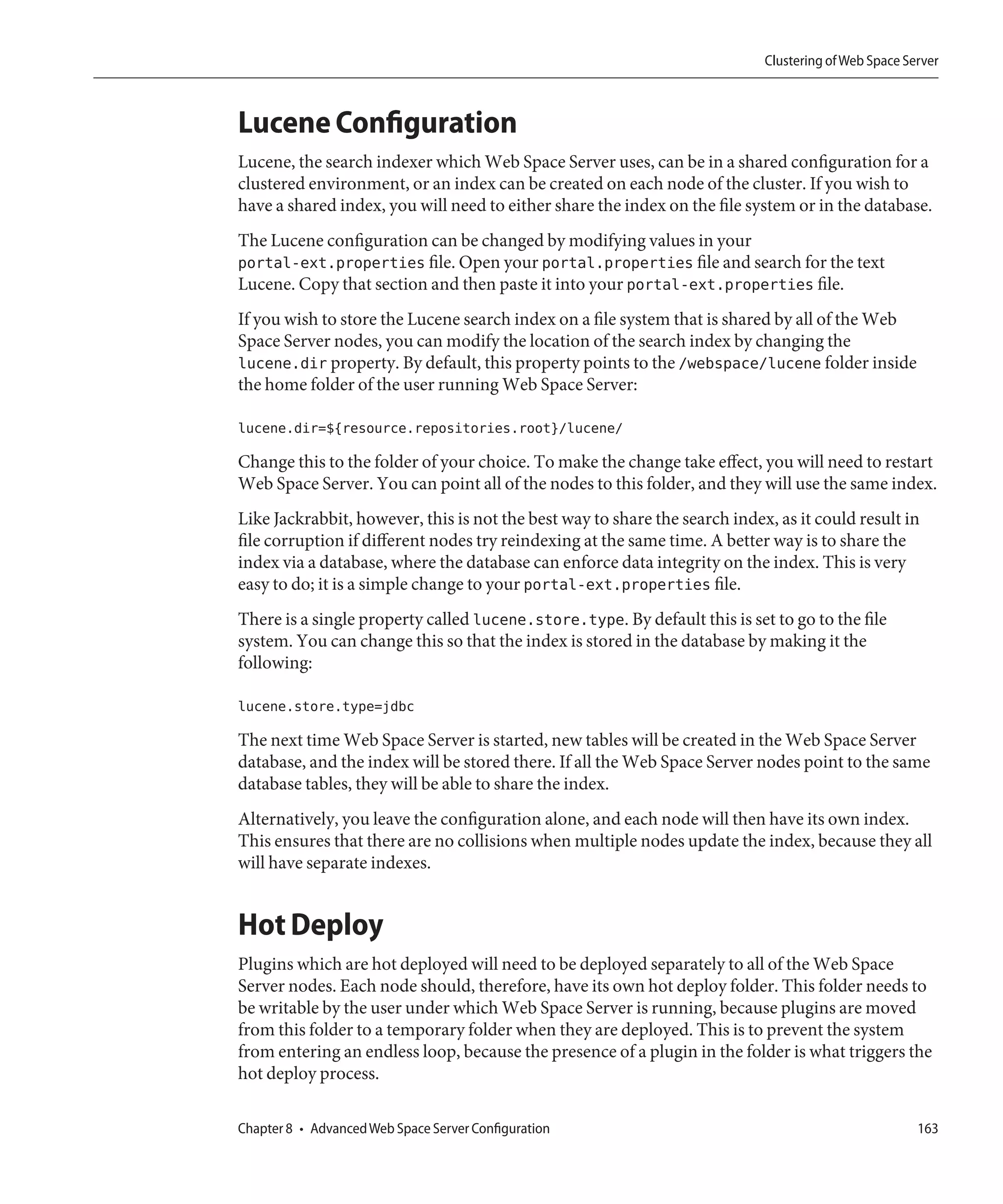 Clustering of Web Space Server



Lucene Configuration
Lucene, the search indexer which Web Space Server uses, can be in a shared configuration for a
clustered environment, or an index can be created on each node of the cluster. If you wish to
have a shared index, you will need to either share the index on the file system or in the database.
The Lucene configuration can be changed by modifying values in your
portal-ext.properties file. Open your portal.properties file and search for the text
Lucene. Copy that section and then paste it into your portal-ext.properties file.
If you wish to store the Lucene search index on a file system that is shared by all of the Web
Space Server nodes, you can modify the location of the search index by changing the
lucene.dir property. By default, this property points to the /webspace/lucene folder inside
the home folder of the user running Web Space Server:

lucene.dir=${resource.repositories.root}/lucene/

Change this to the folder of your choice. To make the change take effect, you will need to restart
Web Space Server. You can point all of the nodes to this folder, and they will use the same index.
Like Jackrabbit, however, this is not the best way to share the search index, as it could result in
file corruption if different nodes try reindexing at the same time. A better way is to share the
index via a database, where the database can enforce data integrity on the index. This is very
easy to do; it is a simple change to your portal-ext.properties file.
There is a single property called lucene.store.type. By default this is set to go to the file
system. You can change this so that the index is stored in the database by making it the
following:

lucene.store.type=jdbc

The next time Web Space Server is started, new tables will be created in the Web Space Server
database, and the index will be stored there. If all the Web Space Server nodes point to the same
database tables, they will be able to share the index.
Alternatively, you leave the configuration alone, and each node will then have its own index.
This ensures that there are no collisions when multiple nodes update the index, because they all
will have separate indexes.


Hot Deploy
Plugins which are hot deployed will need to be deployed separately to all of the Web Space
Server nodes. Each node should, therefore, have its own hot deploy folder. This folder needs to
be writable by the user under which Web Space Server is running, because plugins are moved
from this folder to a temporary folder when they are deployed. This is to prevent the system
from entering an endless loop, because the presence of a plugin in the folder is what triggers the
hot deploy process.

Chapter 8 • Advanced Web Space Server Configuration                                                   163
 
