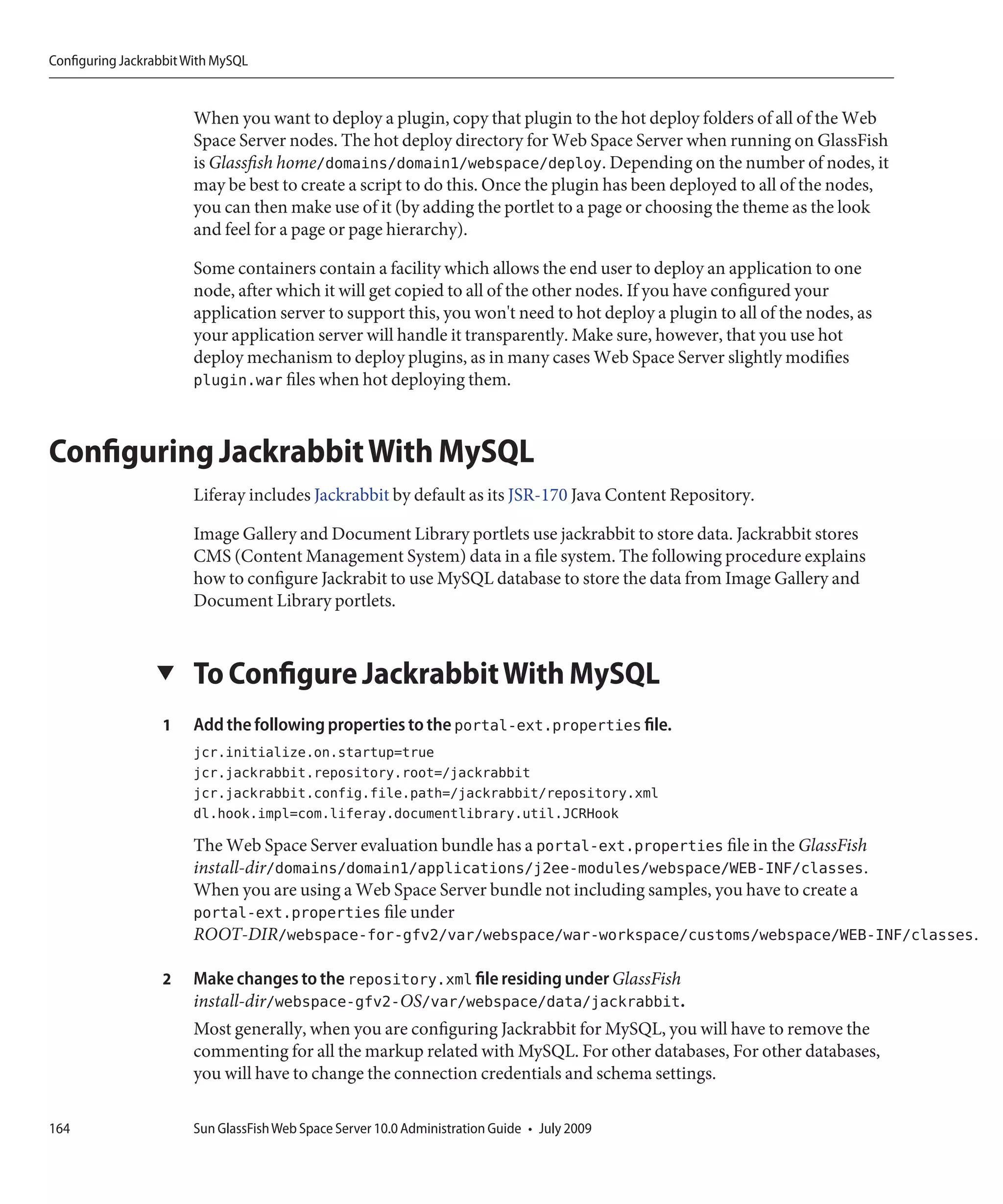Configuring Jackrabbit With MySQL


                       When you want to deploy a plugin, copy that plugin to the hot deploy folders of all of the Web
                       Space Server nodes. The hot deploy directory for Web Space Server when running on GlassFish
                       is Glassfish home/domains/domain1/webspace/deploy. Depending on the number of nodes, it
                       may be best to create a script to do this. Once the plugin has been deployed to all of the nodes,
                       you can then make use of it (by adding the portlet to a page or choosing the theme as the look
                       and feel for a page or page hierarchy).

                       Some containers contain a facility which allows the end user to deploy an application to one
                       node, after which it will get copied to all of the other nodes. If you have configured your
                       application server to support this, you won't need to hot deploy a plugin to all of the nodes, as
                       your application server will handle it transparently. Make sure, however, that you use hot
                       deploy mechanism to deploy plugins, as in many cases Web Space Server slightly modifies
                       plugin.war files when hot deploying them.



Configuring Jackrabbit With MySQL
                       Liferay includes Jackrabbit by default as its JSR-170 Java Content Repository.

                       Image Gallery and Document Library portlets use jackrabbit to store data. Jackrabbit stores
                       CMS (Content Management System) data in a file system. The following procedure explains
                       how to configure Jackrabit to use MySQL database to store the data from Image Gallery and
                       Document Library portlets.


                 ▼     To Configure Jackrabbit With MySQL
                  1    Add the following properties to the portal-ext.properties file.
                       jcr.initialize.on.startup=true
                       jcr.jackrabbit.repository.root=/jackrabbit
                       jcr.jackrabbit.config.file.path=/jackrabbit/repository.xml
                       dl.hook.impl=com.liferay.documentlibrary.util.JCRHook
                       The Web Space Server evaluation bundle has a portal-ext.properties file in the GlassFish
                       install-dir/domains/domain1/applications/j2ee-modules/webspace/WEB-INF/classes.
                       When you are using a Web Space Server bundle not including samples, you have to create a
                       portal-ext.properties file under
                       ROOT-DIR/webspace-for-gfv2/var/webspace/war-workspace/customs/webspace/WEB-INF/classes.

                  2    Make changes to the repository.xml file residing under GlassFish
                       install-dir/webspace-gfv2-OS/var/webspace/data/jackrabbit.
                       Most generally, when you are configuring Jackrabbit for MySQL, you will have to remove the
                       commenting for all the markup related with MySQL. For other databases, For other databases,
                       you will have to change the connection credentials and schema settings.

164                    Sun GlassFish Web Space Server 10.0 Administration Guide • July 2009
 