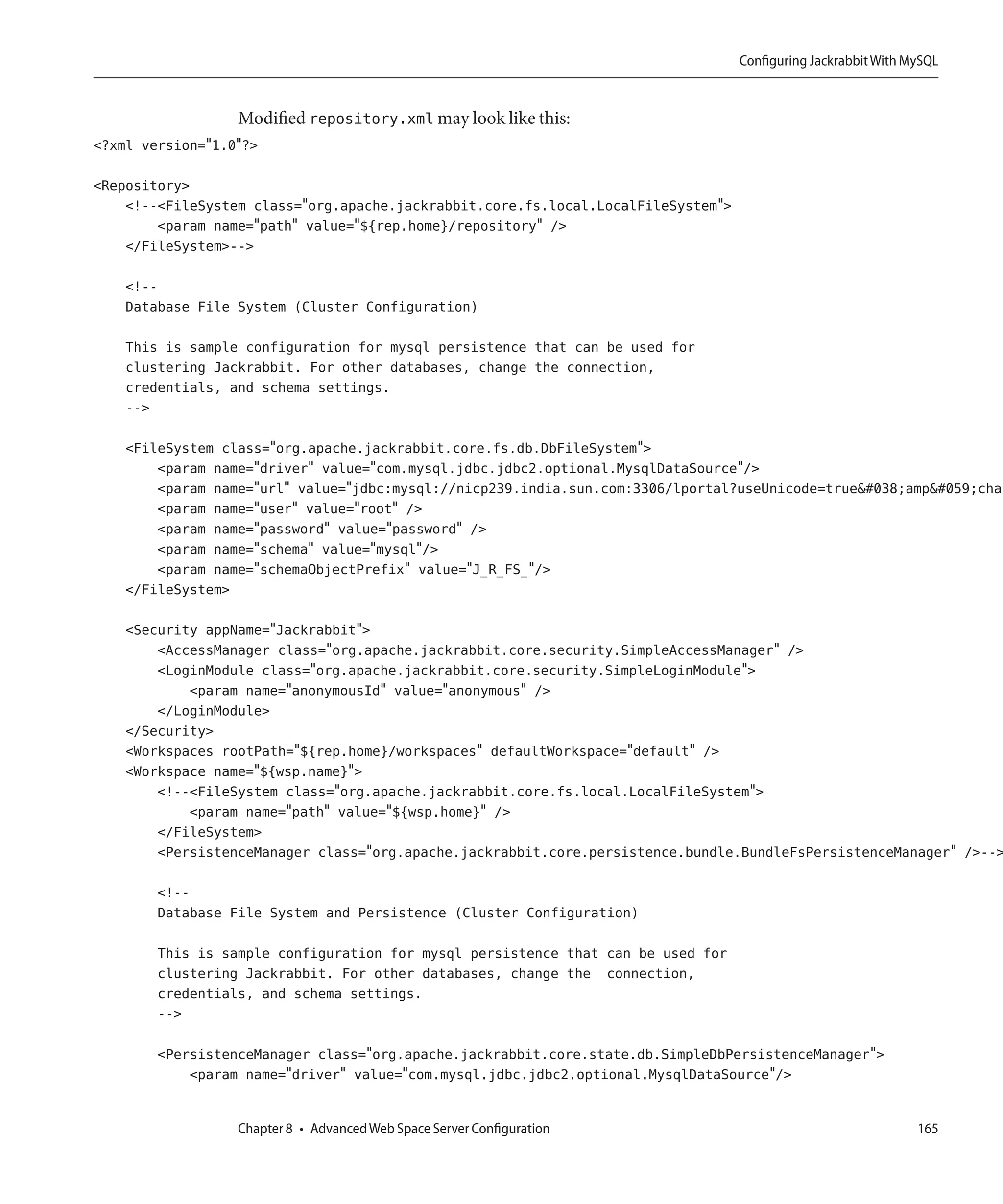 Configuring Jackrabbit With MySQL


                  Modified repository.xml may look like this:
<?xml version="1.0"?>

<Repository>
    <!--<FileSystem class="org.apache.jackrabbit.core.fs.local.LocalFileSystem">
        <param name="path" value="${rep.home}/repository" />
    </FileSystem>-->

    <!--
    Database File System (Cluster Configuration)

    This is sample configuration for mysql persistence that can be used for
    clustering Jackrabbit. For other databases, change the connection,
    credentials, and schema settings.
    -->

    <FileSystem class="org.apache.jackrabbit.core.fs.db.DbFileSystem">
        <param name="driver" value="com.mysql.jdbc.jdbc2.optional.MysqlDataSource"/>
        <param name="url" value="jdbc:mysql://nicp239.india.sun.com:3306/lportal?useUnicode=true&amp;char
        <param name="user" value="root" />
        <param name="password" value="password" />
        <param name="schema" value="mysql"/>
        <param name="schemaObjectPrefix" value="J_R_FS_"/>
    </FileSystem>

    <Security appName="Jackrabbit">
        <AccessManager class="org.apache.jackrabbit.core.security.SimpleAccessManager" />
        <LoginModule class="org.apache.jackrabbit.core.security.SimpleLoginModule">
            <param name="anonymousId" value="anonymous" />
        </LoginModule>
    </Security>
    <Workspaces rootPath="${rep.home}/workspaces" defaultWorkspace="default" />
    <Workspace name="${wsp.name}">
        <!--<FileSystem class="org.apache.jackrabbit.core.fs.local.LocalFileSystem">
            <param name="path" value="${wsp.home}" />
        </FileSystem>
        <PersistenceManager class="org.apache.jackrabbit.core.persistence.bundle.BundleFsPersistenceManager" />-->

        <!--
        Database File System and Persistence (Cluster Configuration)

        This is sample configuration for mysql persistence that can be used for
        clustering Jackrabbit. For other databases, change the connection,
        credentials, and schema settings.
        -->

        <PersistenceManager class="org.apache.jackrabbit.core.state.db.SimpleDbPersistenceManager">
            <param name="driver" value="com.mysql.jdbc.jdbc2.optional.MysqlDataSource"/>


                  Chapter 8 • Advanced Web Space Server Configuration                                           165
 