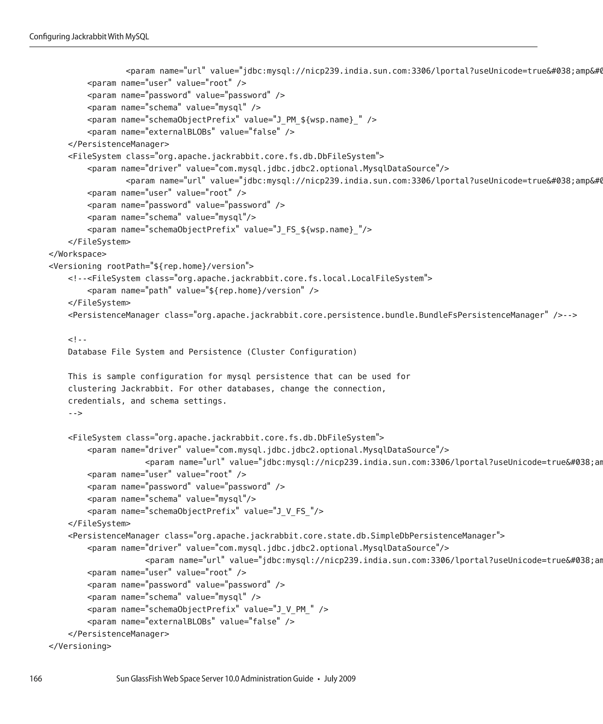 Configuring Jackrabbit With MySQL


                      <param name="url" value="jdbc:mysql://nicp239.india.sun.com:3306/lportal?useUnicode=true&amp 
              <param name="user" value="root" />
              <param name="password" value="password" />
              <param name="schema" value="mysql" />
              <param name="schemaObjectPrefix" value="J_PM_${wsp.name}_" />
              <param name="externalBLOBs" value="false" />
          </PersistenceManager>
          <FileSystem class="org.apache.jackrabbit.core.fs.db.DbFileSystem">
              <param name="driver" value="com.mysql.jdbc.jdbc2.optional.MysqlDataSource"/>
                      <param name="url" value="jdbc:mysql://nicp239.india.sun.com:3306/lportal?useUnicode=true&amp 
              <param name="user" value="root" />
              <param name="password" value="password" />
              <param name="schema" value="mysql"/>
              <param name="schemaObjectPrefix" value="J_FS_${wsp.name}_"/>
          </FileSystem>
      </Workspace>
      <Versioning rootPath="${rep.home}/version">
          <!--<FileSystem class="org.apache.jackrabbit.core.fs.local.LocalFileSystem">
              <param name="path" value="${rep.home}/version" />
          </FileSystem>
          <PersistenceManager class="org.apache.jackrabbit.core.persistence.bundle.BundleFsPersistenceManager" />-->

          <!--
          Database File System and Persistence (Cluster Configuration)

          This is sample configuration for mysql persistence that can be used for
          clustering Jackrabbit. For other databases, change the connection,
          credentials, and schema settings.
          -->

          <FileSystem class="org.apache.jackrabbit.core.fs.db.DbFileSystem">
              <param name="driver" value="com.mysql.jdbc.jdbc2.optional.MysqlDataSource"/>
                          <param name="url" value="jdbc:mysql://nicp239.india.sun.com:3306/lportal?useUnicode=true&am
              <param name="user" value="root" />
              <param name="password" value="password" />
              <param name="schema" value="mysql"/>
              <param name="schemaObjectPrefix" value="J_V_FS_"/>
          </FileSystem>
          <PersistenceManager class="org.apache.jackrabbit.core.state.db.SimpleDbPersistenceManager">
              <param name="driver" value="com.mysql.jdbc.jdbc2.optional.MysqlDataSource"/>
                          <param name="url" value="jdbc:mysql://nicp239.india.sun.com:3306/lportal?useUnicode=true&am
              <param name="user" value="root" />
              <param name="password" value="password" />
              <param name="schema" value="mysql" />
              <param name="schemaObjectPrefix" value="J_V_PM_" />
              <param name="externalBLOBs" value="false" />
          </PersistenceManager>
      </Versioning>


166                    Sun GlassFish Web Space Server 10.0 Administration Guide • July 2009
 