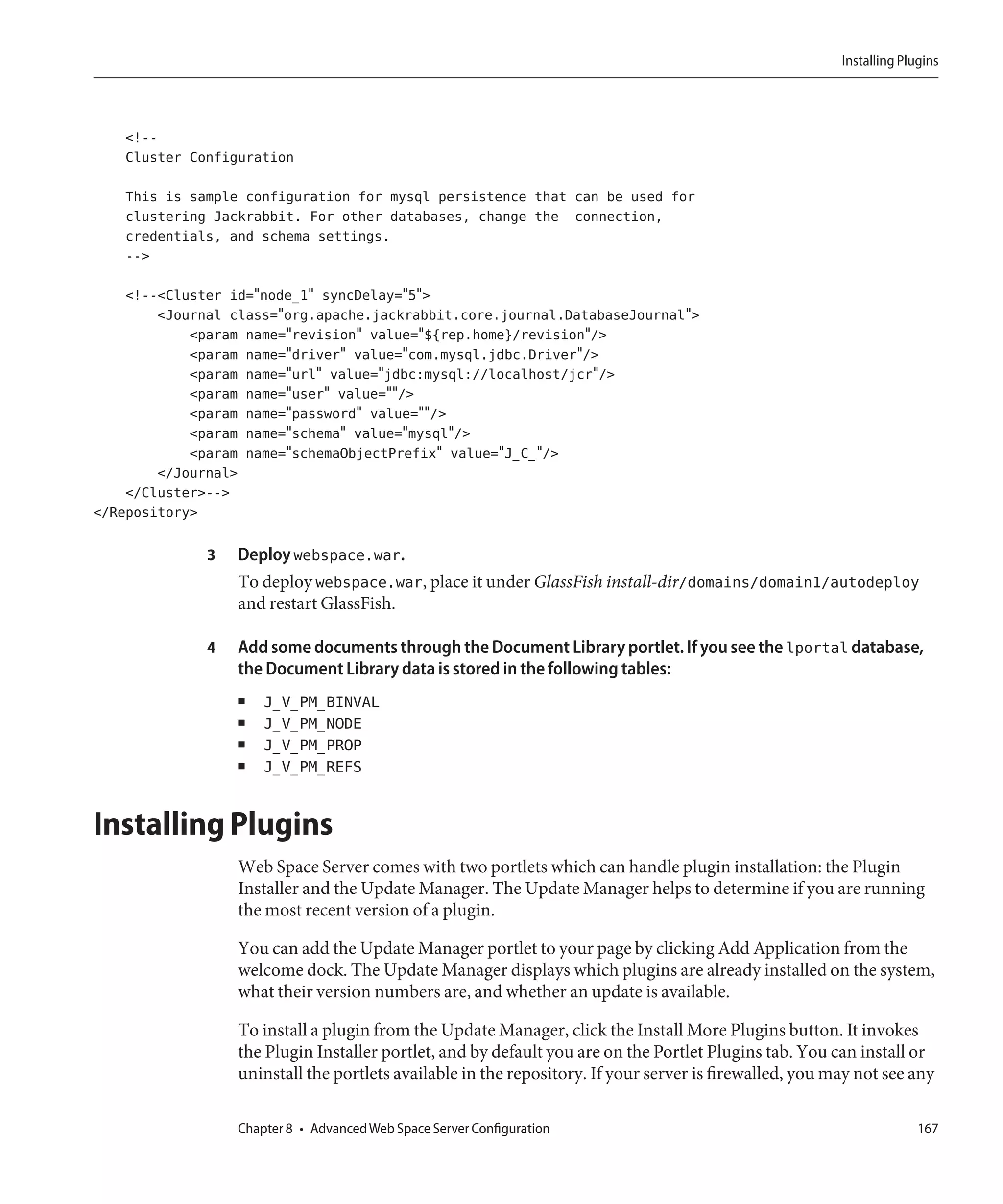 Installing Plugins




    <!--
    Cluster Configuration

    This is sample configuration for mysql persistence that can be used for
    clustering Jackrabbit. For other databases, change the connection,
    credentials, and schema settings.
    -->

    <!--<Cluster id="node_1" syncDelay="5">
        <Journal class="org.apache.jackrabbit.core.journal.DatabaseJournal">
            <param name="revision" value="${rep.home}/revision"/>
            <param name="driver" value="com.mysql.jdbc.Driver"/>
            <param name="url" value="jdbc:mysql://localhost/jcr"/>
            <param name="user" value=""/>
            <param name="password" value=""/>
            <param name="schema" value="mysql"/>
            <param name="schemaObjectPrefix" value="J_C_"/>
        </Journal>
    </Cluster>-->
</Repository>

              3   Deploy webspace.war.
                  To deploy webspace.war, place it under GlassFish install-dir/domains/domain1/autodeploy
                  and restart GlassFish.

              4   Add some documents through the Document Library portlet. If you see the lportal database,
                  the Document Library data is stored in the following tables:
                  ■   J_V_PM_BINVAL
                  ■   J_V_PM_NODE
                  ■   J_V_PM_PROP
                  ■   J_V_PM_REFS


Installing Plugins
                  Web Space Server comes with two portlets which can handle plugin installation: the Plugin
                  Installer and the Update Manager. The Update Manager helps to determine if you are running
                  the most recent version of a plugin.

                  You can add the Update Manager portlet to your page by clicking Add Application from the
                  welcome dock. The Update Manager displays which plugins are already installed on the system,
                  what their version numbers are, and whether an update is available.

                  To install a plugin from the Update Manager, click the Install More Plugins button. It invokes
                  the Plugin Installer portlet, and by default you are on the Portlet Plugins tab. You can install or
                  uninstall the portlets available in the repository. If your server is firewalled, you may not see any

                  Chapter 8 • Advanced Web Space Server Configuration                                                  167
 