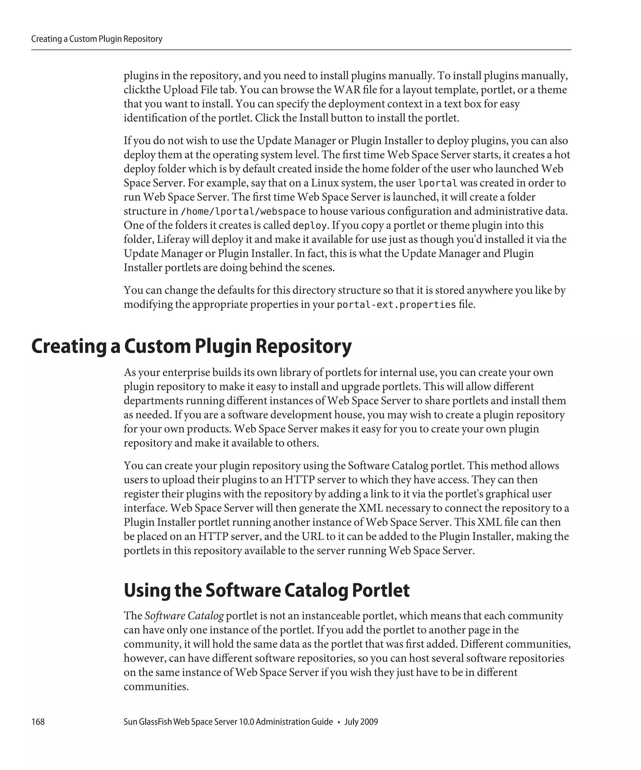 Creating a Custom Plugin Repository


                        plugins in the repository, and you need to install plugins manually. To install plugins manually,
                        clickthe Upload File tab. You can browse the WAR file for a layout template, portlet, or a theme
                        that you want to install. You can specify the deployment context in a text box for easy
                        identification of the portlet. Click the Install button to install the portlet.
                        If you do not wish to use the Update Manager or Plugin Installer to deploy plugins, you can also
                        deploy them at the operating system level. The first time Web Space Server starts, it creates a hot
                        deploy folder which is by default created inside the home folder of the user who launched Web
                        Space Server. For example, say that on a Linux system, the user lportal was created in order to
                        run Web Space Server. The first time Web Space Server is launched, it will create a folder
                        structure in /home/lportal/webspace to house various configuration and administrative data.
                        One of the folders it creates is called deploy. If you copy a portlet or theme plugin into this
                        folder, Liferay will deploy it and make it available for use just as though you'd installed it via the
                        Update Manager or Plugin Installer. In fact, this is what the Update Manager and Plugin
                        Installer portlets are doing behind the scenes.
                        You can change the defaults for this directory structure so that it is stored anywhere you like by
                        modifying the appropriate properties in your portal-ext.properties file.


Creating a Custom Plugin Repository
                        As your enterprise builds its own library of portlets for internal use, you can create your own
                        plugin repository to make it easy to install and upgrade portlets. This will allow different
                        departments running different instances of Web Space Server to share portlets and install them
                        as needed. If you are a software development house, you may wish to create a plugin repository
                        for your own products. Web Space Server makes it easy for you to create your own plugin
                        repository and make it available to others.
                        You can create your plugin repository using the Software Catalog portlet. This method allows
                        users to upload their plugins to an HTTP server to which they have access. They can then
                        register their plugins with the repository by adding a link to it via the portlet's graphical user
                        interface. Web Space Server will then generate the XML necessary to connect the repository to a
                        Plugin Installer portlet running another instance of Web Space Server. This XML file can then
                        be placed on an HTTP server, and the URL to it can be added to the Plugin Installer, making the
                        portlets in this repository available to the server running Web Space Server.


                        Using the Software Catalog Portlet
                        The Software Catalog portlet is not an instanceable portlet, which means that each community
                        can have only one instance of the portlet. If you add the portlet to another page in the
                        community, it will hold the same data as the portlet that was first added. Different communities,
                        however, can have different software repositories, so you can host several software repositories
                        on the same instance of Web Space Server if you wish they just have to be in different
                        communities.

168                     Sun GlassFish Web Space Server 10.0 Administration Guide • July 2009
 