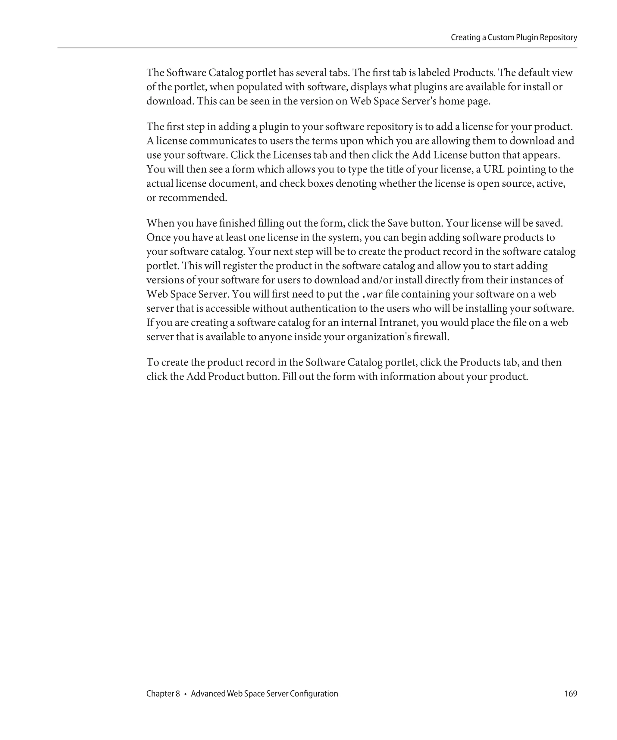 Creating a Custom Plugin Repository


The Software Catalog portlet has several tabs. The first tab is labeled Products. The default view
of the portlet, when populated with software, displays what plugins are available for install or
download. This can be seen in the version on Web Space Server's home page.

The first step in adding a plugin to your software repository is to add a license for your product.
A license communicates to users the terms upon which you are allowing them to download and
use your software. Click the Licenses tab and then click the Add License button that appears.
You will then see a form which allows you to type the title of your license, a URL pointing to the
actual license document, and check boxes denoting whether the license is open source, active,
or recommended.

When you have finished filling out the form, click the Save button. Your license will be saved.
Once you have at least one license in the system, you can begin adding software products to
your software catalog. Your next step will be to create the product record in the software catalog
portlet. This will register the product in the software catalog and allow you to start adding
versions of your software for users to download and/or install directly from their instances of
Web Space Server. You will first need to put the .war file containing your software on a web
server that is accessible without authentication to the users who will be installing your software.
If you are creating a software catalog for an internal Intranet, you would place the file on a web
server that is available to anyone inside your organization's firewall.

To create the product record in the Software Catalog portlet, click the Products tab, and then
click the Add Product button. Fill out the form with information about your product.




Chapter 8 • Advanced Web Space Server Configuration                                                  169
 