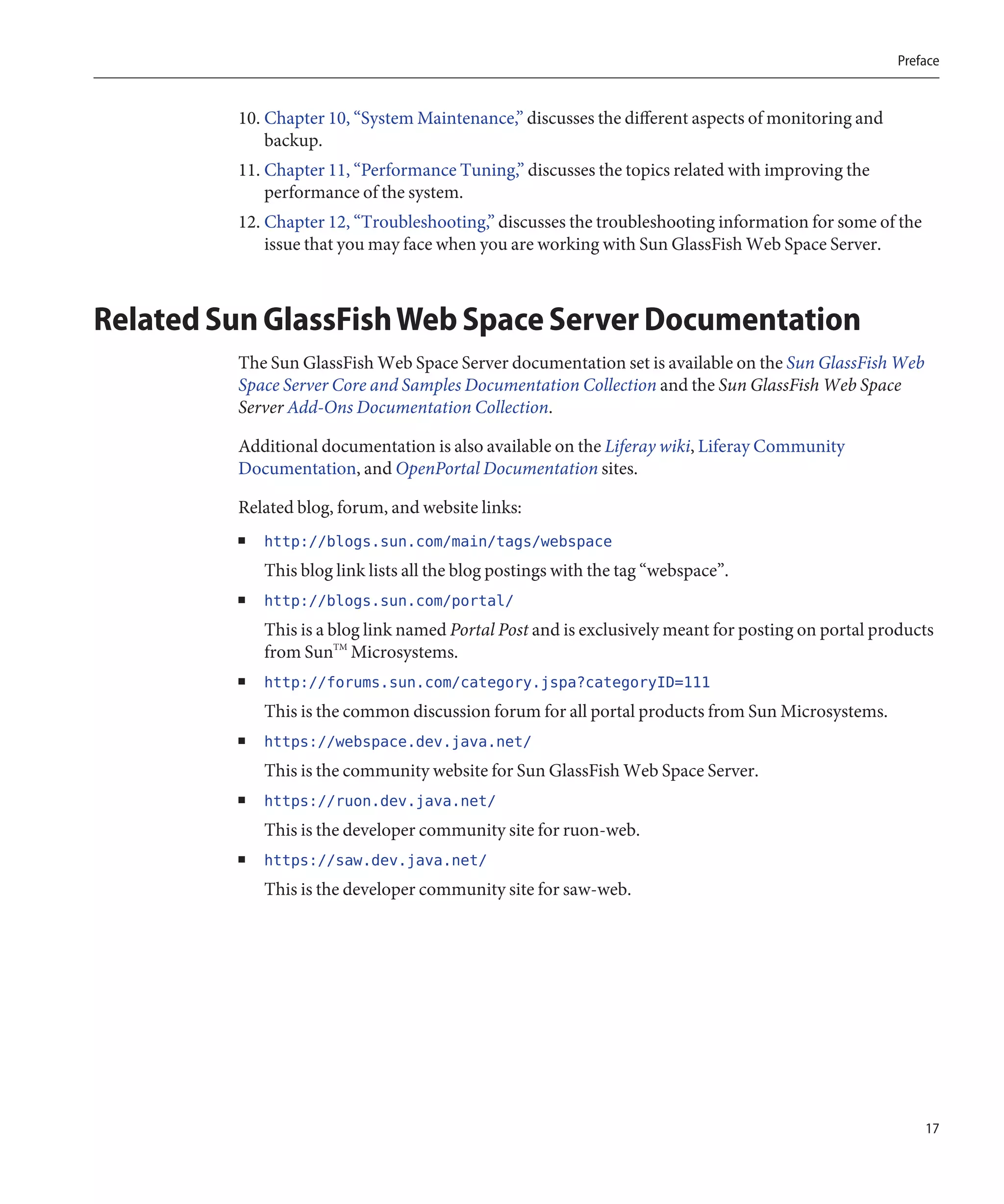 Preface


         10. Chapter 10, “System Maintenance,” discusses the different aspects of monitoring and
             backup.
         11. Chapter 11, “Performance Tuning,” discusses the topics related with improving the
             performance of the system.
         12. Chapter 12, “Troubleshooting,” discusses the troubleshooting information for some of the
             issue that you may face when you are working with Sun GlassFish Web Space Server.



Related Sun GlassFish Web Space Server Documentation
         The Sun GlassFish Web Space Server documentation set is available on the Sun GlassFish Web
         Space Server Core and Samples Documentation Collection and the Sun GlassFish Web Space
         Server Add-Ons Documentation Collection.

         Additional documentation is also available on the Liferay wiki, Liferay Community
         Documentation, and OpenPortal Documentation sites.

         Related blog, forum, and website links:
         ■   http://blogs.sun.com/main/tags/webspace
             This blog link lists all the blog postings with the tag “webspace”.
         ■   http://blogs.sun.com/portal/
             This is a blog link named Portal Post and is exclusively meant for posting on portal products
             from SunTM Microsystems.
         ■   http://forums.sun.com/category.jspa?categoryID=111
             This is the common discussion forum for all portal products from Sun Microsystems.
         ■   https://webspace.dev.java.net/
             This is the community website for Sun GlassFish Web Space Server.
         ■   https://ruon.dev.java.net/
             This is the developer community site for ruon-web.
         ■   https://saw.dev.java.net/
             This is the developer community site for saw-web.




                                                                                                         17
 