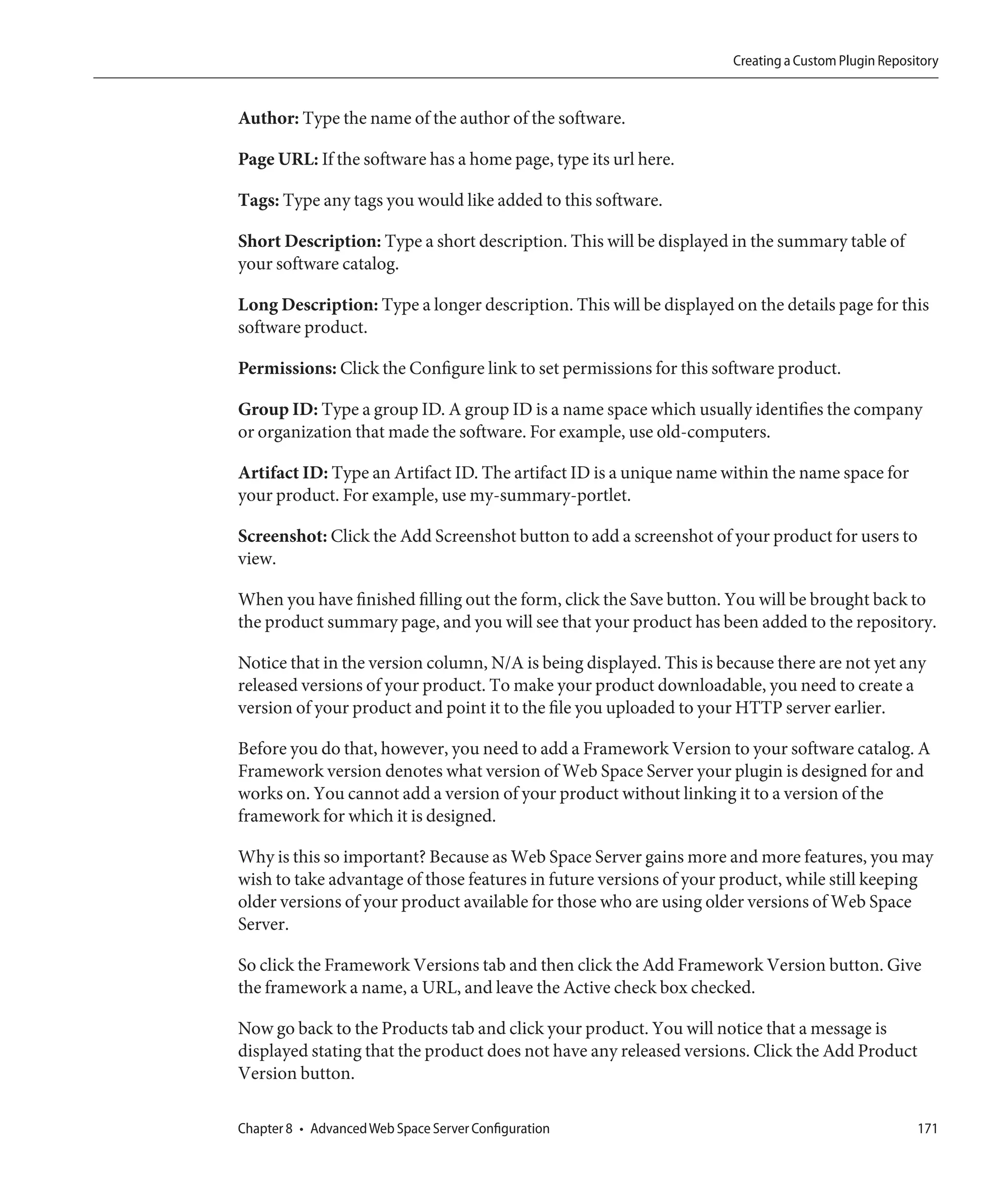 Creating a Custom Plugin Repository


Author: Type the name of the author of the software.

Page URL: If the software has a home page, type its url here.

Tags: Type any tags you would like added to this software.

Short Description: Type a short description. This will be displayed in the summary table of
your software catalog.

Long Description: Type a longer description. This will be displayed on the details page for this
software product.

Permissions: Click the Configure link to set permissions for this software product.

Group ID: Type a group ID. A group ID is a name space which usually identifies the company
or organization that made the software. For example, use old-computers.

Artifact ID: Type an Artifact ID. The artifact ID is a unique name within the name space for
your product. For example, use my-summary-portlet.

Screenshot: Click the Add Screenshot button to add a screenshot of your product for users to
view.

When you have finished filling out the form, click the Save button. You will be brought back to
the product summary page, and you will see that your product has been added to the repository.

Notice that in the version column, N/A is being displayed. This is because there are not yet any
released versions of your product. To make your product downloadable, you need to create a
version of your product and point it to the file you uploaded to your HTTP server earlier.

Before you do that, however, you need to add a Framework Version to your software catalog. A
Framework version denotes what version of Web Space Server your plugin is designed for and
works on. You cannot add a version of your product without linking it to a version of the
framework for which it is designed.

Why is this so important? Because as Web Space Server gains more and more features, you may
wish to take advantage of those features in future versions of your product, while still keeping
older versions of your product available for those who are using older versions of Web Space
Server.

So click the Framework Versions tab and then click the Add Framework Version button. Give
the framework a name, a URL, and leave the Active check box checked.

Now go back to the Products tab and click your product. You will notice that a message is
displayed stating that the product does not have any released versions. Click the Add Product
Version button.

Chapter 8 • Advanced Web Space Server Configuration                                                 171
 