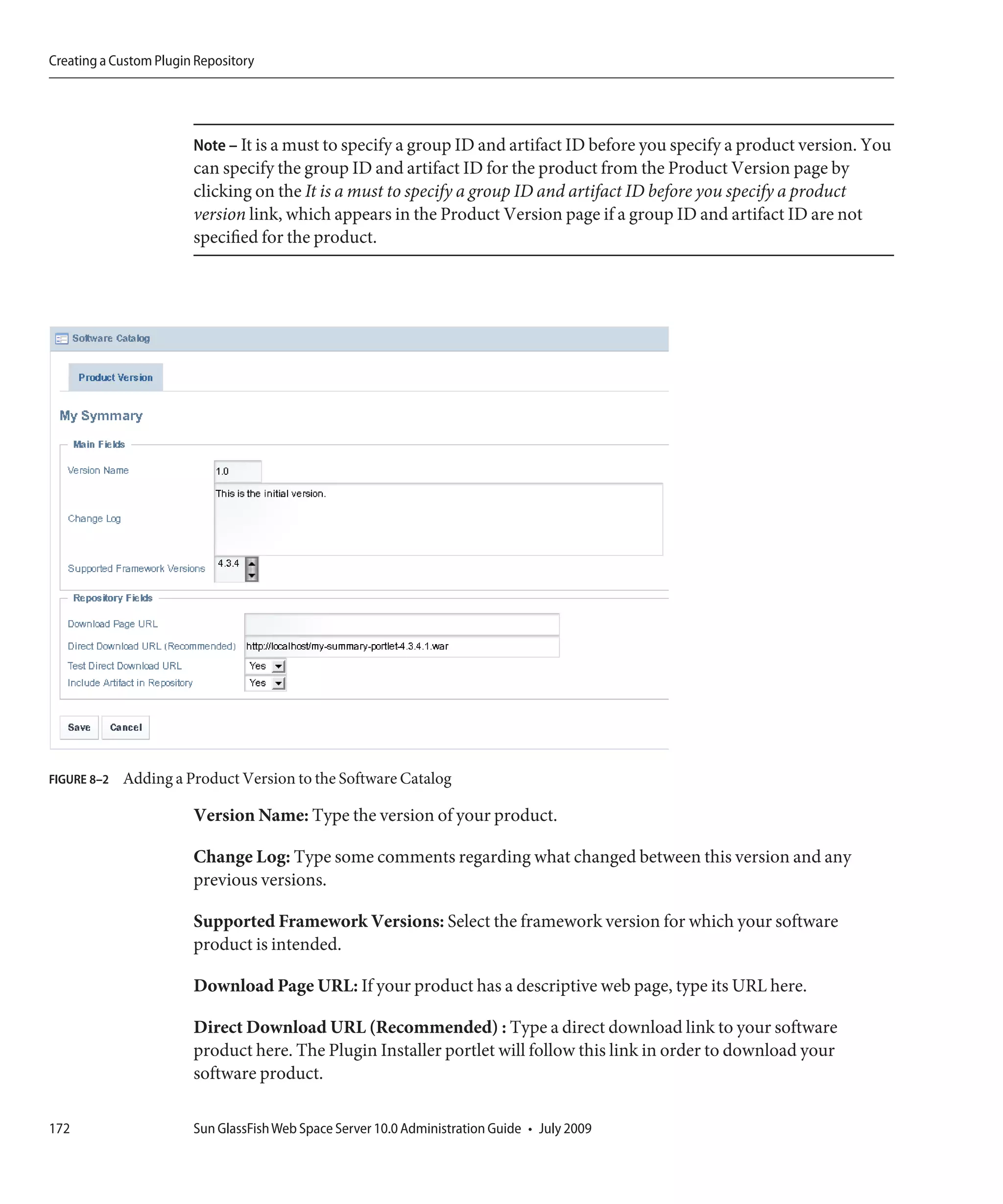 Creating a Custom Plugin Repository




                        Note – It is a must to specify a group ID and artifact ID before you specify a product version. You
                        can specify the group ID and artifact ID for the product from the Product Version page by
                        clicking on the It is a must to specify a group ID and artifact ID before you specify a product
                        version link, which appears in the Product Version page if a group ID and artifact ID are not
                        specified for the product.




FIGURE 8–2   Adding a Product Version to the Software Catalog

                        Version Name: Type the version of your product.

                        Change Log: Type some comments regarding what changed between this version and any
                        previous versions.

                        Supported Framework Versions: Select the framework version for which your software
                        product is intended.

                        Download Page URL: If your product has a descriptive web page, type its URL here.

                        Direct Download URL (Recommended) : Type a direct download link to your software
                        product here. The Plugin Installer portlet will follow this link in order to download your
                        software product.

172                     Sun GlassFish Web Space Server 10.0 Administration Guide • July 2009
 