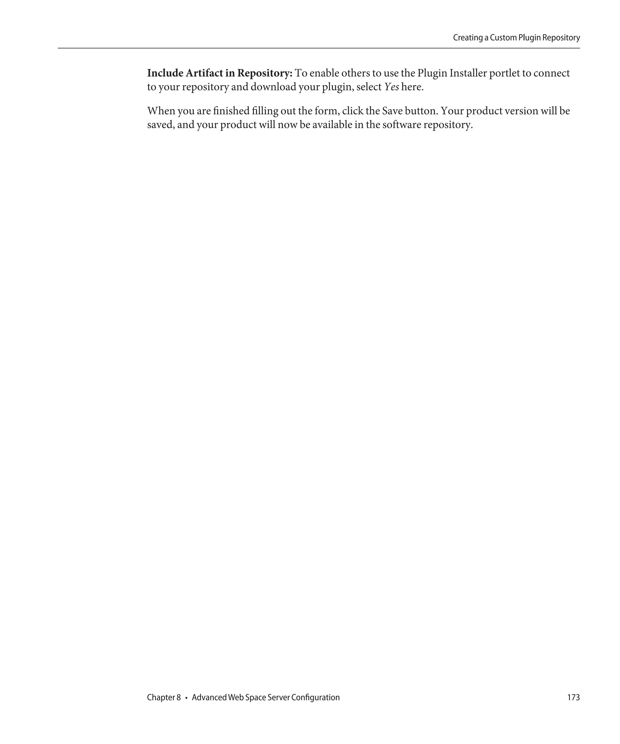 Creating a Custom Plugin Repository


Include Artifact in Repository: To enable others to use the Plugin Installer portlet to connect
to your repository and download your plugin, select Yes here.

When you are finished filling out the form, click the Save button. Your product version will be
saved, and your product will now be available in the software repository.




Chapter 8 • Advanced Web Space Server Configuration                                                173
 