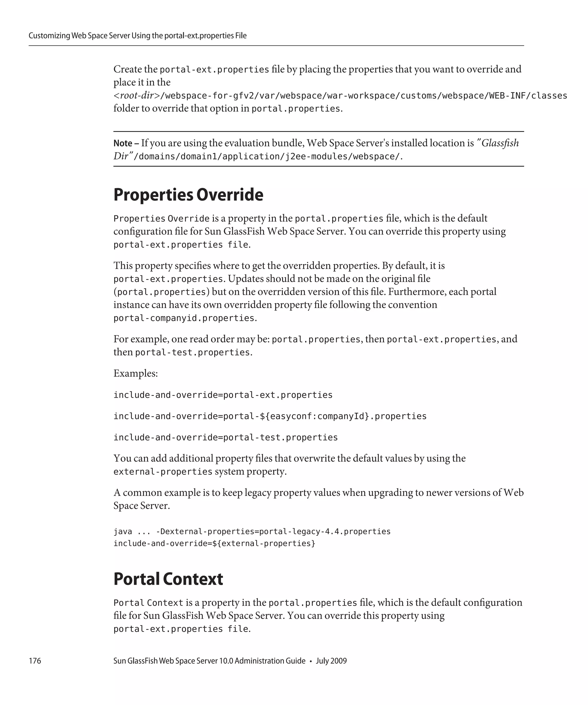 Customizing Web Space Server Using the portal-ext.properties File


                         Create the portal-ext.properties file by placing the properties that you want to override and
                         place it in the
                         <root-dir>/webspace-for-gfv2/var/webspace/war-workspace/customs/webspace/WEB-INF/classes
                         folder to override that option in portal.properties.


                         Note – If you are using the evaluation bundle, Web Space Server's installed location is "Glassfish
                         Dir"/domains/domain1/application/j2ee-modules/webspace/.


                         Properties Override
                         Properties Override is a property in the portal.properties file, which is the default
                         configuration file for Sun GlassFish Web Space Server. You can override this property using
                         portal-ext.properties file.
                         This property specifies where to get the overridden properties. By default, it is
                         portal-ext.properties. Updates should not be made on the original file
                         (portal.properties) but on the overridden version of this file. Furthermore, each portal
                         instance can have its own overridden property file following the convention
                         portal-companyid.properties.
                         For example, one read order may be: portal.properties, then portal-ext.properties, and
                         then portal-test.properties.
                         Examples:
                         include-and-override=portal-ext.properties
                         include-and-override=portal-${easyconf:companyId}.properties
                         include-and-override=portal-test.properties
                         You can add additional property files that overwrite the default values by using the
                         external-properties system property.
                         A common example is to keep legacy property values when upgrading to newer versions of Web
                         Space Server.

                         java ... -Dexternal-properties=portal-legacy-4.4.properties
                         include-and-override=${external-properties}


                         Portal Context
                         Portal Context is a property in the portal.properties file, which is the default configuration
                         file for Sun GlassFish Web Space Server. You can override this property using
                         portal-ext.properties file.

176                      Sun GlassFish Web Space Server 10.0 Administration Guide • July 2009
 