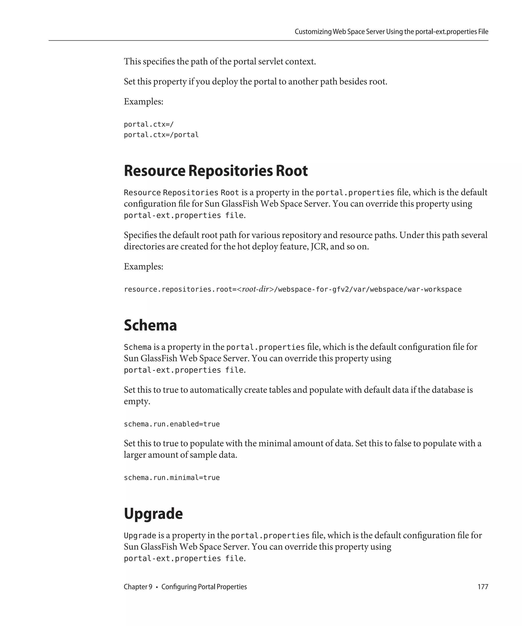 Customizing Web Space Server Using the portal-ext.properties File


This specifies the path of the portal servlet context.

Set this property if you deploy the portal to another path besides root.

Examples:

portal.ctx=/
portal.ctx=/portal



Resource Repositories Root
Resource Repositories Root is a property in the portal.properties file, which is the default
configuration file for Sun GlassFish Web Space Server. You can override this property using
portal-ext.properties file.

Specifies the default root path for various repository and resource paths. Under this path several
directories are created for the hot deploy feature, JCR, and so on.

Examples:

resource.repositories.root=<root-dir>/webspace-for-gfv2/var/webspace/war-workspace



Schema
Schema is a property in the portal.properties file, which is the default configuration file for
Sun GlassFish Web Space Server. You can override this property using
portal-ext.properties file.

Set this to true to automatically create tables and populate with default data if the database is
empty.

schema.run.enabled=true

Set this to true to populate with the minimal amount of data. Set this to false to populate with a
larger amount of sample data.

schema.run.minimal=true



Upgrade
Upgrade is a property in the portal.properties file, which is the default configuration file for
Sun GlassFish Web Space Server. You can override this property using
portal-ext.properties file.

Chapter 9 • Configuring Portal Properties                                                                    177
 