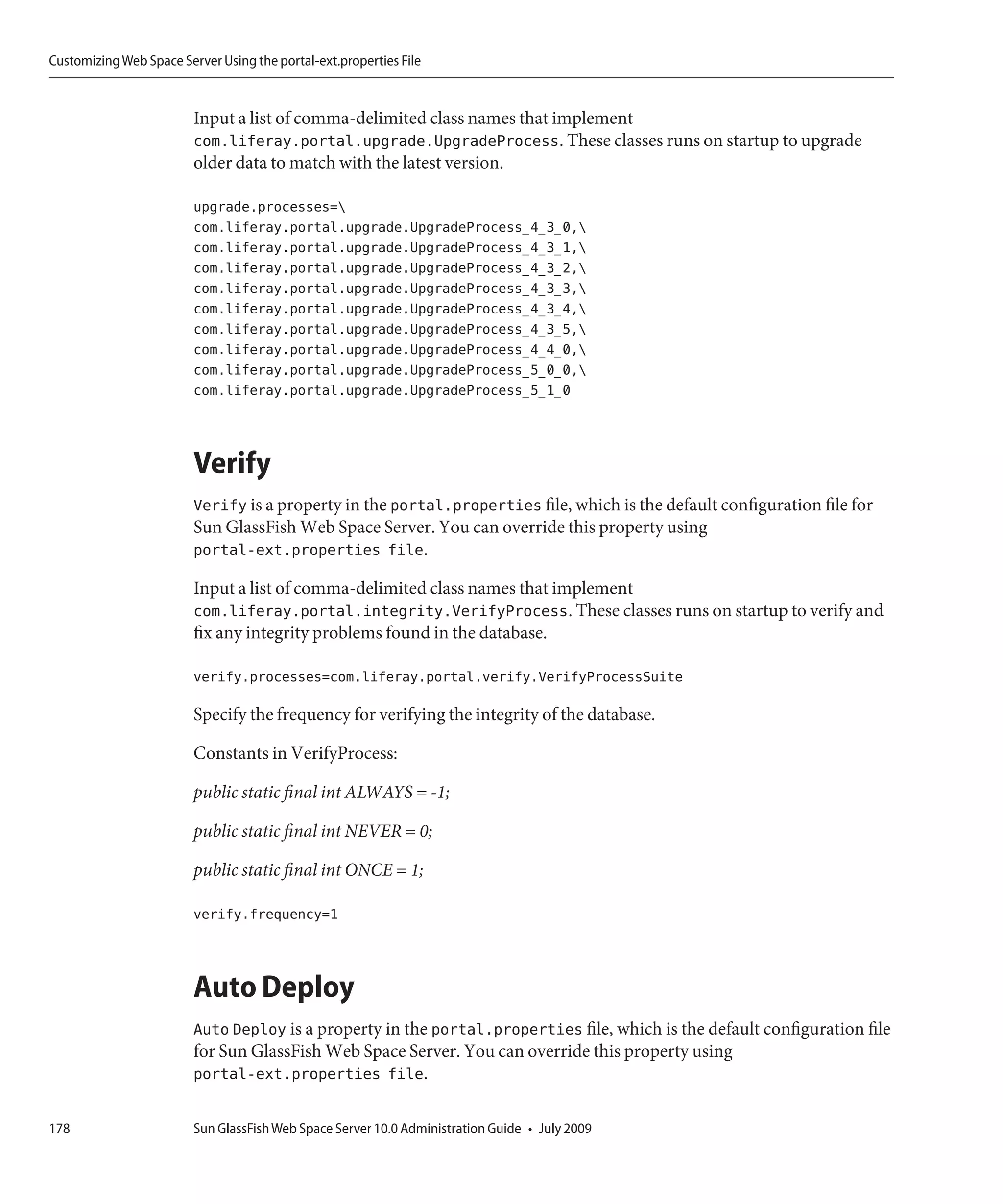 Customizing Web Space Server Using the portal-ext.properties File


                         Input a list of comma-delimited class names that implement
                         com.liferay.portal.upgrade.UpgradeProcess. These classes runs on startup to upgrade
                         older data to match with the latest version.

                         upgrade.processes=
                         com.liferay.portal.upgrade.UpgradeProcess_4_3_0,
                         com.liferay.portal.upgrade.UpgradeProcess_4_3_1,
                         com.liferay.portal.upgrade.UpgradeProcess_4_3_2,
                         com.liferay.portal.upgrade.UpgradeProcess_4_3_3,
                         com.liferay.portal.upgrade.UpgradeProcess_4_3_4,
                         com.liferay.portal.upgrade.UpgradeProcess_4_3_5,
                         com.liferay.portal.upgrade.UpgradeProcess_4_4_0,
                         com.liferay.portal.upgrade.UpgradeProcess_5_0_0,
                         com.liferay.portal.upgrade.UpgradeProcess_5_1_0



                         Verify
                         Verify is a property in the portal.properties file, which is the default configuration file for
                         Sun GlassFish Web Space Server. You can override this property using
                         portal-ext.properties file.

                         Input a list of comma-delimited class names that implement
                         com.liferay.portal.integrity.VerifyProcess. These classes runs on startup to verify and
                         fix any integrity problems found in the database.

                         verify.processes=com.liferay.portal.verify.VerifyProcessSuite

                         Specify the frequency for verifying the integrity of the database.

                         Constants in VerifyProcess:

                         public static final int ALWAYS = -1;

                         public static final int NEVER = 0;

                         public static final int ONCE = 1;

                         verify.frequency=1



                         Auto Deploy
                         Auto Deploy is a property in the portal.properties file, which is the default configuration file
                         for Sun GlassFish Web Space Server. You can override this property using
                         portal-ext.properties file.

178                      Sun GlassFish Web Space Server 10.0 Administration Guide • July 2009
 