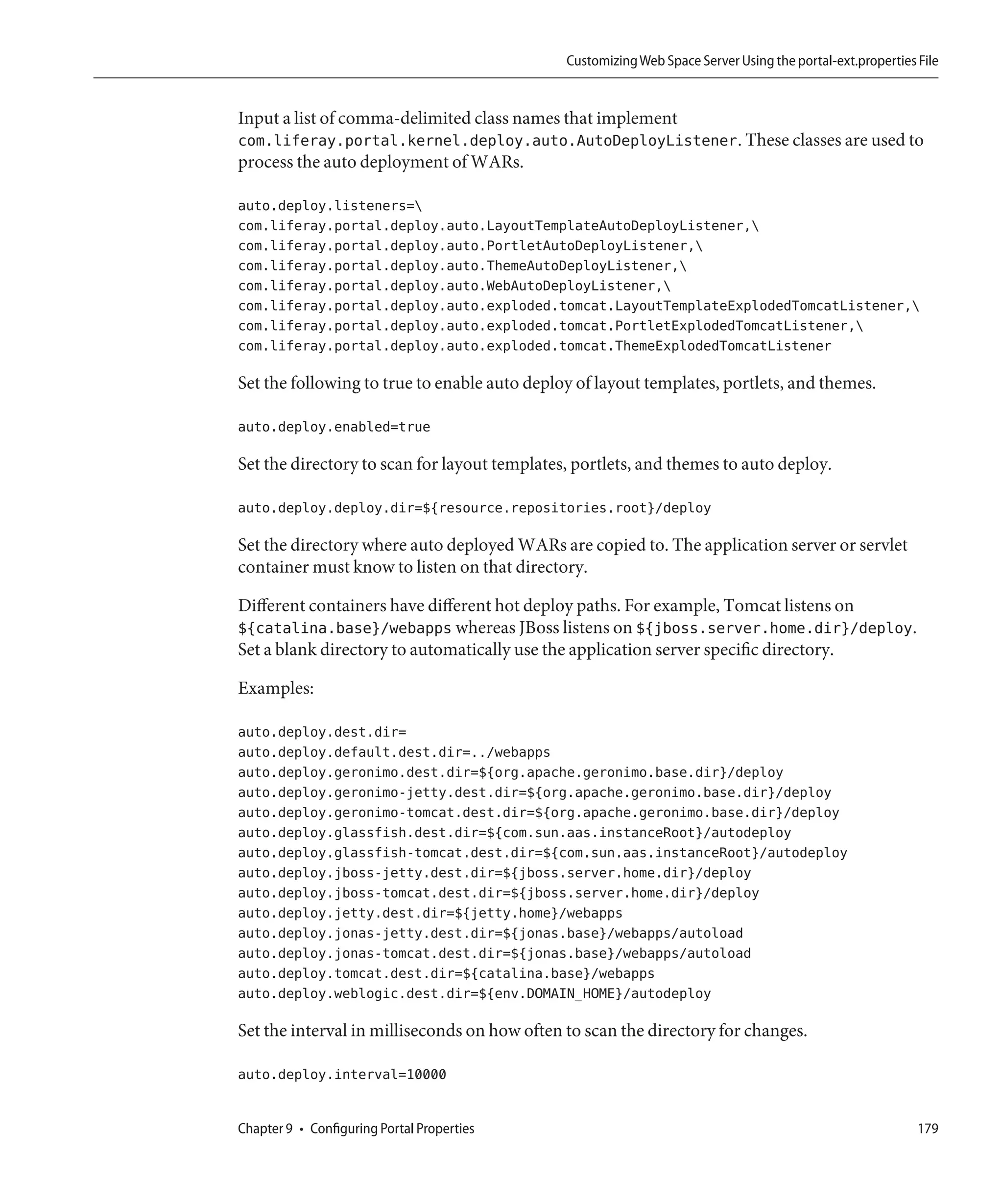 Customizing Web Space Server Using the portal-ext.properties File


Input a list of comma-delimited class names that implement
com.liferay.portal.kernel.deploy.auto.AutoDeployListener. These classes are used to
process the auto deployment of WARs.

auto.deploy.listeners=
com.liferay.portal.deploy.auto.LayoutTemplateAutoDeployListener,
com.liferay.portal.deploy.auto.PortletAutoDeployListener,
com.liferay.portal.deploy.auto.ThemeAutoDeployListener,
com.liferay.portal.deploy.auto.WebAutoDeployListener,
com.liferay.portal.deploy.auto.exploded.tomcat.LayoutTemplateExplodedTomcatListener,
com.liferay.portal.deploy.auto.exploded.tomcat.PortletExplodedTomcatListener,
com.liferay.portal.deploy.auto.exploded.tomcat.ThemeExplodedTomcatListener

Set the following to true to enable auto deploy of layout templates, portlets, and themes.

auto.deploy.enabled=true

Set the directory to scan for layout templates, portlets, and themes to auto deploy.

auto.deploy.deploy.dir=${resource.repositories.root}/deploy

Set the directory where auto deployed WARs are copied to. The application server or servlet
container must know to listen on that directory.

Different containers have different hot deploy paths. For example, Tomcat listens on
${catalina.base}/webapps whereas JBoss listens on ${jboss.server.home.dir}/deploy.
Set a blank directory to automatically use the application server specific directory.

Examples:

auto.deploy.dest.dir=
auto.deploy.default.dest.dir=../webapps
auto.deploy.geronimo.dest.dir=${org.apache.geronimo.base.dir}/deploy
auto.deploy.geronimo-jetty.dest.dir=${org.apache.geronimo.base.dir}/deploy
auto.deploy.geronimo-tomcat.dest.dir=${org.apache.geronimo.base.dir}/deploy
auto.deploy.glassfish.dest.dir=${com.sun.aas.instanceRoot}/autodeploy
auto.deploy.glassfish-tomcat.dest.dir=${com.sun.aas.instanceRoot}/autodeploy
auto.deploy.jboss-jetty.dest.dir=${jboss.server.home.dir}/deploy
auto.deploy.jboss-tomcat.dest.dir=${jboss.server.home.dir}/deploy
auto.deploy.jetty.dest.dir=${jetty.home}/webapps
auto.deploy.jonas-jetty.dest.dir=${jonas.base}/webapps/autoload
auto.deploy.jonas-tomcat.dest.dir=${jonas.base}/webapps/autoload
auto.deploy.tomcat.dest.dir=${catalina.base}/webapps
auto.deploy.weblogic.dest.dir=${env.DOMAIN_HOME}/autodeploy

Set the interval in milliseconds on how often to scan the directory for changes.

auto.deploy.interval=10000


Chapter 9 • Configuring Portal Properties                                                                  179
 