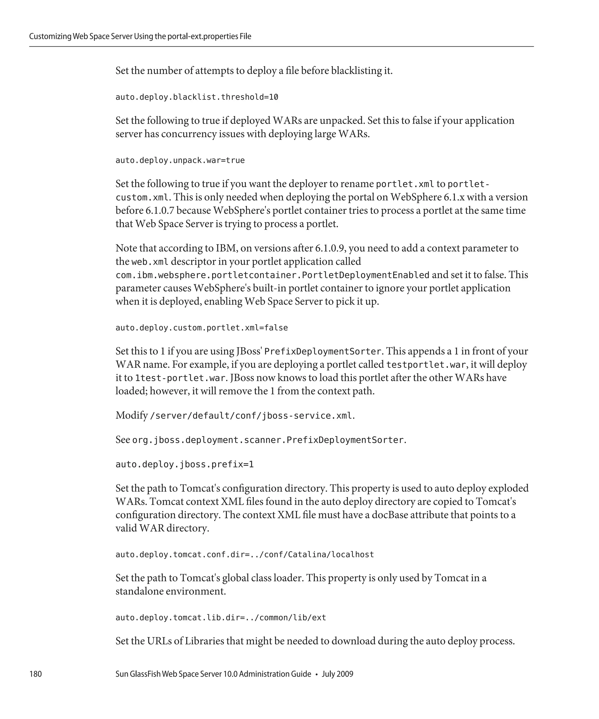 Customizing Web Space Server Using the portal-ext.properties File


                         Set the number of attempts to deploy a file before blacklisting it.

                         auto.deploy.blacklist.threshold=10

                         Set the following to true if deployed WARs are unpacked. Set this to false if your application
                         server has concurrency issues with deploying large WARs.

                         auto.deploy.unpack.war=true

                         Set the following to true if you want the deployer to rename portlet.xml to portlet-
                         custom.xml. This is only needed when deploying the portal on WebSphere 6.1.x with a version
                         before 6.1.0.7 because WebSphere's portlet container tries to process a portlet at the same time
                         that Web Space Server is trying to process a portlet.

                         Note that according to IBM, on versions after 6.1.0.9, you need to add a context parameter to
                         the web.xml descriptor in your portlet application called
                         com.ibm.websphere.portletcontainer.PortletDeploymentEnabled and set it to false. This
                         parameter causes WebSphere's built-in portlet container to ignore your portlet application
                         when it is deployed, enabling Web Space Server to pick it up.

                         auto.deploy.custom.portlet.xml=false

                         Set this to 1 if you are using JBoss' PrefixDeploymentSorter. This appends a 1 in front of your
                         WAR name. For example, if you are deploying a portlet called testportlet.war, it will deploy
                         it to 1test-portlet.war. JBoss now knows to load this portlet after the other WARs have
                         loaded; however, it will remove the 1 from the context path.

                         Modify /server/default/conf/jboss-service.xml.

                         See org.jboss.deployment.scanner.PrefixDeploymentSorter.

                         auto.deploy.jboss.prefix=1

                         Set the path to Tomcat's configuration directory. This property is used to auto deploy exploded
                         WARs. Tomcat context XML files found in the auto deploy directory are copied to Tomcat's
                         configuration directory. The context XML file must have a docBase attribute that points to a
                         valid WAR directory.

                         auto.deploy.tomcat.conf.dir=../conf/Catalina/localhost

                         Set the path to Tomcat's global class loader. This property is only used by Tomcat in a
                         standalone environment.

                         auto.deploy.tomcat.lib.dir=../common/lib/ext

                         Set the URLs of Libraries that might be needed to download during the auto deploy process.

180                      Sun GlassFish Web Space Server 10.0 Administration Guide • July 2009
 
