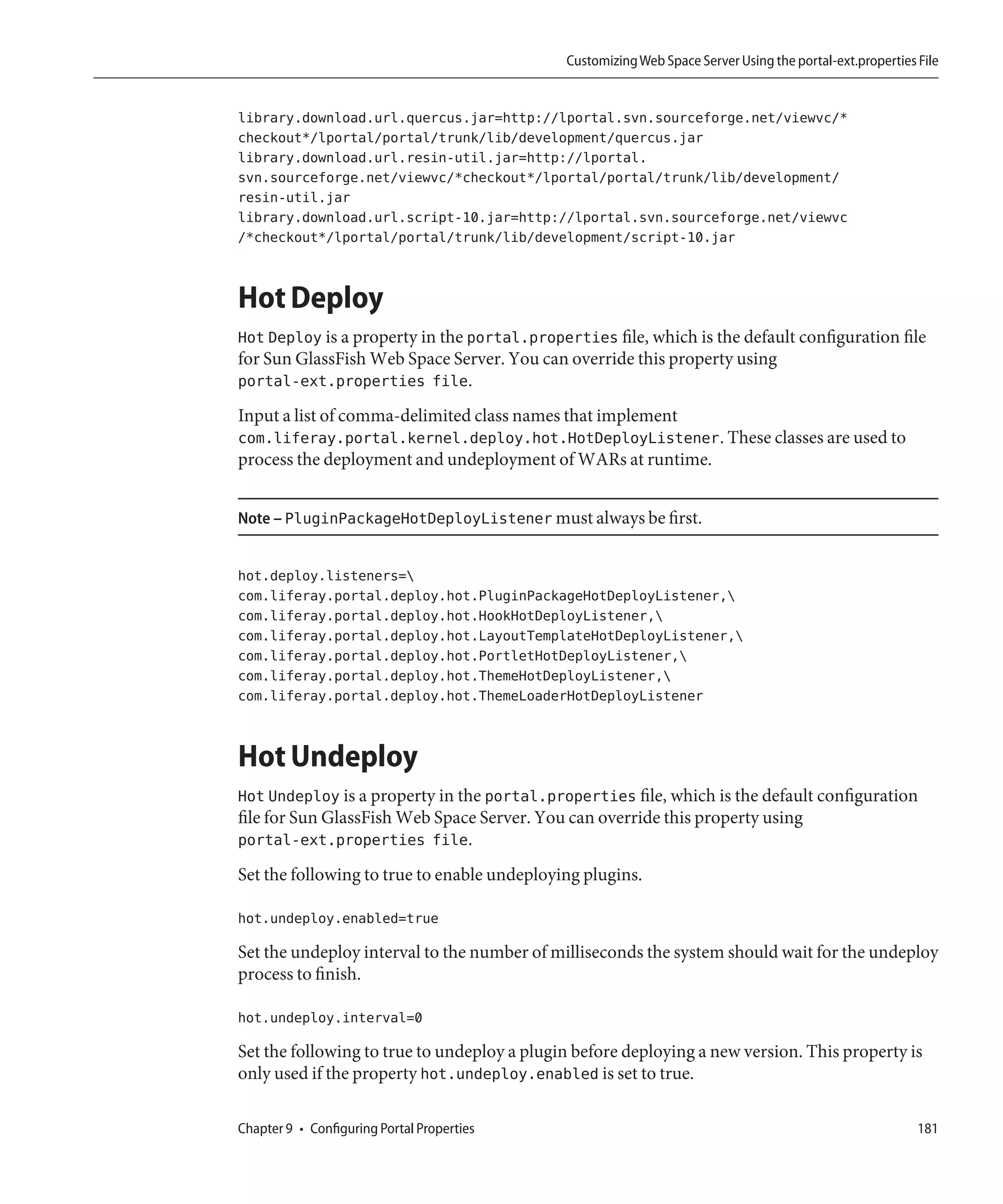 Customizing Web Space Server Using the portal-ext.properties File


library.download.url.quercus.jar=http://lportal.svn.sourceforge.net/viewvc/*
checkout*/lportal/portal/trunk/lib/development/quercus.jar
library.download.url.resin-util.jar=http://lportal.
svn.sourceforge.net/viewvc/*checkout*/lportal/portal/trunk/lib/development/
resin-util.jar
library.download.url.script-10.jar=http://lportal.svn.sourceforge.net/viewvc
/*checkout*/lportal/portal/trunk/lib/development/script-10.jar


Hot Deploy
Hot Deploy is a property in the portal.properties file, which is the default configuration file
for Sun GlassFish Web Space Server. You can override this property using
portal-ext.properties file.
Input a list of comma-delimited class names that implement
com.liferay.portal.kernel.deploy.hot.HotDeployListener. These classes are used to
process the deployment and undeployment of WARs at runtime.


Note – PluginPackageHotDeployListener must always be first.


hot.deploy.listeners=
com.liferay.portal.deploy.hot.PluginPackageHotDeployListener,
com.liferay.portal.deploy.hot.HookHotDeployListener,
com.liferay.portal.deploy.hot.LayoutTemplateHotDeployListener,
com.liferay.portal.deploy.hot.PortletHotDeployListener,
com.liferay.portal.deploy.hot.ThemeHotDeployListener,
com.liferay.portal.deploy.hot.ThemeLoaderHotDeployListener


Hot Undeploy
Hot Undeploy is a property in the portal.properties file, which is the default configuration
file for Sun GlassFish Web Space Server. You can override this property using
portal-ext.properties file.
Set the following to true to enable undeploying plugins.

hot.undeploy.enabled=true

Set the undeploy interval to the number of milliseconds the system should wait for the undeploy
process to finish.

hot.undeploy.interval=0

Set the following to true to undeploy a plugin before deploying a new version. This property is
only used if the property hot.undeploy.enabled is set to true.

Chapter 9 • Configuring Portal Properties                                                                 181
 