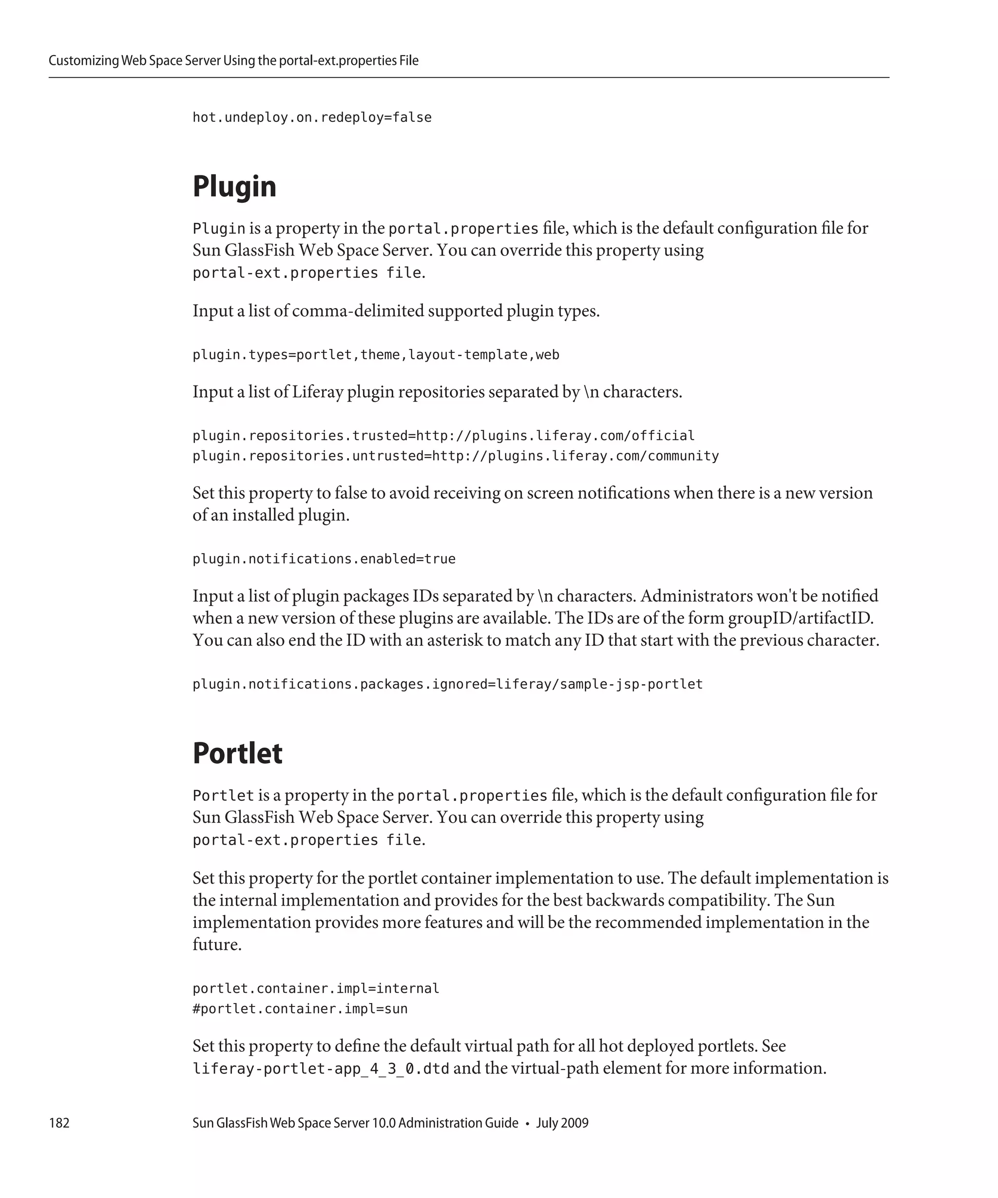Customizing Web Space Server Using the portal-ext.properties File


                         hot.undeploy.on.redeploy=false



                         Plugin
                         Plugin is a property in the portal.properties file, which is the default configuration file for
                         Sun GlassFish Web Space Server. You can override this property using
                         portal-ext.properties file.

                         Input a list of comma-delimited supported plugin types.

                         plugin.types=portlet,theme,layout-template,web

                         Input a list of Liferay plugin repositories separated by n characters.

                         plugin.repositories.trusted=http://plugins.liferay.com/official
                         plugin.repositories.untrusted=http://plugins.liferay.com/community

                         Set this property to false to avoid receiving on screen notifications when there is a new version
                         of an installed plugin.

                         plugin.notifications.enabled=true

                         Input a list of plugin packages IDs separated by n characters. Administrators won't be notified
                         when a new version of these plugins are available. The IDs are of the form groupID/artifactID.
                         You can also end the ID with an asterisk to match any ID that start with the previous character.

                         plugin.notifications.packages.ignored=liferay/sample-jsp-portlet



                         Portlet
                         Portlet is a property in the portal.properties file, which is the default configuration file for
                         Sun GlassFish Web Space Server. You can override this property using
                         portal-ext.properties file.

                         Set this property for the portlet container implementation to use. The default implementation is
                         the internal implementation and provides for the best backwards compatibility. The Sun
                         implementation provides more features and will be the recommended implementation in the
                         future.

                         portlet.container.impl=internal
                         #portlet.container.impl=sun

                         Set this property to define the default virtual path for all hot deployed portlets. See
                         liferay-portlet-app_4_3_0.dtd and the virtual-path element for more information.

182                      Sun GlassFish Web Space Server 10.0 Administration Guide • July 2009
 
