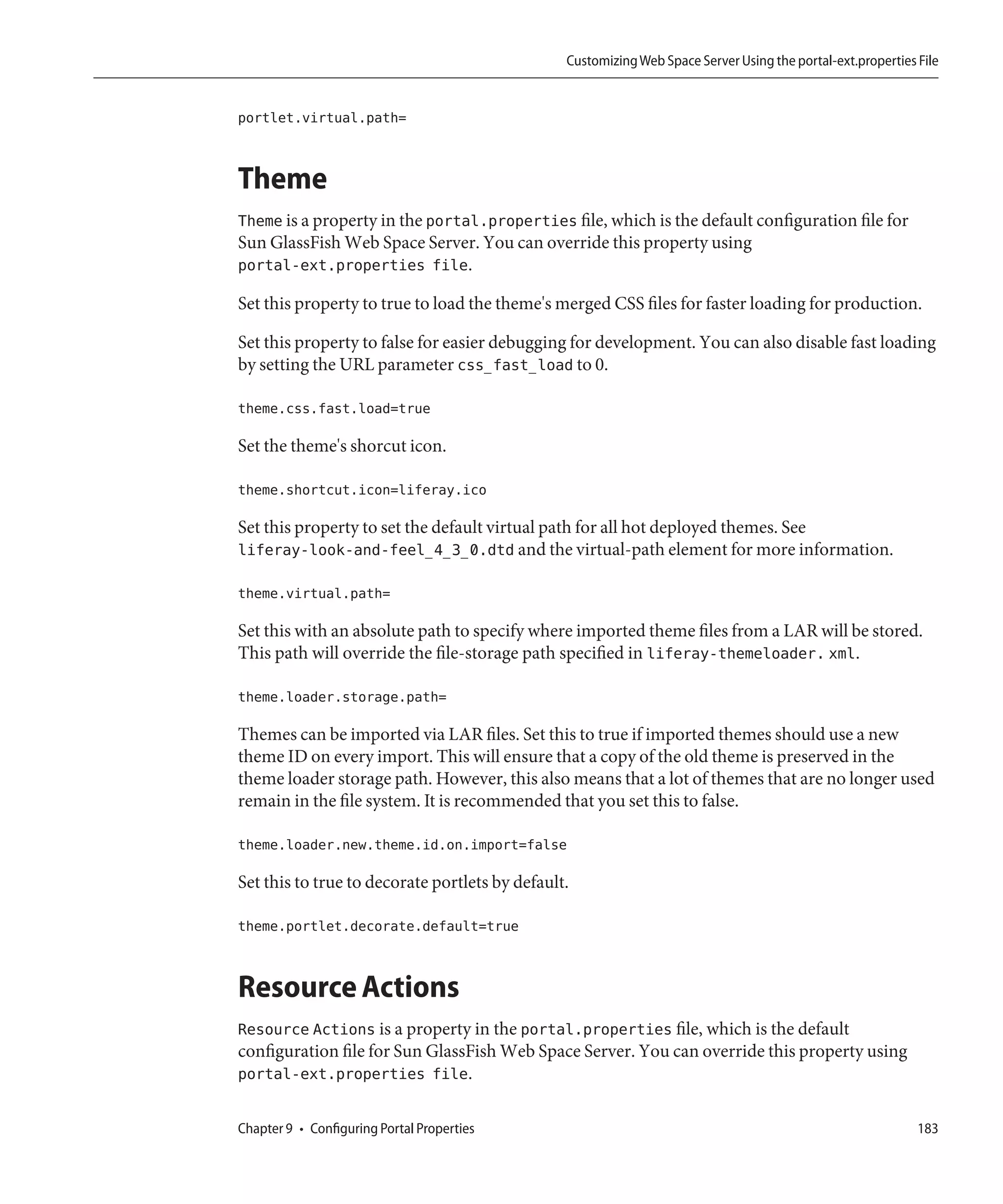 Customizing Web Space Server Using the portal-ext.properties File


portlet.virtual.path=


Theme
Theme is a property in the portal.properties file, which is the default configuration file for
Sun GlassFish Web Space Server. You can override this property using
portal-ext.properties file.

Set this property to true to load the theme's merged CSS files for faster loading for production.

Set this property to false for easier debugging for development. You can also disable fast loading
by setting the URL parameter css_fast_load to 0.

theme.css.fast.load=true

Set the theme's shorcut icon.

theme.shortcut.icon=liferay.ico

Set this property to set the default virtual path for all hot deployed themes. See
liferay-look-and-feel_4_3_0.dtd and the virtual-path element for more information.

theme.virtual.path=

Set this with an absolute path to specify where imported theme files from a LAR will be stored.
This path will override the file-storage path specified in liferay-themeloader. xml.

theme.loader.storage.path=

Themes can be imported via LAR files. Set this to true if imported themes should use a new
theme ID on every import. This will ensure that a copy of the old theme is preserved in the
theme loader storage path. However, this also means that a lot of themes that are no longer used
remain in the file system. It is recommended that you set this to false.

theme.loader.new.theme.id.on.import=false

Set this to true to decorate portlets by default.

theme.portlet.decorate.default=true


Resource Actions
Resource Actions is a property in the portal.properties file, which is the default
configuration file for Sun GlassFish Web Space Server. You can override this property using
portal-ext.properties file.

Chapter 9 • Configuring Portal Properties                                                                    183
 