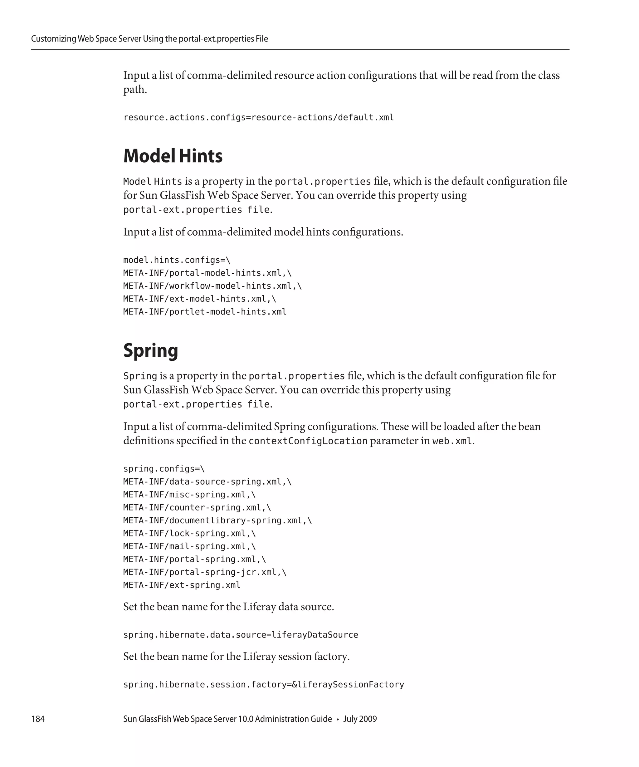 Customizing Web Space Server Using the portal-ext.properties File


                         Input a list of comma-delimited resource action configurations that will be read from the class
                         path.

                         resource.actions.configs=resource-actions/default.xml


                         Model Hints
                         Model Hints is a property in the portal.properties file, which is the default configuration file
                         for Sun GlassFish Web Space Server. You can override this property using
                         portal-ext.properties file.
                         Input a list of comma-delimited model hints configurations.

                         model.hints.configs=
                         META-INF/portal-model-hints.xml,
                         META-INF/workflow-model-hints.xml,
                         META-INF/ext-model-hints.xml,
                         META-INF/portlet-model-hints.xml


                         Spring
                         Spring is a property in the portal.properties file, which is the default configuration file for
                         Sun GlassFish Web Space Server. You can override this property using
                         portal-ext.properties file.
                         Input a list of comma-delimited Spring configurations. These will be loaded after the bean
                         definitions specified in the contextConfigLocation parameter in web.xml.

                         spring.configs=
                         META-INF/data-source-spring.xml,
                         META-INF/misc-spring.xml,
                         META-INF/counter-spring.xml,
                         META-INF/documentlibrary-spring.xml,
                         META-INF/lock-spring.xml,
                         META-INF/mail-spring.xml,
                         META-INF/portal-spring.xml,
                         META-INF/portal-spring-jcr.xml,
                         META-INF/ext-spring.xml

                         Set the bean name for the Liferay data source.

                         spring.hibernate.data.source=liferayDataSource

                         Set the bean name for the Liferay session factory.

                         spring.hibernate.session.factory=&liferaySessionFactory


184                      Sun GlassFish Web Space Server 10.0 Administration Guide • July 2009
 