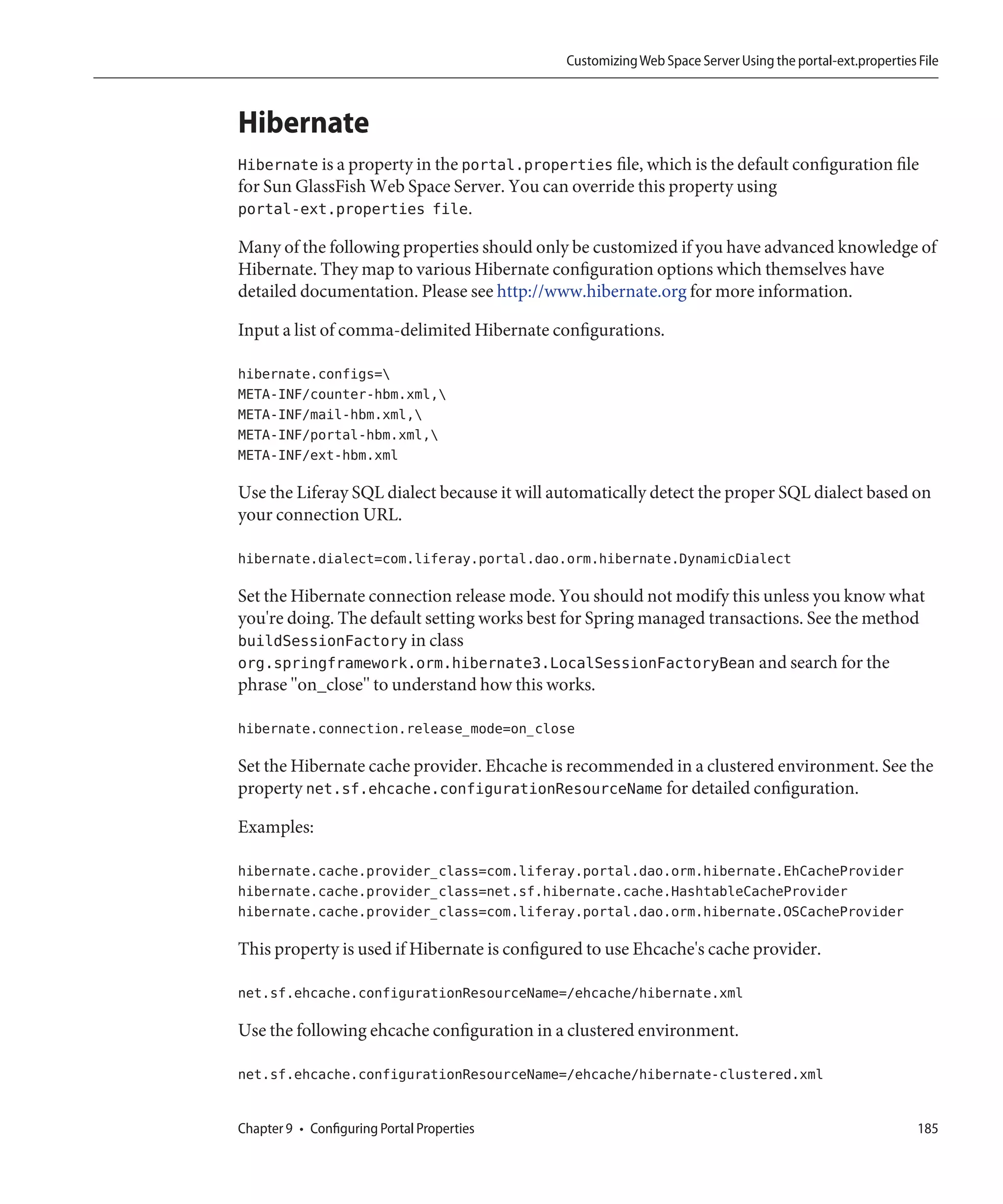 Customizing Web Space Server Using the portal-ext.properties File



Hibernate
Hibernate is a property in the portal.properties file, which is the default configuration file
for Sun GlassFish Web Space Server. You can override this property using
portal-ext.properties file.

Many of the following properties should only be customized if you have advanced knowledge of
Hibernate. They map to various Hibernate configuration options which themselves have
detailed documentation. Please see http://www.hibernate.org for more information.

Input a list of comma-delimited Hibernate configurations.

hibernate.configs=
META-INF/counter-hbm.xml,
META-INF/mail-hbm.xml,
META-INF/portal-hbm.xml,
META-INF/ext-hbm.xml

Use the Liferay SQL dialect because it will automatically detect the proper SQL dialect based on
your connection URL.

hibernate.dialect=com.liferay.portal.dao.orm.hibernate.DynamicDialect

Set the Hibernate connection release mode. You should not modify this unless you know what
you're doing. The default setting works best for Spring managed transactions. See the method
buildSessionFactory in class
org.springframework.orm.hibernate3.LocalSessionFactoryBean and search for the
phrase "on_close" to understand how this works.

hibernate.connection.release_mode=on_close

Set the Hibernate cache provider. Ehcache is recommended in a clustered environment. See the
property net.sf.ehcache.configurationResourceName for detailed configuration.

Examples:

hibernate.cache.provider_class=com.liferay.portal.dao.orm.hibernate.EhCacheProvider
hibernate.cache.provider_class=net.sf.hibernate.cache.HashtableCacheProvider
hibernate.cache.provider_class=com.liferay.portal.dao.orm.hibernate.OSCacheProvider

This property is used if Hibernate is configured to use Ehcache's cache provider.

net.sf.ehcache.configurationResourceName=/ehcache/hibernate.xml

Use the following ehcache configuration in a clustered environment.

net.sf.ehcache.configurationResourceName=/ehcache/hibernate-clustered.xml


Chapter 9 • Configuring Portal Properties                                                                 185
 