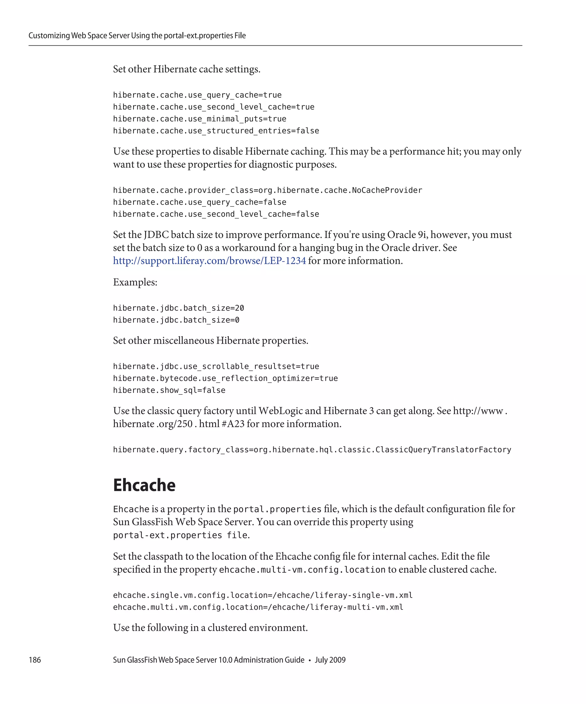 Customizing Web Space Server Using the portal-ext.properties File


                         Set other Hibernate cache settings.

                         hibernate.cache.use_query_cache=true
                         hibernate.cache.use_second_level_cache=true
                         hibernate.cache.use_minimal_puts=true
                         hibernate.cache.use_structured_entries=false

                         Use these properties to disable Hibernate caching. This may be a performance hit; you may only
                         want to use these properties for diagnostic purposes.

                         hibernate.cache.provider_class=org.hibernate.cache.NoCacheProvider
                         hibernate.cache.use_query_cache=false
                         hibernate.cache.use_second_level_cache=false

                         Set the JDBC batch size to improve performance. If you're using Oracle 9i, however, you must
                         set the batch size to 0 as a workaround for a hanging bug in the Oracle driver. See
                         http://support.liferay.com/browse/LEP-1234 for more information.
                         Examples:

                         hibernate.jdbc.batch_size=20
                         hibernate.jdbc.batch_size=0

                         Set other miscellaneous Hibernate properties.

                         hibernate.jdbc.use_scrollable_resultset=true
                         hibernate.bytecode.use_reflection_optimizer=true
                         hibernate.show_sql=false

                         Use the classic query factory until WebLogic and Hibernate 3 can get along. See http://www .
                         hibernate .org/250 . html #A23 for more information.

                         hibernate.query.factory_class=org.hibernate.hql.classic.ClassicQueryTranslatorFactory


                         Ehcache
                         Ehcache is a property in the portal.properties file, which is the default configuration file for
                         Sun GlassFish Web Space Server. You can override this property using
                         portal-ext.properties file.
                         Set the classpath to the location of the Ehcache config file for internal caches. Edit the file
                         specified in the property ehcache.multi-vm.config.location to enable clustered cache.

                         ehcache.single.vm.config.location=/ehcache/liferay-single-vm.xml
                         ehcache.multi.vm.config.location=/ehcache/liferay-multi-vm.xml

                         Use the following in a clustered environment.

186                      Sun GlassFish Web Space Server 10.0 Administration Guide • July 2009
 