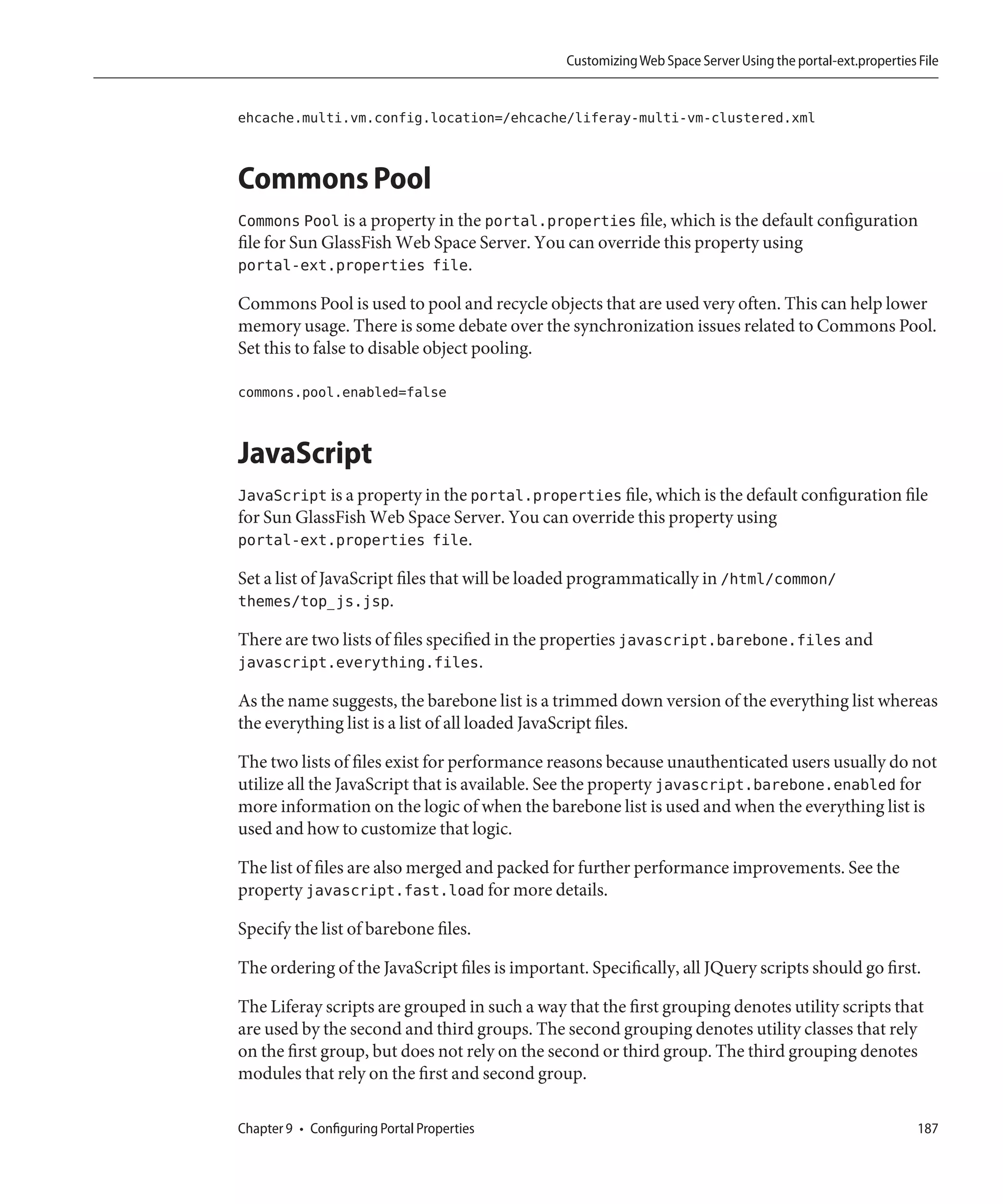 Customizing Web Space Server Using the portal-ext.properties File


ehcache.multi.vm.config.location=/ehcache/liferay-multi-vm-clustered.xml


Commons Pool
Commons Pool is a property in the portal.properties file, which is the default configuration
file for Sun GlassFish Web Space Server. You can override this property using
portal-ext.properties file.

Commons Pool is used to pool and recycle objects that are used very often. This can help lower
memory usage. There is some debate over the synchronization issues related to Commons Pool.
Set this to false to disable object pooling.

commons.pool.enabled=false


JavaScript
JavaScript is a property in the portal.properties file, which is the default configuration file
for Sun GlassFish Web Space Server. You can override this property using
portal-ext.properties file.

Set a list of JavaScript files that will be loaded programmatically in /html/common/
themes/top_js.jsp.

There are two lists of files specified in the properties javascript.barebone.files and
javascript.everything.files.

As the name suggests, the barebone list is a trimmed down version of the everything list whereas
the everything list is a list of all loaded JavaScript files.

The two lists of files exist for performance reasons because unauthenticated users usually do not
utilize all the JavaScript that is available. See the property javascript.barebone.enabled for
more information on the logic of when the barebone list is used and when the everything list is
used and how to customize that logic.

The list of files are also merged and packed for further performance improvements. See the
property javascript.fast.load for more details.

Specify the list of barebone files.

The ordering of the JavaScript files is important. Specifically, all JQuery scripts should go first.

The Liferay scripts are grouped in such a way that the first grouping denotes utility scripts that
are used by the second and third groups. The second grouping denotes utility classes that rely
on the first group, but does not rely on the second or third group. The third grouping denotes
modules that rely on the first and second group.

Chapter 9 • Configuring Portal Properties                                                                    187
 
