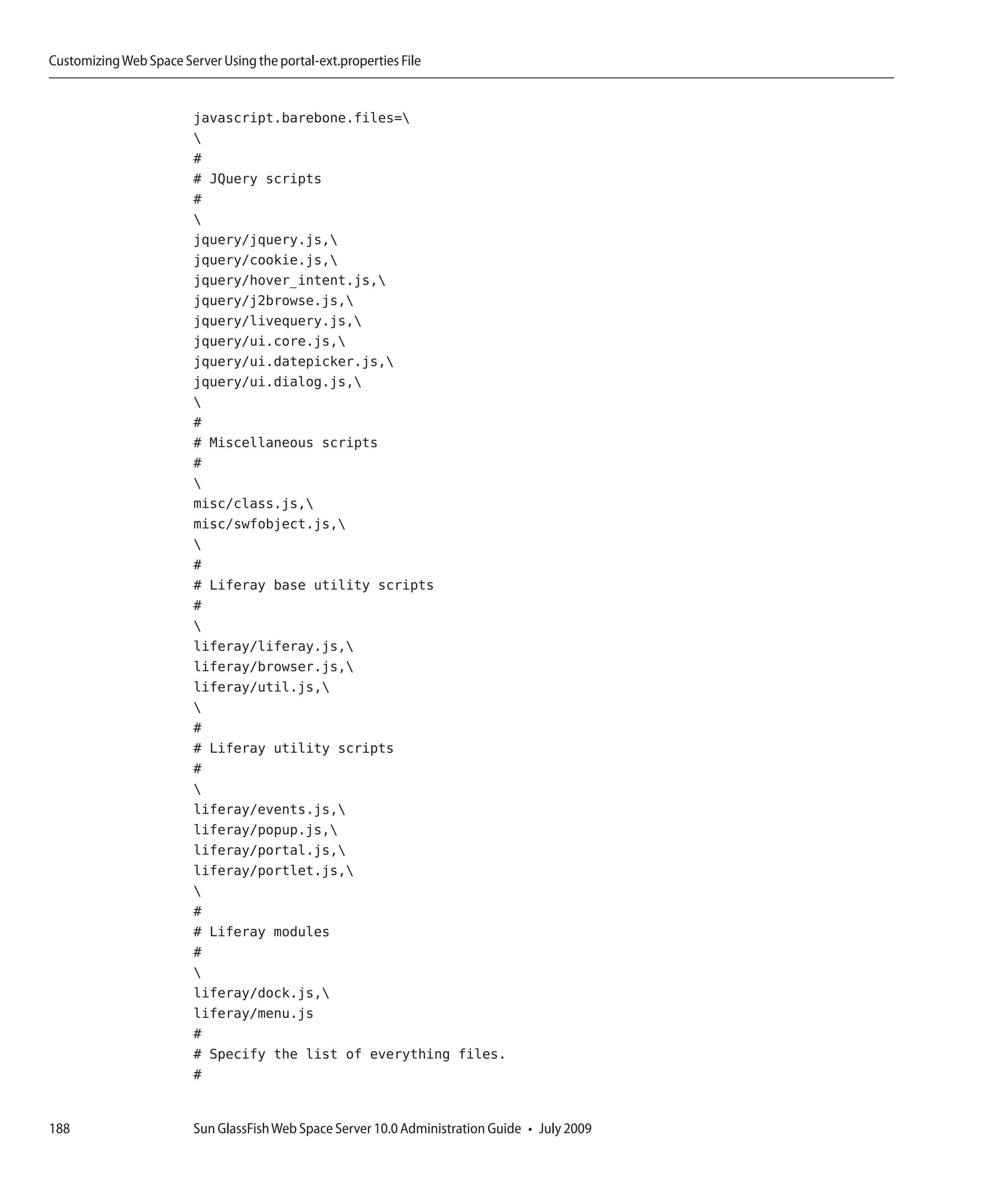 Customizing Web Space Server Using the portal-ext.properties File


                         javascript.barebone.files=
                         
                         #
                         # JQuery scripts
                         #
                         
                         jquery/jquery.js,
                         jquery/cookie.js,
                         jquery/hover_intent.js,
                         jquery/j2browse.js,
                         jquery/livequery.js,
                         jquery/ui.core.js,
                         jquery/ui.datepicker.js,
                         jquery/ui.dialog.js,
                         
                         #
                         # Miscellaneous scripts
                         #
                         
                         misc/class.js,
                         misc/swfobject.js,
                         
                         #
                         # Liferay base utility scripts
                         #
                         
                         liferay/liferay.js,
                         liferay/browser.js,
                         liferay/util.js,
                         
                         #
                         # Liferay utility scripts
                         #
                         
                         liferay/events.js,
                         liferay/popup.js,
                         liferay/portal.js,
                         liferay/portlet.js,
                         
                         #
                         # Liferay modules
                         #
                         
                         liferay/dock.js,
                         liferay/menu.js
                         #
                         # Specify the list of everything files.
                         #


188                      Sun GlassFish Web Space Server 10.0 Administration Guide • July 2009
 