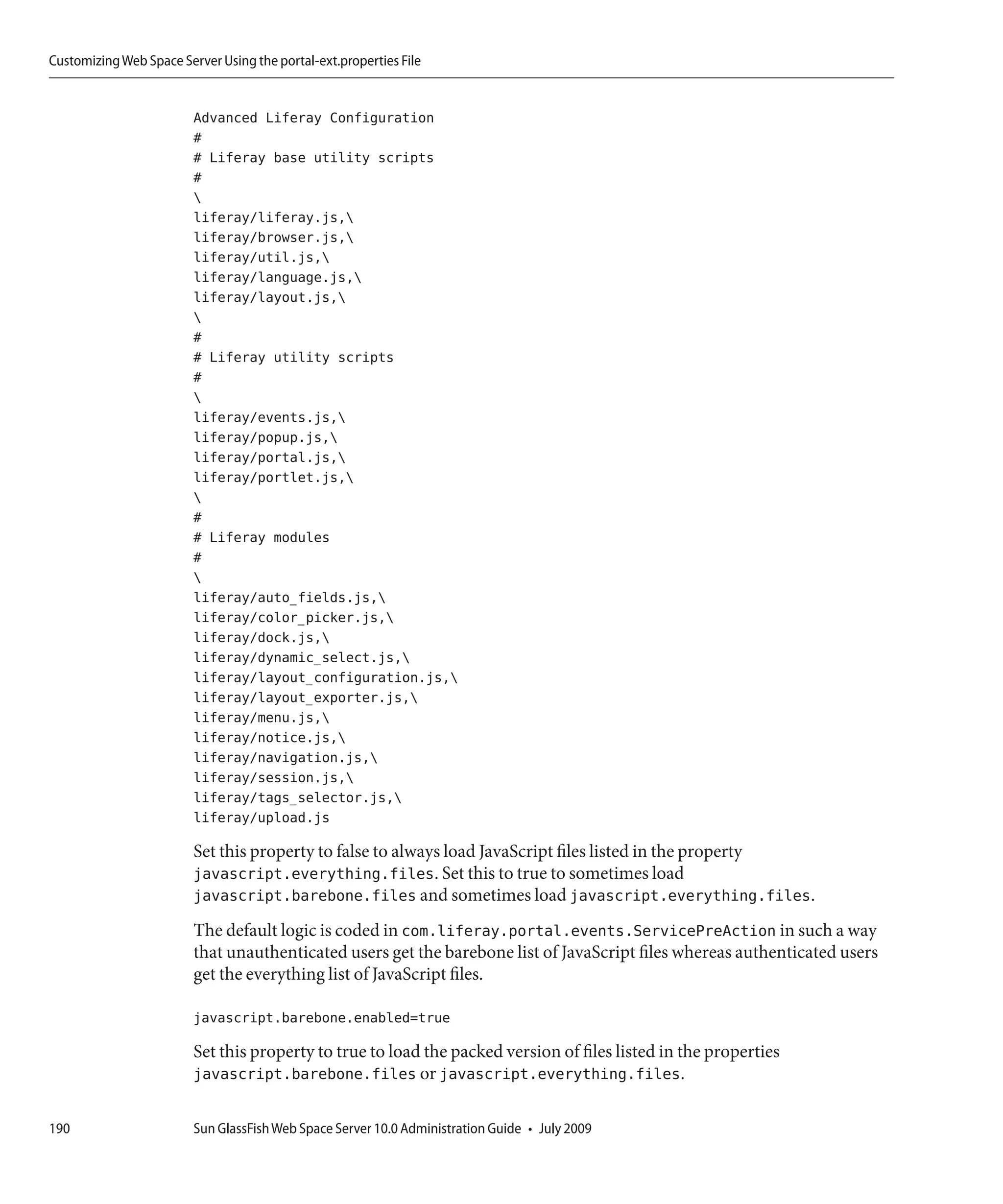 Customizing Web Space Server Using the portal-ext.properties File


                         Advanced Liferay Configuration
                         #
                         # Liferay base utility scripts
                         #
                         
                         liferay/liferay.js,
                         liferay/browser.js,
                         liferay/util.js,
                         liferay/language.js,
                         liferay/layout.js,
                         
                         #
                         # Liferay utility scripts
                         #
                         
                         liferay/events.js,
                         liferay/popup.js,
                         liferay/portal.js,
                         liferay/portlet.js,
                         
                         #
                         # Liferay modules
                         #
                         
                         liferay/auto_fields.js,
                         liferay/color_picker.js,
                         liferay/dock.js,
                         liferay/dynamic_select.js,
                         liferay/layout_configuration.js,
                         liferay/layout_exporter.js,
                         liferay/menu.js,
                         liferay/notice.js,
                         liferay/navigation.js,
                         liferay/session.js,
                         liferay/tags_selector.js,
                         liferay/upload.js

                         Set this property to false to always load JavaScript files listed in the property
                         javascript.everything.files. Set this to true to sometimes load
                         javascript.barebone.files and sometimes load javascript.everything.files.
                         The default logic is coded in com.liferay.portal.events.ServicePreAction in such a way
                         that unauthenticated users get the barebone list of JavaScript files whereas authenticated users
                         get the everything list of JavaScript files.

                         javascript.barebone.enabled=true

                         Set this property to true to load the packed version of files listed in the properties
                         javascript.barebone.files or javascript.everything.files.

190                      Sun GlassFish Web Space Server 10.0 Administration Guide • July 2009
 