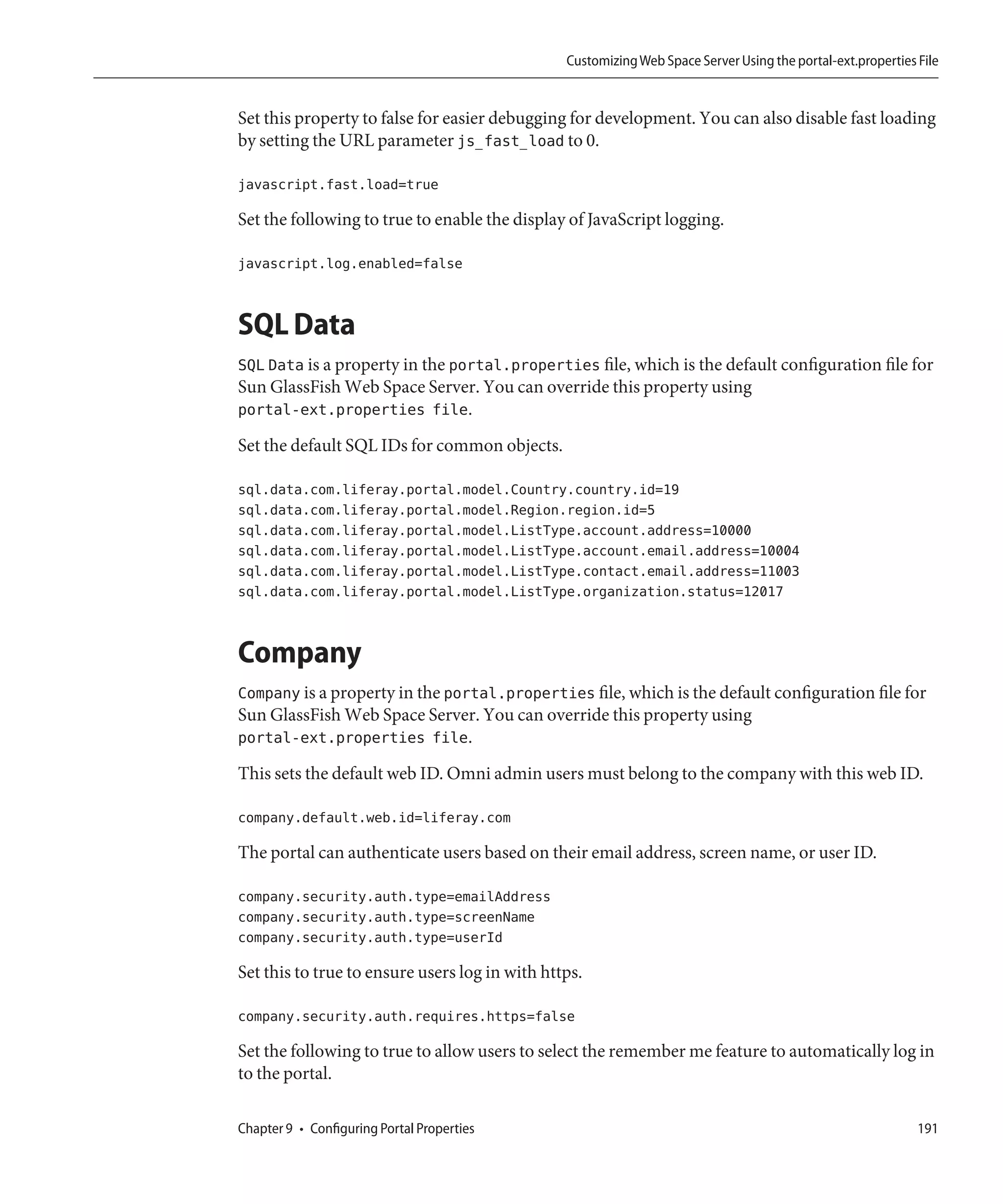 Customizing Web Space Server Using the portal-ext.properties File


Set this property to false for easier debugging for development. You can also disable fast loading
by setting the URL parameter js_fast_load to 0.

javascript.fast.load=true

Set the following to true to enable the display of JavaScript logging.

javascript.log.enabled=false


SQL Data
SQL Data is a property in the portal.properties file, which is the default configuration file for
Sun GlassFish Web Space Server. You can override this property using
portal-ext.properties file.
Set the default SQL IDs for common objects.

sql.data.com.liferay.portal.model.Country.country.id=19
sql.data.com.liferay.portal.model.Region.region.id=5
sql.data.com.liferay.portal.model.ListType.account.address=10000
sql.data.com.liferay.portal.model.ListType.account.email.address=10004
sql.data.com.liferay.portal.model.ListType.contact.email.address=11003
sql.data.com.liferay.portal.model.ListType.organization.status=12017


Company
Company is a property in the portal.properties file, which is the default configuration file for
Sun GlassFish Web Space Server. You can override this property using
portal-ext.properties file.
This sets the default web ID. Omni admin users must belong to the company with this web ID.

company.default.web.id=liferay.com

The portal can authenticate users based on their email address, screen name, or user ID.

company.security.auth.type=emailAddress
company.security.auth.type=screenName
company.security.auth.type=userId

Set this to true to ensure users log in with https.

company.security.auth.requires.https=false

Set the following to true to allow users to select the remember me feature to automatically log in
to the portal.

Chapter 9 • Configuring Portal Properties                                                                    191
 