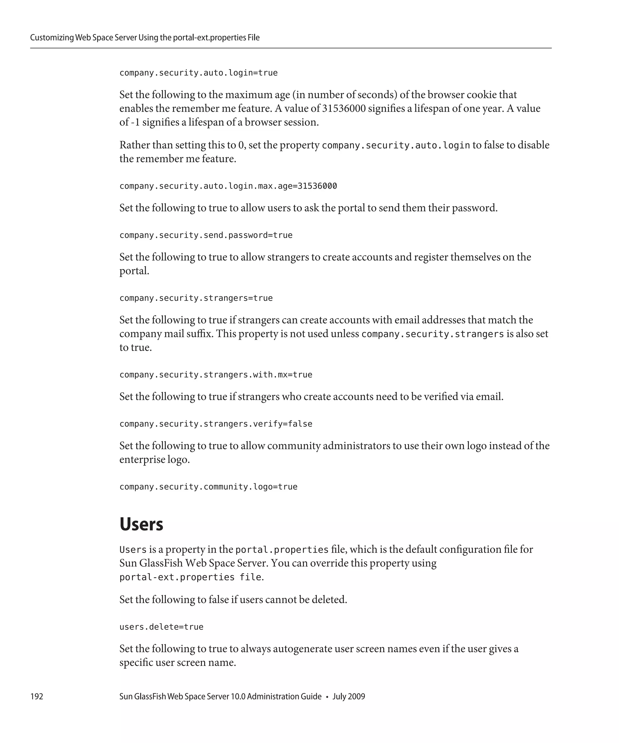 Customizing Web Space Server Using the portal-ext.properties File


                         company.security.auto.login=true

                         Set the following to the maximum age (in number of seconds) of the browser cookie that
                         enables the remember me feature. A value of 31536000 signifies a lifespan of one year. A value
                         of -1 signifies a lifespan of a browser session.
                         Rather than setting this to 0, set the property company.security.auto.login to false to disable
                         the remember me feature.

                         company.security.auto.login.max.age=31536000

                         Set the following to true to allow users to ask the portal to send them their password.

                         company.security.send.password=true

                         Set the following to true to allow strangers to create accounts and register themselves on the
                         portal.

                         company.security.strangers=true

                         Set the following to true if strangers can create accounts with email addresses that match the
                         company mail suffix. This property is not used unless company.security.strangers is also set
                         to true.

                         company.security.strangers.with.mx=true

                         Set the following to true if strangers who create accounts need to be verified via email.

                         company.security.strangers.verify=false

                         Set the following to true to allow community administrators to use their own logo instead of the
                         enterprise logo.

                         company.security.community.logo=true


                         Users
                         Users is a property in the portal.properties file, which is the default configuration file for
                         Sun GlassFish Web Space Server. You can override this property using
                         portal-ext.properties file.
                         Set the following to false if users cannot be deleted.

                         users.delete=true

                         Set the following to true to always autogenerate user screen names even if the user gives a
                         specific user screen name.

192                      Sun GlassFish Web Space Server 10.0 Administration Guide • July 2009
 