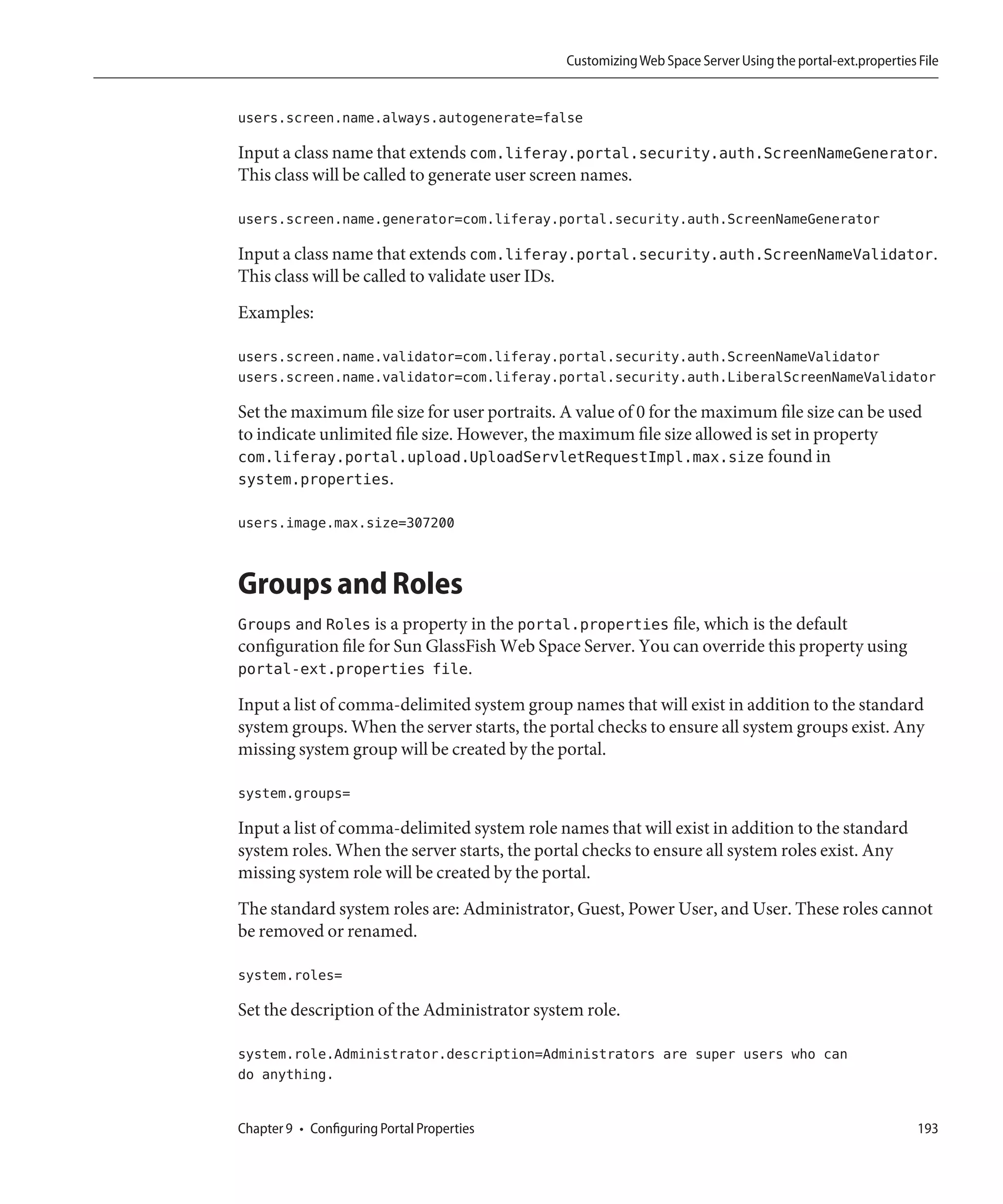 Customizing Web Space Server Using the portal-ext.properties File


users.screen.name.always.autogenerate=false

Input a class name that extends com.liferay.portal.security.auth.ScreenNameGenerator.
This class will be called to generate user screen names.

users.screen.name.generator=com.liferay.portal.security.auth.ScreenNameGenerator

Input a class name that extends com.liferay.portal.security.auth.ScreenNameValidator.
This class will be called to validate user IDs.
Examples:

users.screen.name.validator=com.liferay.portal.security.auth.ScreenNameValidator
users.screen.name.validator=com.liferay.portal.security.auth.LiberalScreenNameValidator

Set the maximum file size for user portraits. A value of 0 for the maximum file size can be used
to indicate unlimited file size. However, the maximum file size allowed is set in property
com.liferay.portal.upload.UploadServletRequestImpl.max.size found in
system.properties.

users.image.max.size=307200


Groups and Roles
Groups and Roles is a property in the portal.properties file, which is the default
configuration file for Sun GlassFish Web Space Server. You can override this property using
portal-ext.properties file.
Input a list of comma-delimited system group names that will exist in addition to the standard
system groups. When the server starts, the portal checks to ensure all system groups exist. Any
missing system group will be created by the portal.

system.groups=

Input a list of comma-delimited system role names that will exist in addition to the standard
system roles. When the server starts, the portal checks to ensure all system roles exist. Any
missing system role will be created by the portal.
The standard system roles are: Administrator, Guest, Power User, and User. These roles cannot
be removed or renamed.

system.roles=

Set the description of the Administrator system role.

system.role.Administrator.description=Administrators are super users who can
do anything.


Chapter 9 • Configuring Portal Properties                                                                  193
 