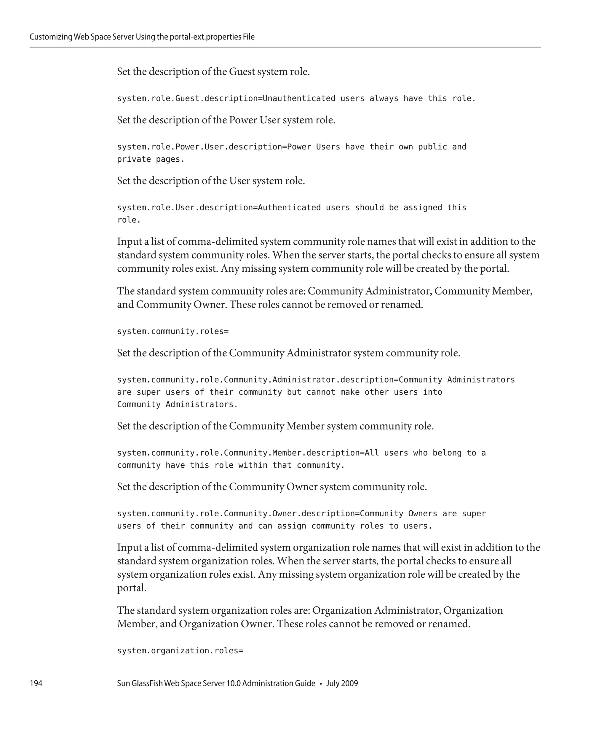 Customizing Web Space Server Using the portal-ext.properties File


                         Set the description of the Guest system role.

                         system.role.Guest.description=Unauthenticated users always have this role.

                         Set the description of the Power User system role.

                         system.role.Power.User.description=Power Users have their own public and
                         private pages.

                         Set the description of the User system role.

                         system.role.User.description=Authenticated users should be assigned this
                         role.

                         Input a list of comma-delimited system community role names that will exist in addition to the
                         standard system community roles. When the server starts, the portal checks to ensure all system
                         community roles exist. Any missing system community role will be created by the portal.

                         The standard system community roles are: Community Administrator, Community Member,
                         and Community Owner. These roles cannot be removed or renamed.

                         system.community.roles=

                         Set the description of the Community Administrator system community role.

                         system.community.role.Community.Administrator.description=Community Administrators
                         are super users of their community but cannot make other users into
                         Community Administrators.

                         Set the description of the Community Member system community role.

                         system.community.role.Community.Member.description=All users who belong to a
                         community have this role within that community.

                         Set the description of the Community Owner system community role.

                         system.community.role.Community.Owner.description=Community Owners are super
                         users of their community and can assign community roles to users.

                         Input a list of comma-delimited system organization role names that will exist in addition to the
                         standard system organization roles. When the server starts, the portal checks to ensure all
                         system organization roles exist. Any missing system organization role will be created by the
                         portal.

                         The standard system organization roles are: Organization Administrator, Organization
                         Member, and Organization Owner. These roles cannot be removed or renamed.

                         system.organization.roles=


194                      Sun GlassFish Web Space Server 10.0 Administration Guide • July 2009
 