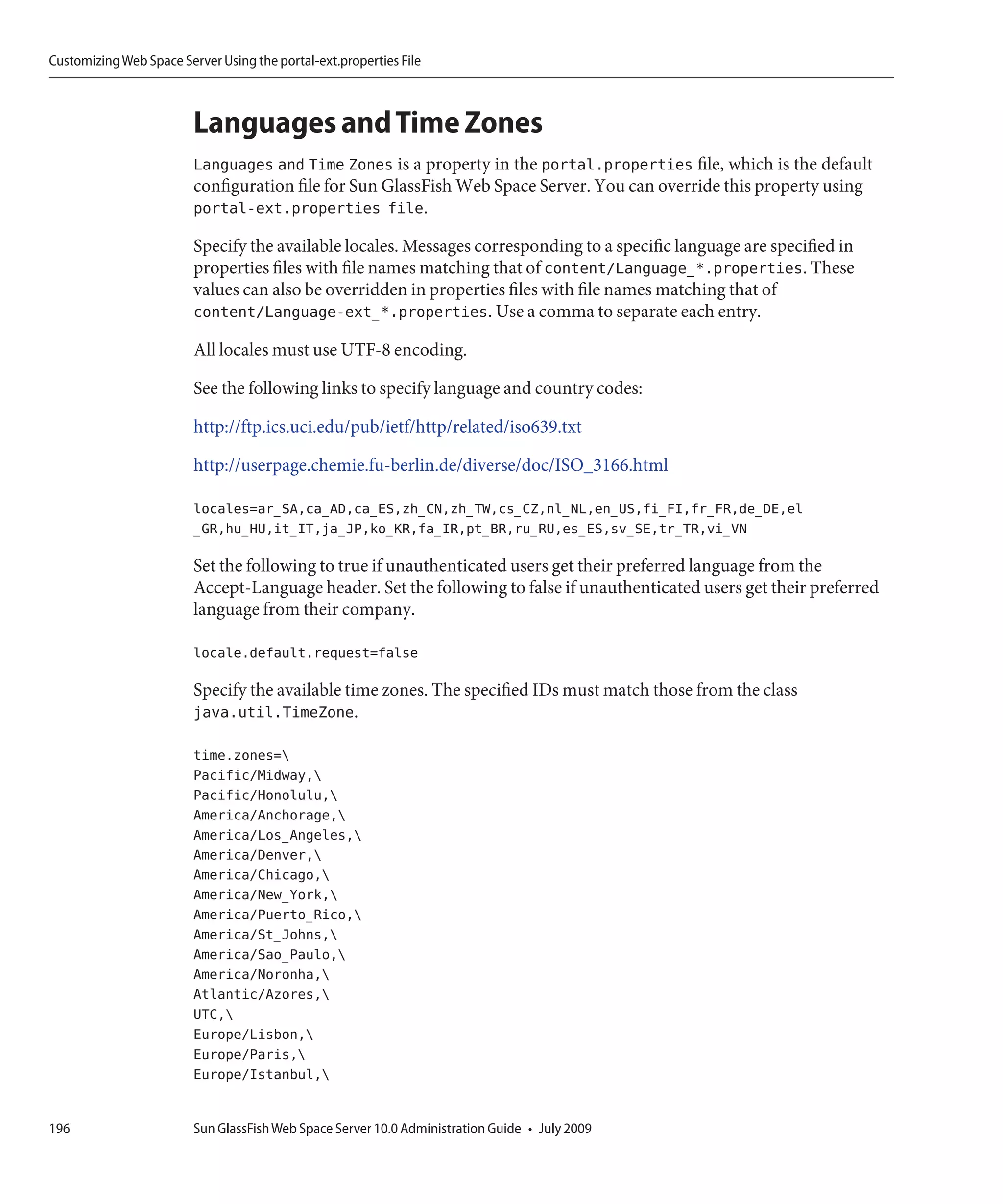 Customizing Web Space Server Using the portal-ext.properties File



                         Languages and Time Zones
                         Languages and Time Zones is a property in the portal.properties file, which is the default
                         configuration file for Sun GlassFish Web Space Server. You can override this property using
                         portal-ext.properties file.

                         Specify the available locales. Messages corresponding to a specific language are specified in
                         properties files with file names matching that of content/Language_*.properties. These
                         values can also be overridden in properties files with file names matching that of
                         content/Language-ext_*.properties. Use a comma to separate each entry.

                         All locales must use UTF-8 encoding.

                         See the following links to specify language and country codes:

                         http://ftp.ics.uci.edu/pub/ietf/http/related/iso639.txt

                         http://userpage.chemie.fu-berlin.de/diverse/doc/ISO_3166.html

                         locales=ar_SA,ca_AD,ca_ES,zh_CN,zh_TW,cs_CZ,nl_NL,en_US,fi_FI,fr_FR,de_DE,el
                         _GR,hu_HU,it_IT,ja_JP,ko_KR,fa_IR,pt_BR,ru_RU,es_ES,sv_SE,tr_TR,vi_VN

                         Set the following to true if unauthenticated users get their preferred language from the
                         Accept-Language header. Set the following to false if unauthenticated users get their preferred
                         language from their company.

                         locale.default.request=false

                         Specify the available time zones. The specified IDs must match those from the class
                         java.util.TimeZone.

                         time.zones=
                         Pacific/Midway,
                         Pacific/Honolulu,
                         America/Anchorage,
                         America/Los_Angeles,
                         America/Denver,
                         America/Chicago,
                         America/New_York,
                         America/Puerto_Rico,
                         America/St_Johns,
                         America/Sao_Paulo,
                         America/Noronha,
                         Atlantic/Azores,
                         UTC,
                         Europe/Lisbon,
                         Europe/Paris,
                         Europe/Istanbul,


196                      Sun GlassFish Web Space Server 10.0 Administration Guide • July 2009
 