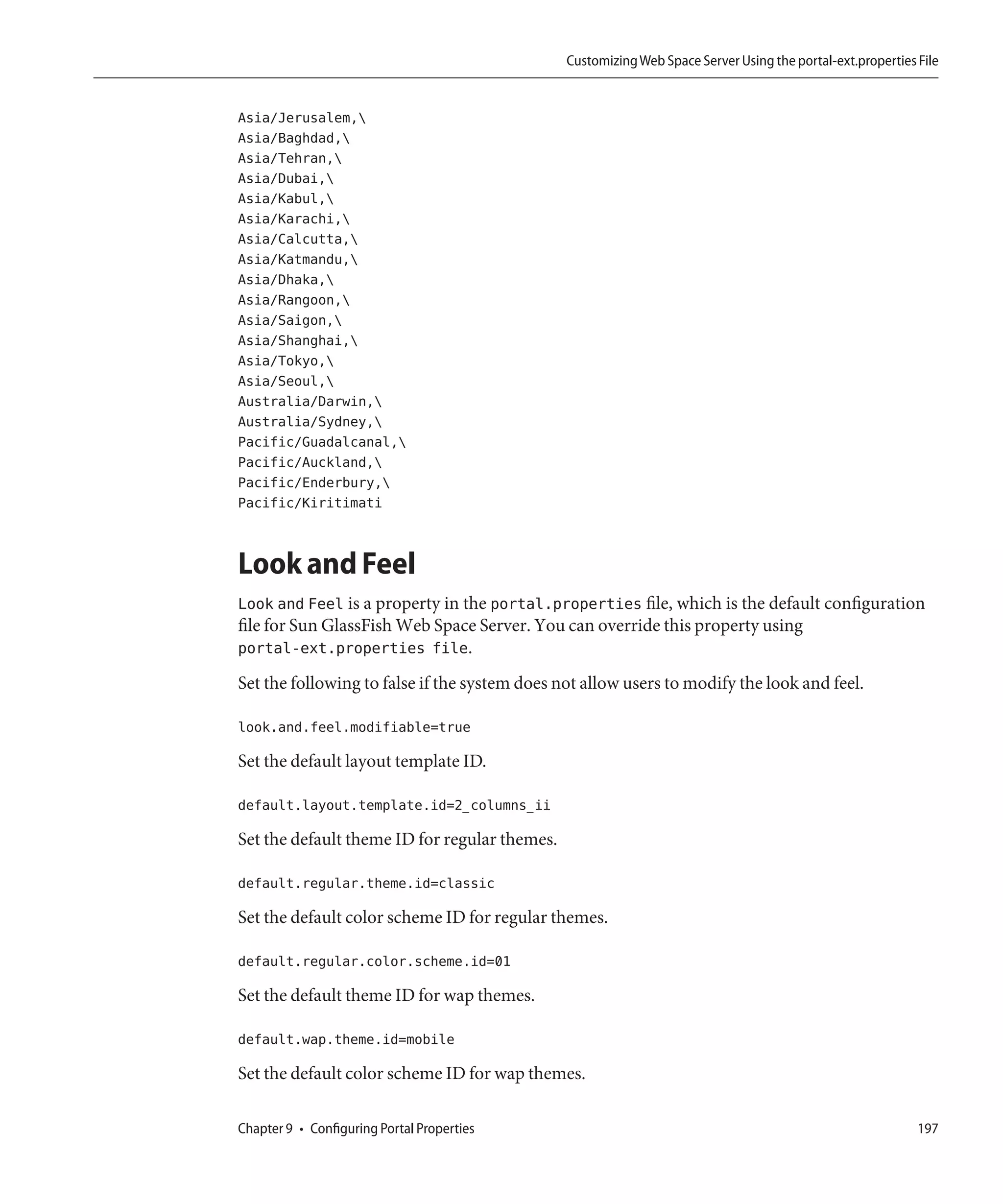 Customizing Web Space Server Using the portal-ext.properties File


Asia/Jerusalem,
Asia/Baghdad,
Asia/Tehran,
Asia/Dubai,
Asia/Kabul,
Asia/Karachi,
Asia/Calcutta,
Asia/Katmandu,
Asia/Dhaka,
Asia/Rangoon,
Asia/Saigon,
Asia/Shanghai,
Asia/Tokyo,
Asia/Seoul,
Australia/Darwin,
Australia/Sydney,
Pacific/Guadalcanal,
Pacific/Auckland,
Pacific/Enderbury,
Pacific/Kiritimati


Look and Feel
Look and Feel is a property in the portal.properties file, which is the default configuration
file for Sun GlassFish Web Space Server. You can override this property using
portal-ext.properties file.
Set the following to false if the system does not allow users to modify the look and feel.

look.and.feel.modifiable=true

Set the default layout template ID.

default.layout.template.id=2_columns_ii

Set the default theme ID for regular themes.

default.regular.theme.id=classic

Set the default color scheme ID for regular themes.

default.regular.color.scheme.id=01

Set the default theme ID for wap themes.

default.wap.theme.id=mobile

Set the default color scheme ID for wap themes.

Chapter 9 • Configuring Portal Properties                                                                   197
 