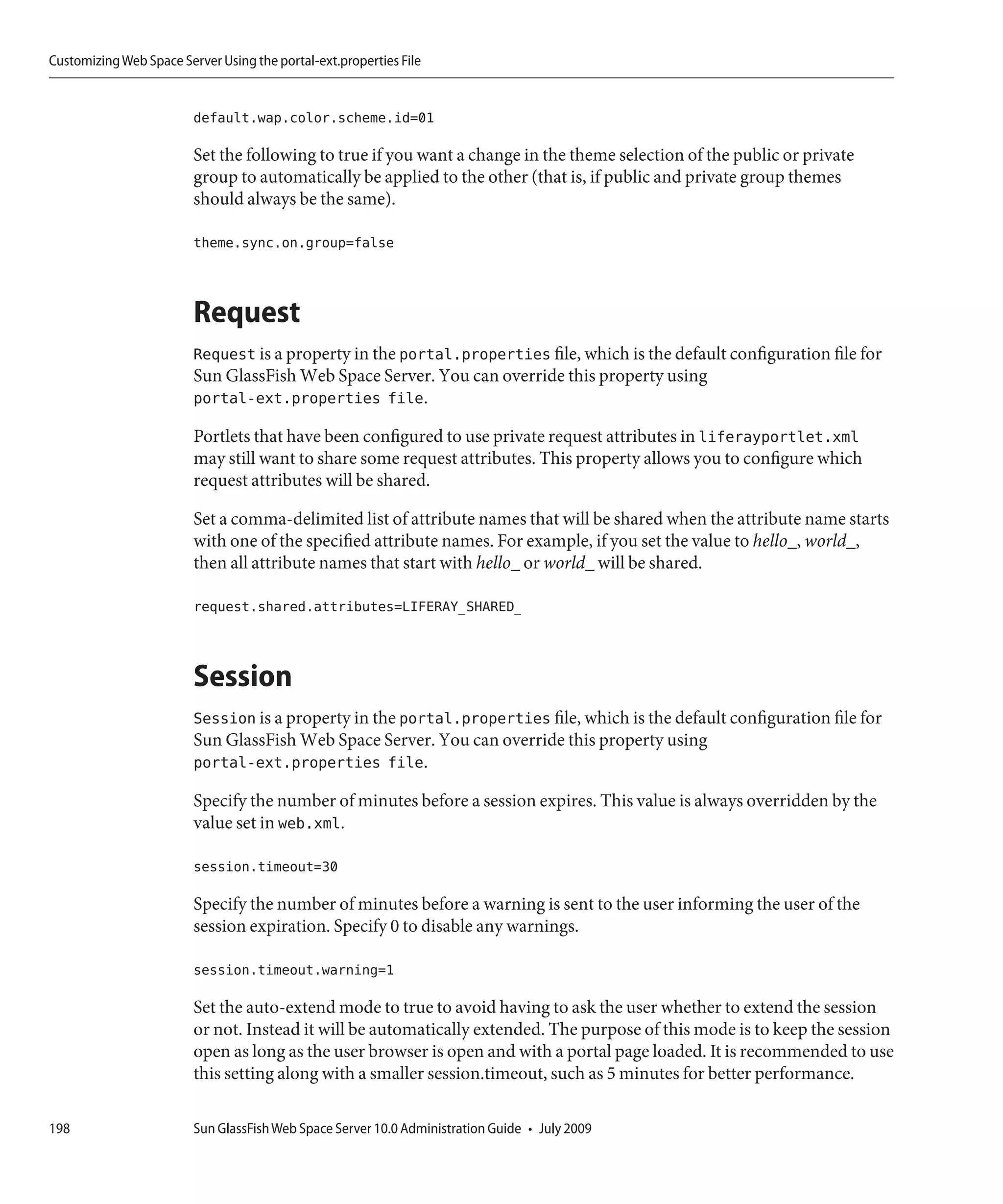 Customizing Web Space Server Using the portal-ext.properties File


                         default.wap.color.scheme.id=01

                         Set the following to true if you want a change in the theme selection of the public or private
                         group to automatically be applied to the other (that is, if public and private group themes
                         should always be the same).

                         theme.sync.on.group=false



                         Request
                         Request is a property in the portal.properties file, which is the default configuration file for
                         Sun GlassFish Web Space Server. You can override this property using
                         portal-ext.properties file.

                         Portlets that have been configured to use private request attributes in liferayportlet.xml
                         may still want to share some request attributes. This property allows you to configure which
                         request attributes will be shared.

                         Set a comma-delimited list of attribute names that will be shared when the attribute name starts
                         with one of the specified attribute names. For example, if you set the value to hello_, world_,
                         then all attribute names that start with hello_ or world_ will be shared.

                         request.shared.attributes=LIFERAY_SHARED_



                         Session
                         Session is a property in the portal.properties file, which is the default configuration file for
                         Sun GlassFish Web Space Server. You can override this property using
                         portal-ext.properties file.

                         Specify the number of minutes before a session expires. This value is always overridden by the
                         value set in web.xml.

                         session.timeout=30

                         Specify the number of minutes before a warning is sent to the user informing the user of the
                         session expiration. Specify 0 to disable any warnings.

                         session.timeout.warning=1

                         Set the auto-extend mode to true to avoid having to ask the user whether to extend the session
                         or not. Instead it will be automatically extended. The purpose of this mode is to keep the session
                         open as long as the user browser is open and with a portal page loaded. It is recommended to use
                         this setting along with a smaller session.timeout, such as 5 minutes for better performance.

198                      Sun GlassFish Web Space Server 10.0 Administration Guide • July 2009
 