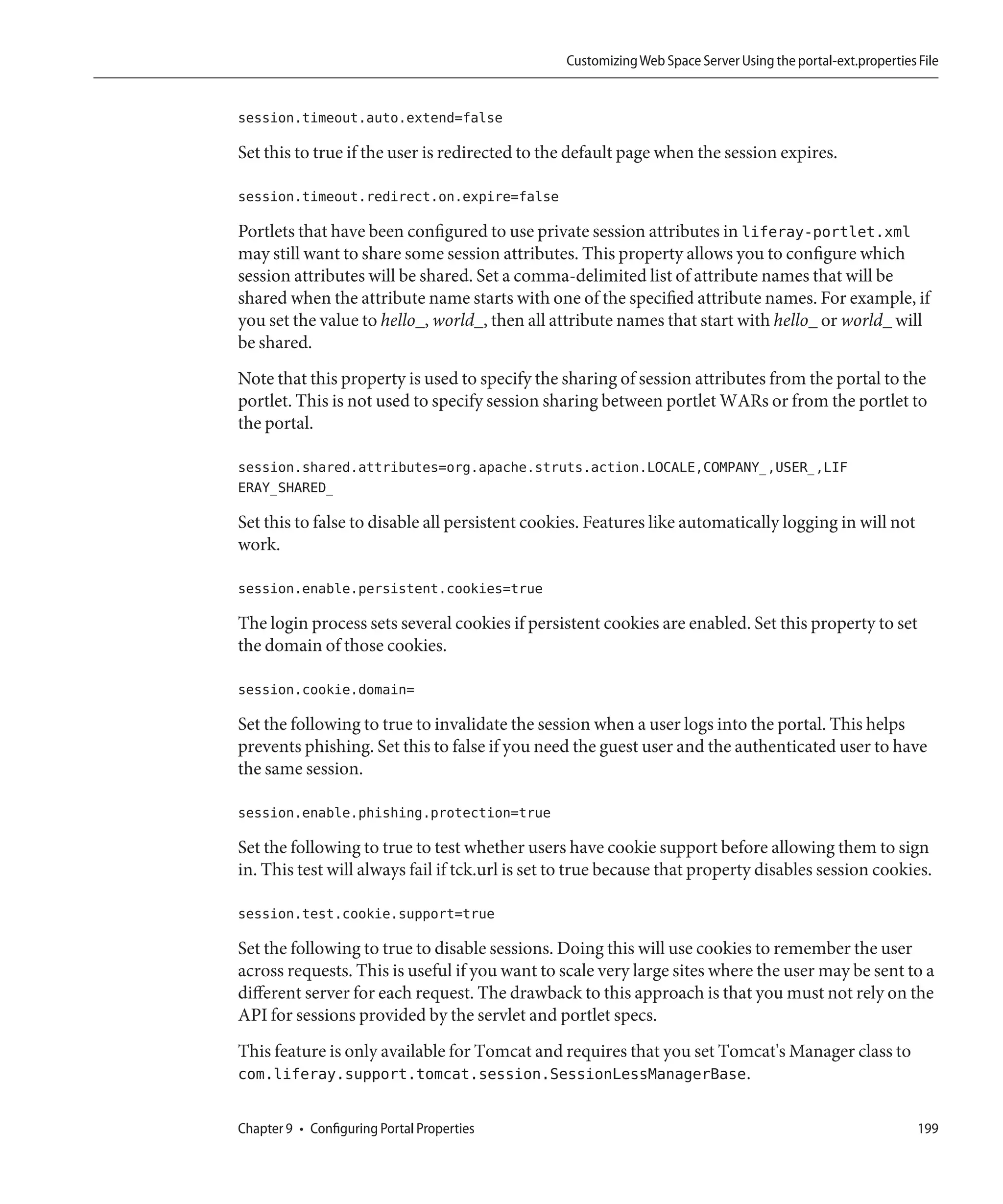 Customizing Web Space Server Using the portal-ext.properties File


session.timeout.auto.extend=false

Set this to true if the user is redirected to the default page when the session expires.

session.timeout.redirect.on.expire=false

Portlets that have been configured to use private session attributes in liferay-portlet.xml
may still want to share some session attributes. This property allows you to configure which
session attributes will be shared. Set a comma-delimited list of attribute names that will be
shared when the attribute name starts with one of the specified attribute names. For example, if
you set the value to hello_, world_, then all attribute names that start with hello_ or world_ will
be shared.
Note that this property is used to specify the sharing of session attributes from the portal to the
portlet. This is not used to specify session sharing between portlet WARs or from the portlet to
the portal.

session.shared.attributes=org.apache.struts.action.LOCALE,COMPANY_,USER_,LIF
ERAY_SHARED_

Set this to false to disable all persistent cookies. Features like automatically logging in will not
work.

session.enable.persistent.cookies=true

The login process sets several cookies if persistent cookies are enabled. Set this property to set
the domain of those cookies.

session.cookie.domain=

Set the following to true to invalidate the session when a user logs into the portal. This helps
prevents phishing. Set this to false if you need the guest user and the authenticated user to have
the same session.

session.enable.phishing.protection=true

Set the following to true to test whether users have cookie support before allowing them to sign
in. This test will always fail if tck.url is set to true because that property disables session cookies.

session.test.cookie.support=true

Set the following to true to disable sessions. Doing this will use cookies to remember the user
across requests. This is useful if you want to scale very large sites where the user may be sent to a
different server for each request. The drawback to this approach is that you must not rely on the
API for sessions provided by the servlet and portlet specs.
This feature is only available for Tomcat and requires that you set Tomcat's Manager class to
com.liferay.support.tomcat.session.SessionLessManagerBase.

Chapter 9 • Configuring Portal Properties                                                                     199
 