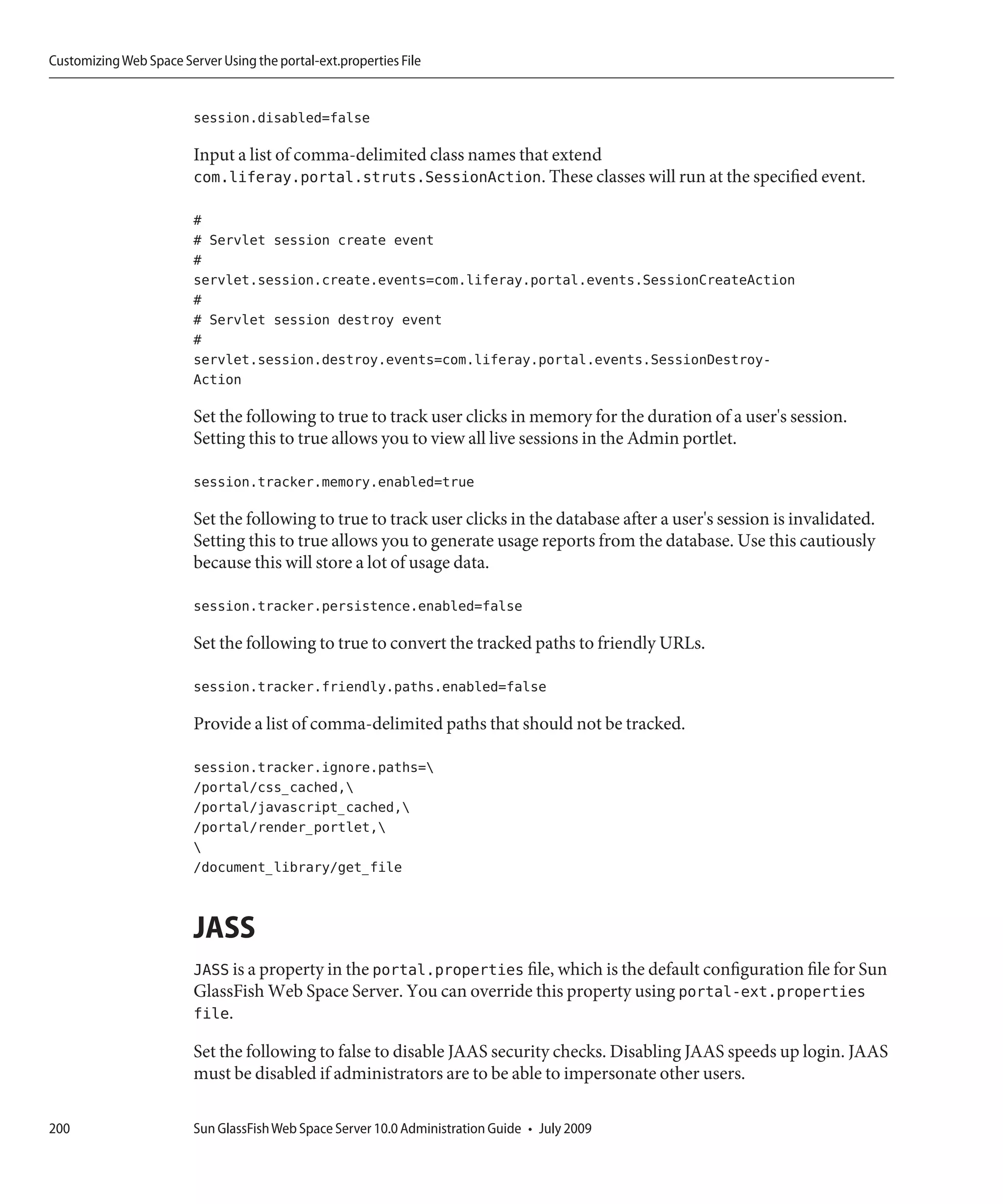 Customizing Web Space Server Using the portal-ext.properties File


                         session.disabled=false

                         Input a list of comma-delimited class names that extend
                         com.liferay.portal.struts.SessionAction. These classes will run at the specified event.

                         #
                         # Servlet session create event
                         #
                         servlet.session.create.events=com.liferay.portal.events.SessionCreateAction
                         #
                         # Servlet session destroy event
                         #
                         servlet.session.destroy.events=com.liferay.portal.events.SessionDestroy-
                         Action

                         Set the following to true to track user clicks in memory for the duration of a user's session.
                         Setting this to true allows you to view all live sessions in the Admin portlet.

                         session.tracker.memory.enabled=true

                         Set the following to true to track user clicks in the database after a user's session is invalidated.
                         Setting this to true allows you to generate usage reports from the database. Use this cautiously
                         because this will store a lot of usage data.

                         session.tracker.persistence.enabled=false

                         Set the following to true to convert the tracked paths to friendly URLs.

                         session.tracker.friendly.paths.enabled=false

                         Provide a list of comma-delimited paths that should not be tracked.

                         session.tracker.ignore.paths=
                         /portal/css_cached,
                         /portal/javascript_cached,
                         /portal/render_portlet,
                         
                         /document_library/get_file


                         JASS
                         JASS is a property in the portal.properties file, which is the default configuration file for Sun
                         GlassFish Web Space Server. You can override this property using portal-ext.properties
                         file.

                         Set the following to false to disable JAAS security checks. Disabling JAAS speeds up login. JAAS
                         must be disabled if administrators are to be able to impersonate other users.

200                      Sun GlassFish Web Space Server 10.0 Administration Guide • July 2009
 