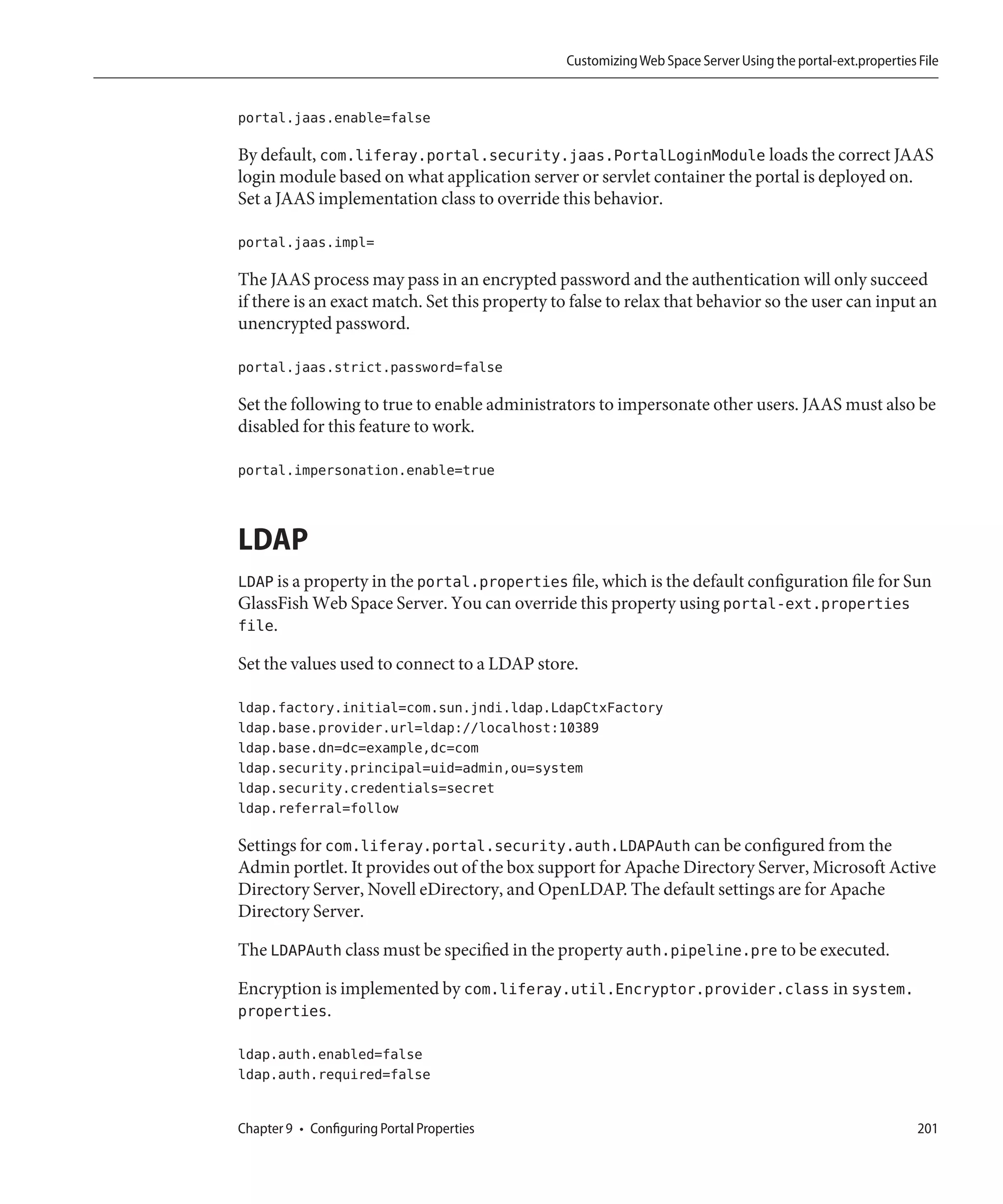 Customizing Web Space Server Using the portal-ext.properties File


portal.jaas.enable=false

By default, com.liferay.portal.security.jaas.PortalLoginModule loads the correct JAAS
login module based on what application server or servlet container the portal is deployed on.
Set a JAAS implementation class to override this behavior.

portal.jaas.impl=

The JAAS process may pass in an encrypted password and the authentication will only succeed
if there is an exact match. Set this property to false to relax that behavior so the user can input an
unencrypted password.

portal.jaas.strict.password=false

Set the following to true to enable administrators to impersonate other users. JAAS must also be
disabled for this feature to work.

portal.impersonation.enable=true



LDAP
LDAP is a property in the portal.properties file, which is the default configuration file for Sun
GlassFish Web Space Server. You can override this property using portal-ext.properties
file.

Set the values used to connect to a LDAP store.

ldap.factory.initial=com.sun.jndi.ldap.LdapCtxFactory
ldap.base.provider.url=ldap://localhost:10389
ldap.base.dn=dc=example,dc=com
ldap.security.principal=uid=admin,ou=system
ldap.security.credentials=secret
ldap.referral=follow

Settings for com.liferay.portal.security.auth.LDAPAuth can be configured from the
Admin portlet. It provides out of the box support for Apache Directory Server, Microsoft Active
Directory Server, Novell eDirectory, and OpenLDAP. The default settings are for Apache
Directory Server.

The LDAPAuth class must be specified in the property auth.pipeline.pre to be executed.

Encryption is implemented by com.liferay.util.Encryptor.provider.class in system.
properties.

ldap.auth.enabled=false
ldap.auth.required=false


Chapter 9 • Configuring Portal Properties                                                                   201
 