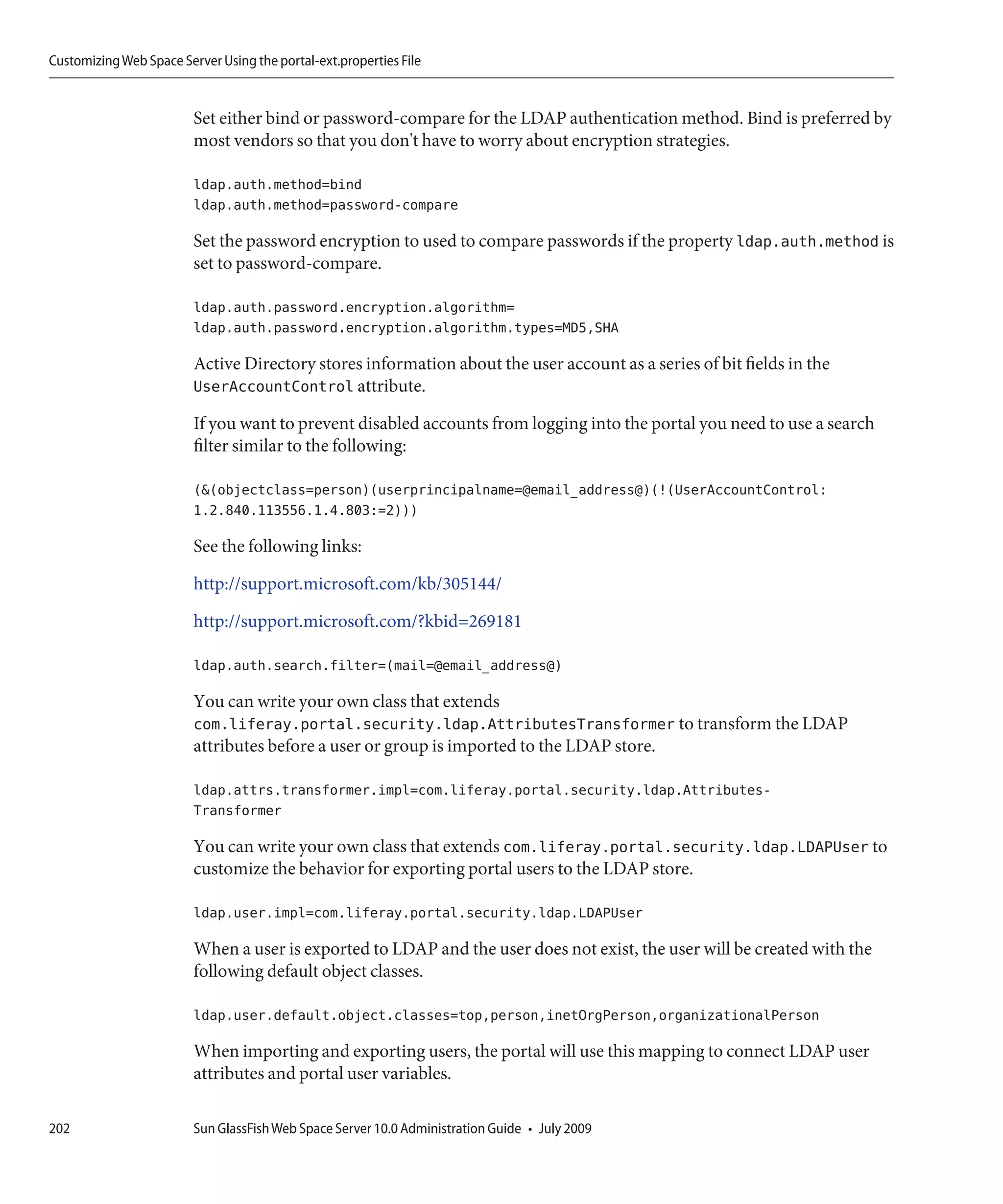 Customizing Web Space Server Using the portal-ext.properties File


                         Set either bind or password-compare for the LDAP authentication method. Bind is preferred by
                         most vendors so that you don't have to worry about encryption strategies.

                         ldap.auth.method=bind
                         ldap.auth.method=password-compare

                         Set the password encryption to used to compare passwords if the property ldap.auth.method is
                         set to password-compare.

                         ldap.auth.password.encryption.algorithm=
                         ldap.auth.password.encryption.algorithm.types=MD5,SHA

                         Active Directory stores information about the user account as a series of bit fields in the
                         UserAccountControl attribute.

                         If you want to prevent disabled accounts from logging into the portal you need to use a search
                         filter similar to the following:

                         (&(objectclass=person)(userprincipalname=@email_address@)(!(UserAccountControl:
                         1.2.840.113556.1.4.803:=2)))

                         See the following links:

                         http://support.microsoft.com/kb/305144/

                         http://support.microsoft.com/?kbid=269181

                         ldap.auth.search.filter=(mail=@email_address@)

                         You can write your own class that extends
                         com.liferay.portal.security.ldap.AttributesTransformer to transform the LDAP
                         attributes before a user or group is imported to the LDAP store.

                         ldap.attrs.transformer.impl=com.liferay.portal.security.ldap.Attributes-
                         Transformer

                         You can write your own class that extends com.liferay.portal.security.ldap.LDAPUser to
                         customize the behavior for exporting portal users to the LDAP store.

                         ldap.user.impl=com.liferay.portal.security.ldap.LDAPUser

                         When a user is exported to LDAP and the user does not exist, the user will be created with the
                         following default object classes.

                         ldap.user.default.object.classes=top,person,inetOrgPerson,organizationalPerson

                         When importing and exporting users, the portal will use this mapping to connect LDAP user
                         attributes and portal user variables.

202                      Sun GlassFish Web Space Server 10.0 Administration Guide • July 2009
 