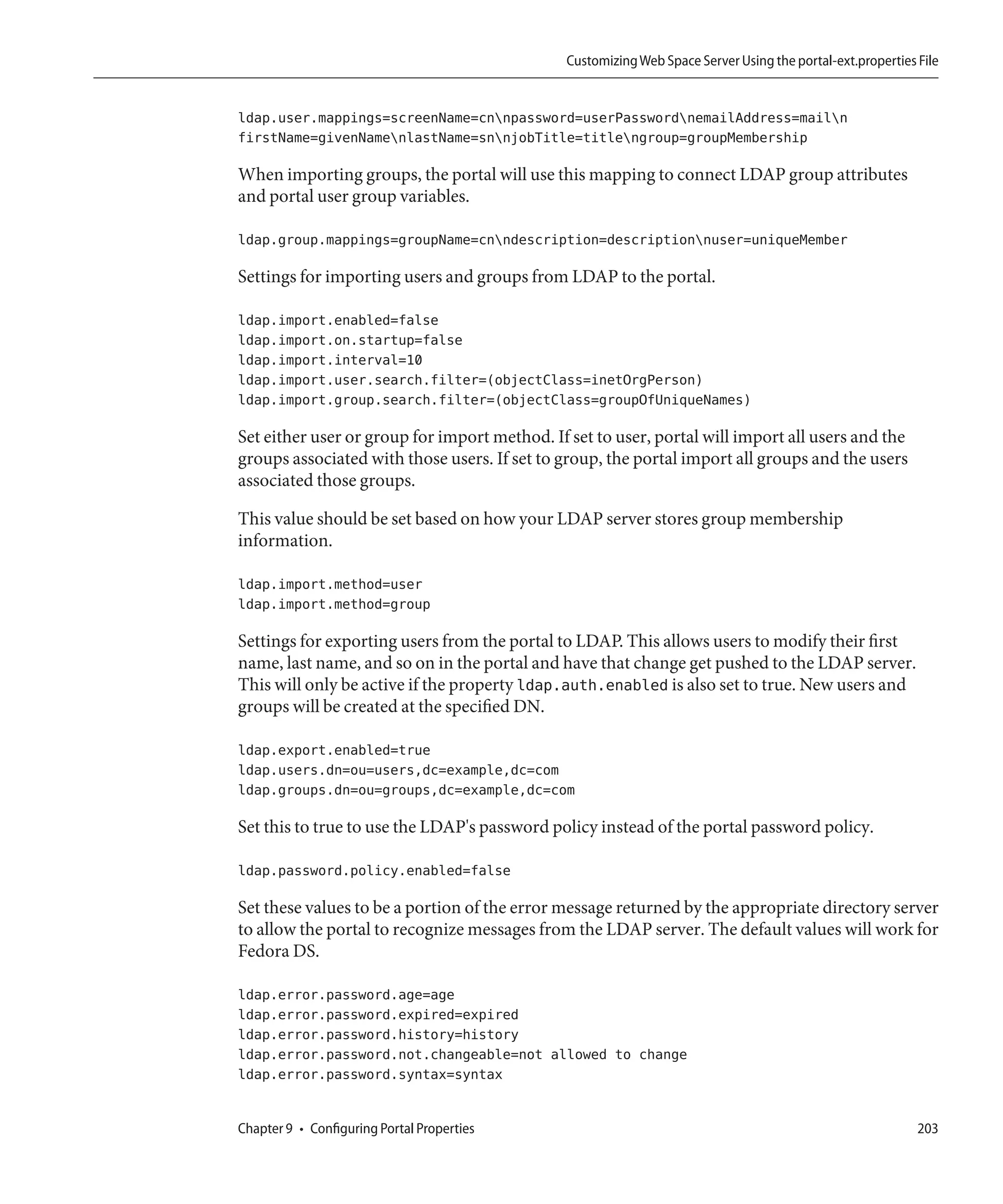 Customizing Web Space Server Using the portal-ext.properties File


ldap.user.mappings=screenName=cnnpassword=userPasswordnemailAddress=mailn
firstName=givenNamenlastName=snnjobTitle=titlengroup=groupMembership

When importing groups, the portal will use this mapping to connect LDAP group attributes
and portal user group variables.

ldap.group.mappings=groupName=cnndescription=descriptionnuser=uniqueMember

Settings for importing users and groups from LDAP to the portal.

ldap.import.enabled=false
ldap.import.on.startup=false
ldap.import.interval=10
ldap.import.user.search.filter=(objectClass=inetOrgPerson)
ldap.import.group.search.filter=(objectClass=groupOfUniqueNames)

Set either user or group for import method. If set to user, portal will import all users and the
groups associated with those users. If set to group, the portal import all groups and the users
associated those groups.

This value should be set based on how your LDAP server stores group membership
information.

ldap.import.method=user
ldap.import.method=group

Settings for exporting users from the portal to LDAP. This allows users to modify their first
name, last name, and so on in the portal and have that change get pushed to the LDAP server.
This will only be active if the property ldap.auth.enabled is also set to true. New users and
groups will be created at the specified DN.

ldap.export.enabled=true
ldap.users.dn=ou=users,dc=example,dc=com
ldap.groups.dn=ou=groups,dc=example,dc=com

Set this to true to use the LDAP's password policy instead of the portal password policy.

ldap.password.policy.enabled=false

Set these values to be a portion of the error message returned by the appropriate directory server
to allow the portal to recognize messages from the LDAP server. The default values will work for
Fedora DS.

ldap.error.password.age=age
ldap.error.password.expired=expired
ldap.error.password.history=history
ldap.error.password.not.changeable=not allowed to change
ldap.error.password.syntax=syntax


Chapter 9 • Configuring Portal Properties                                                                   203
 