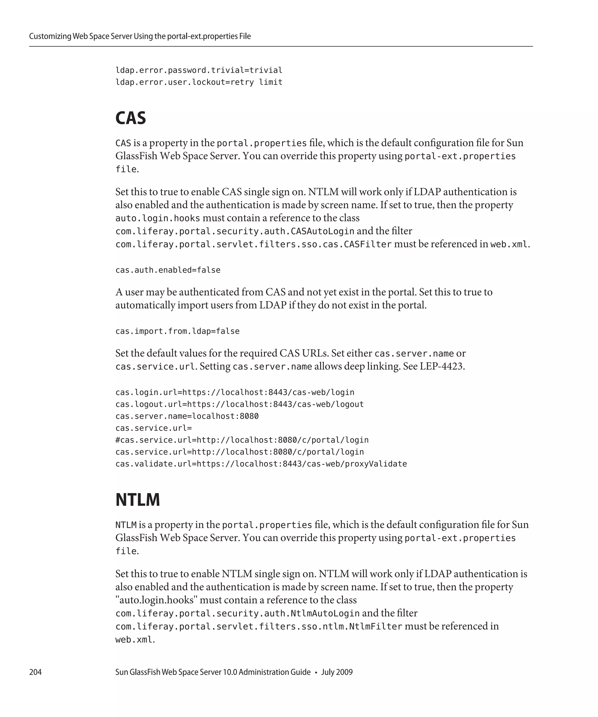 Customizing Web Space Server Using the portal-ext.properties File


                         ldap.error.password.trivial=trivial
                         ldap.error.user.lockout=retry limit


                         CAS
                         CAS is a property in the portal.properties file, which is the default configuration file for Sun
                         GlassFish Web Space Server. You can override this property using portal-ext.properties
                         file.

                         Set this to true to enable CAS single sign on. NTLM will work only if LDAP authentication is
                         also enabled and the authentication is made by screen name. If set to true, then the property
                         auto.login.hooks must contain a reference to the class
                         com.liferay.portal.security.auth.CASAutoLogin and the filter
                         com.liferay.portal.servlet.filters.sso.cas.CASFilter must be referenced in web.xml.

                         cas.auth.enabled=false

                         A user may be authenticated from CAS and not yet exist in the portal. Set this to true to
                         automatically import users from LDAP if they do not exist in the portal.

                         cas.import.from.ldap=false

                         Set the default values for the required CAS URLs. Set either cas.server.name or
                         cas.service.url. Setting cas.server.name allows deep linking. See LEP-4423.

                         cas.login.url=https://localhost:8443/cas-web/login
                         cas.logout.url=https://localhost:8443/cas-web/logout
                         cas.server.name=localhost:8080
                         cas.service.url=
                         #cas.service.url=http://localhost:8080/c/portal/login
                         cas.service.url=http://localhost:8080/c/portal/login
                         cas.validate.url=https://localhost:8443/cas-web/proxyValidate


                         NTLM
                         NTLM is a property in the portal.properties file, which is the default configuration file for Sun
                         GlassFish Web Space Server. You can override this property using portal-ext.properties
                         file.

                         Set this to true to enable NTLM single sign on. NTLM will work only if LDAP authentication is
                         also enabled and the authentication is made by screen name. If set to true, then the property
                         "auto.login.hooks" must contain a reference to the class
                         com.liferay.portal.security.auth.NtlmAutoLogin and the filter
                         com.liferay.portal.servlet.filters.sso.ntlm.NtlmFilter must be referenced in
                         web.xml.

204                      Sun GlassFish Web Space Server 10.0 Administration Guide • July 2009
 