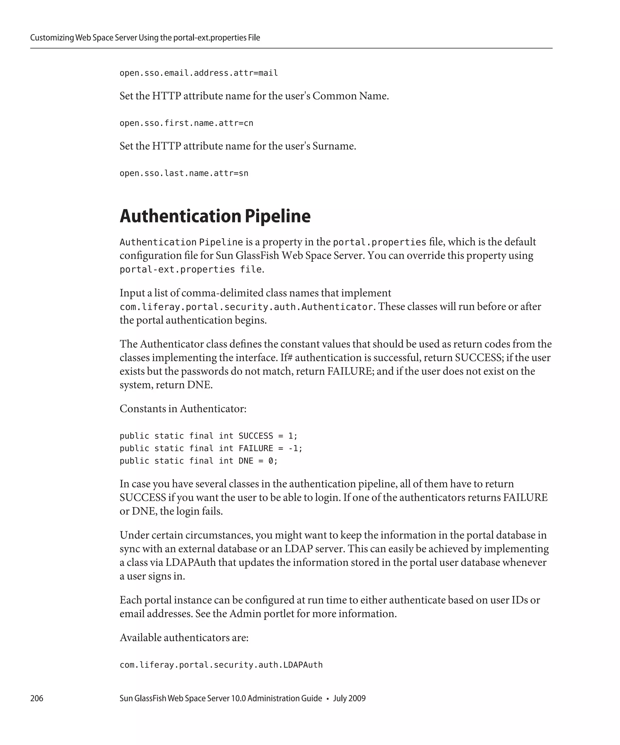 Customizing Web Space Server Using the portal-ext.properties File


                         open.sso.email.address.attr=mail

                         Set the HTTP attribute name for the user's Common Name.

                         open.sso.first.name.attr=cn

                         Set the HTTP attribute name for the user's Surname.

                         open.sso.last.name.attr=sn



                         Authentication Pipeline
                         Authentication Pipeline is a property in the portal.properties file, which is the default
                         configuration file for Sun GlassFish Web Space Server. You can override this property using
                         portal-ext.properties file.

                         Input a list of comma-delimited class names that implement
                         com.liferay.portal.security.auth.Authenticator. These classes will run before or after
                         the portal authentication begins.

                         The Authenticator class defines the constant values that should be used as return codes from the
                         classes implementing the interface. If# authentication is successful, return SUCCESS; if the user
                         exists but the passwords do not match, return FAILURE; and if the user does not exist on the
                         system, return DNE.

                         Constants in Authenticator:

                         public static final int SUCCESS = 1;
                         public static final int FAILURE = -1;
                         public static final int DNE = 0;

                         In case you have several classes in the authentication pipeline, all of them have to return
                         SUCCESS if you want the user to be able to login. If one of the authenticators returns FAILURE
                         or DNE, the login fails.

                         Under certain circumstances, you might want to keep the information in the portal database in
                         sync with an external database or an LDAP server. This can easily be achieved by implementing
                         a class via LDAPAuth that updates the information stored in the portal user database whenever
                         a user signs in.

                         Each portal instance can be configured at run time to either authenticate based on user IDs or
                         email addresses. See the Admin portlet for more information.

                         Available authenticators are:

                         com.liferay.portal.security.auth.LDAPAuth


206                      Sun GlassFish Web Space Server 10.0 Administration Guide • July 2009
 
