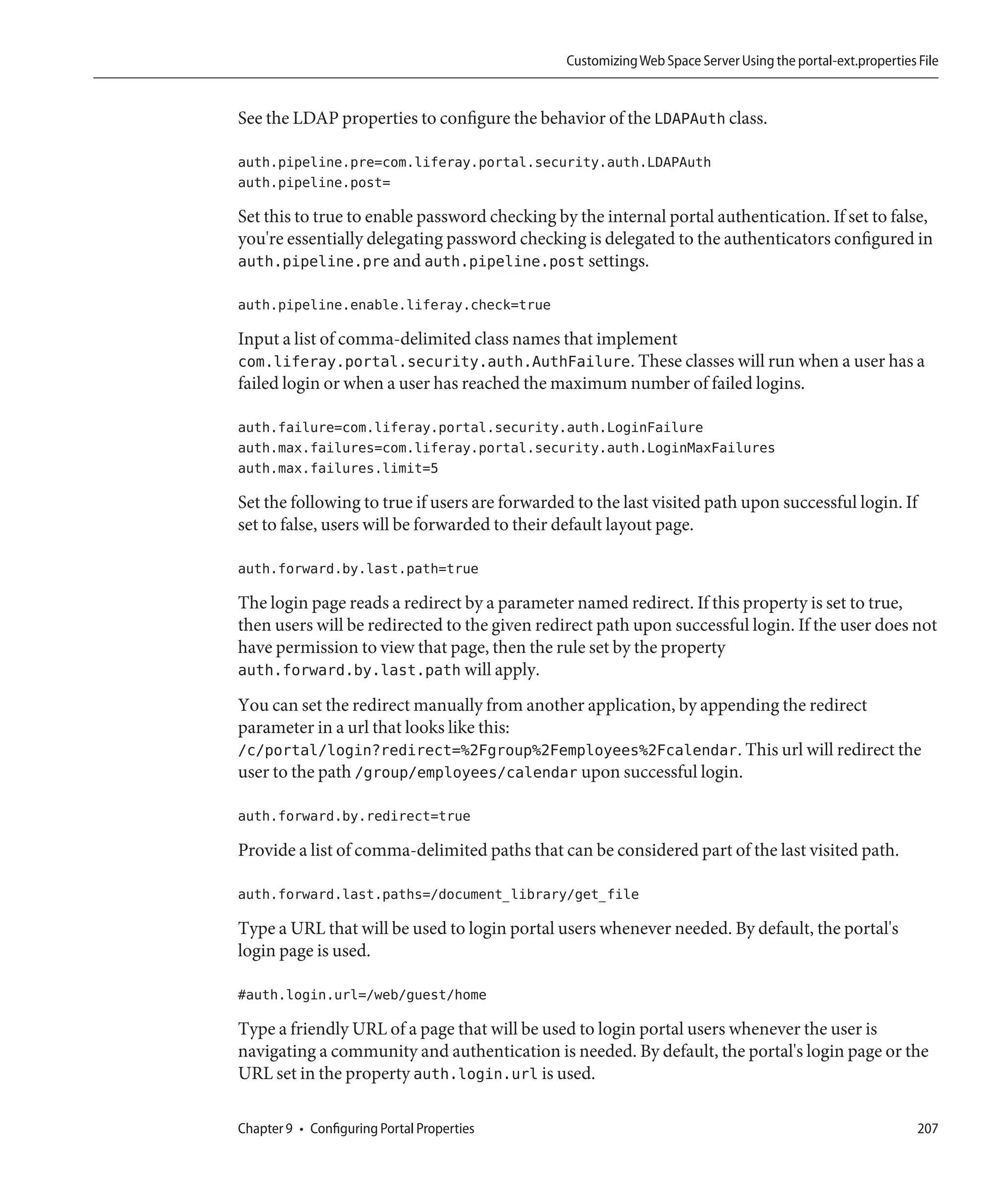 Customizing Web Space Server Using the portal-ext.properties File


See the LDAP properties to configure the behavior of the LDAPAuth class.

auth.pipeline.pre=com.liferay.portal.security.auth.LDAPAuth
auth.pipeline.post=

Set this to true to enable password checking by the internal portal authentication. If set to false,
you're essentially delegating password checking is delegated to the authenticators configured in
auth.pipeline.pre and auth.pipeline.post settings.

auth.pipeline.enable.liferay.check=true

Input a list of comma-delimited class names that implement
com.liferay.portal.security.auth.AuthFailure. These classes will run when a user has a
failed login or when a user has reached the maximum number of failed logins.

auth.failure=com.liferay.portal.security.auth.LoginFailure
auth.max.failures=com.liferay.portal.security.auth.LoginMaxFailures
auth.max.failures.limit=5

Set the following to true if users are forwarded to the last visited path upon successful login. If
set to false, users will be forwarded to their default layout page.

auth.forward.by.last.path=true

The login page reads a redirect by a parameter named redirect. If this property is set to true,
then users will be redirected to the given redirect path upon successful login. If the user does not
have permission to view that page, then the rule set by the property
auth.forward.by.last.path will apply.
You can set the redirect manually from another application, by appending the redirect
parameter in a url that looks like this:
/c/portal/login?redirect=%2Fgroup%2Femployees%2Fcalendar. This url will redirect the
user to the path /group/employees/calendar upon successful login.

auth.forward.by.redirect=true

Provide a list of comma-delimited paths that can be considered part of the last visited path.

auth.forward.last.paths=/document_library/get_file

Type a URL that will be used to login portal users whenever needed. By default, the portal's
login page is used.

#auth.login.url=/web/guest/home

Type a friendly URL of a page that will be used to login portal users whenever the user is
navigating a community and authentication is needed. By default, the portal's login page or the
URL set in the property auth.login.url is used.

Chapter 9 • Configuring Portal Properties                                                                   207
 