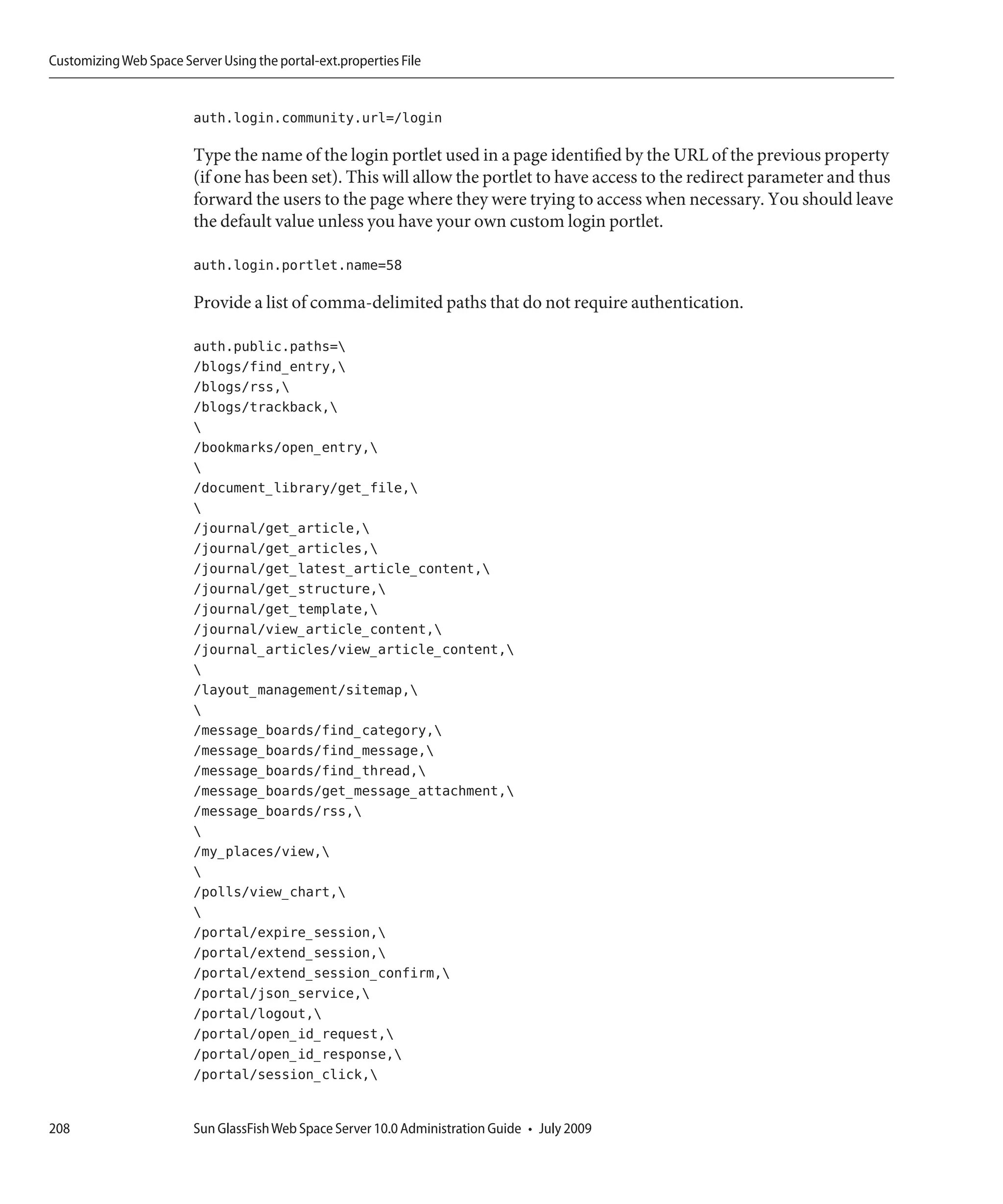 Customizing Web Space Server Using the portal-ext.properties File


                         auth.login.community.url=/login

                         Type the name of the login portlet used in a page identified by the URL of the previous property
                         (if one has been set). This will allow the portlet to have access to the redirect parameter and thus
                         forward the users to the page where they were trying to access when necessary. You should leave
                         the default value unless you have your own custom login portlet.

                         auth.login.portlet.name=58

                         Provide a list of comma-delimited paths that do not require authentication.

                         auth.public.paths=
                         /blogs/find_entry,
                         /blogs/rss,
                         /blogs/trackback,
                         
                         /bookmarks/open_entry,
                         
                         /document_library/get_file,
                         
                         /journal/get_article,
                         /journal/get_articles,
                         /journal/get_latest_article_content,
                         /journal/get_structure,
                         /journal/get_template,
                         /journal/view_article_content,
                         /journal_articles/view_article_content,
                         
                         /layout_management/sitemap,
                         
                         /message_boards/find_category,
                         /message_boards/find_message,
                         /message_boards/find_thread,
                         /message_boards/get_message_attachment,
                         /message_boards/rss,
                         
                         /my_places/view,
                         
                         /polls/view_chart,
                         
                         /portal/expire_session,
                         /portal/extend_session,
                         /portal/extend_session_confirm,
                         /portal/json_service,
                         /portal/logout,
                         /portal/open_id_request,
                         /portal/open_id_response,
                         /portal/session_click,


208                      Sun GlassFish Web Space Server 10.0 Administration Guide • July 2009
 