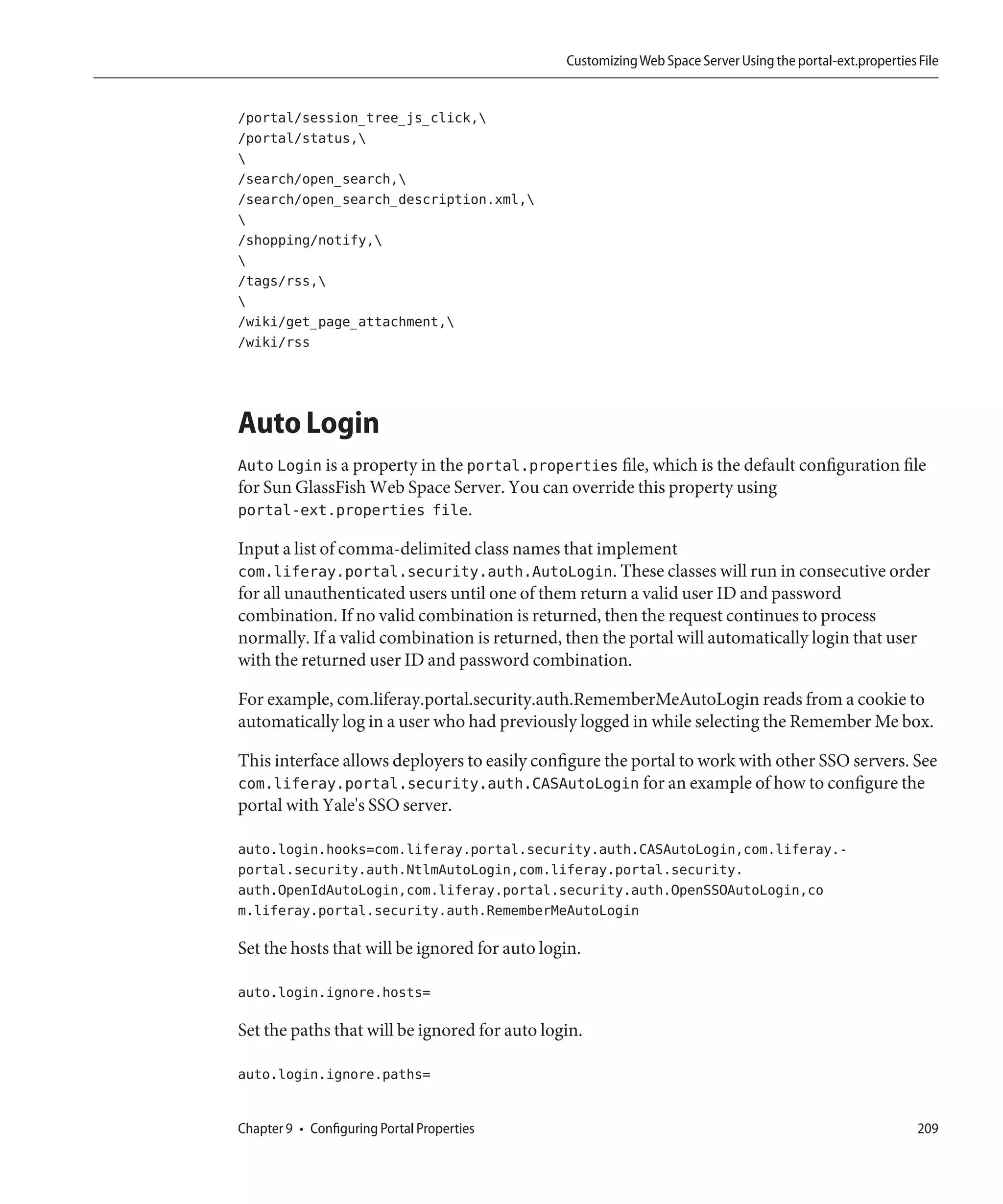 Customizing Web Space Server Using the portal-ext.properties File


/portal/session_tree_js_click,
/portal/status,

/search/open_search,
/search/open_search_description.xml,

/shopping/notify,

/tags/rss,

/wiki/get_page_attachment,
/wiki/rss




Auto Login
Auto Login is a property in the portal.properties file, which is the default configuration file
for Sun GlassFish Web Space Server. You can override this property using
portal-ext.properties file.

Input a list of comma-delimited class names that implement
com.liferay.portal.security.auth.AutoLogin. These classes will run in consecutive order
for all unauthenticated users until one of them return a valid user ID and password
combination. If no valid combination is returned, then the request continues to process
normally. If a valid combination is returned, then the portal will automatically login that user
with the returned user ID and password combination.

For example, com.liferay.portal.security.auth.RememberMeAutoLogin reads from a cookie to
automatically log in a user who had previously logged in while selecting the Remember Me box.

This interface allows deployers to easily configure the portal to work with other SSO servers. See
com.liferay.portal.security.auth.CASAutoLogin for an example of how to configure the
portal with Yale's SSO server.

auto.login.hooks=com.liferay.portal.security.auth.CASAutoLogin,com.liferay.-
portal.security.auth.NtlmAutoLogin,com.liferay.portal.security.
auth.OpenIdAutoLogin,com.liferay.portal.security.auth.OpenSSOAutoLogin,co
m.liferay.portal.security.auth.RememberMeAutoLogin

Set the hosts that will be ignored for auto login.

auto.login.ignore.hosts=

Set the paths that will be ignored for auto login.

auto.login.ignore.paths=


Chapter 9 • Configuring Portal Properties                                                                   209
 