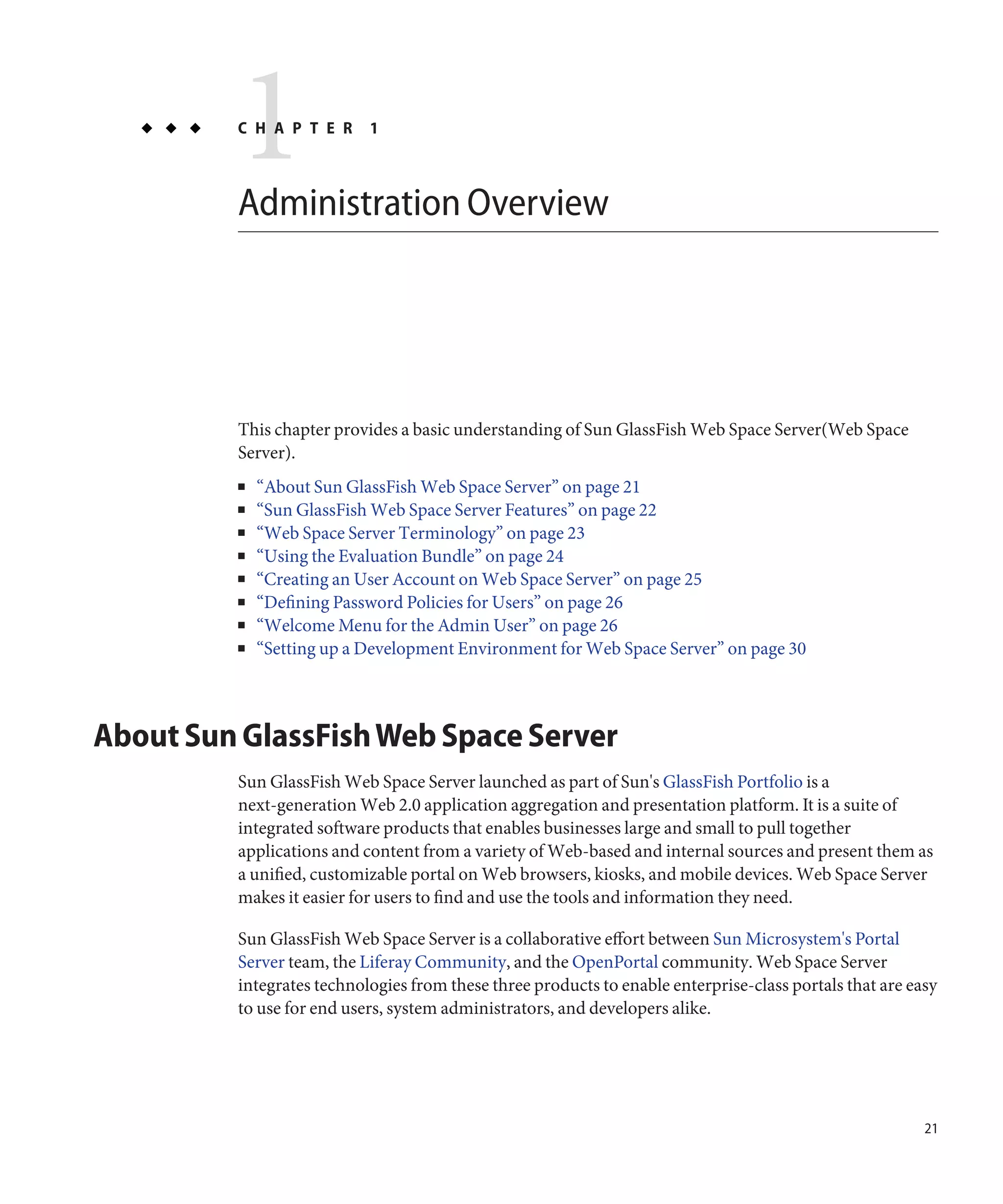 1
         C H A P T E R     1



         Administration Overview




         This chapter provides a basic understanding of Sun GlassFish Web Space Server(Web Space
         Server).
         ■   “About Sun GlassFish Web Space Server” on page 21
         ■   “Sun GlassFish Web Space Server Features” on page 22
         ■   “Web Space Server Terminology” on page 23
         ■   “Using the Evaluation Bundle” on page 24
         ■   “Creating an User Account on Web Space Server” on page 25
         ■   “Defining Password Policies for Users” on page 26
         ■   “Welcome Menu for the Admin User” on page 26
         ■   “Setting up a Development Environment for Web Space Server” on page 30



About Sun GlassFish Web Space Server
         Sun GlassFish Web Space Server launched as part of Sun's GlassFish Portfolio is a
         next-generation Web 2.0 application aggregation and presentation platform. It is a suite of
         integrated software products that enables businesses large and small to pull together
         applications and content from a variety of Web-based and internal sources and present them as
         a unified, customizable portal on Web browsers, kiosks, and mobile devices. Web Space Server
         makes it easier for users to find and use the tools and information they need.

         Sun GlassFish Web Space Server is a collaborative effort between Sun Microsystem's Portal
         Server team, the Liferay Community, and the OpenPortal community. Web Space Server
         integrates technologies from these three products to enable enterprise-class portals that are easy
         to use for end users, system administrators, and developers alike.




                                                                                                         21
 