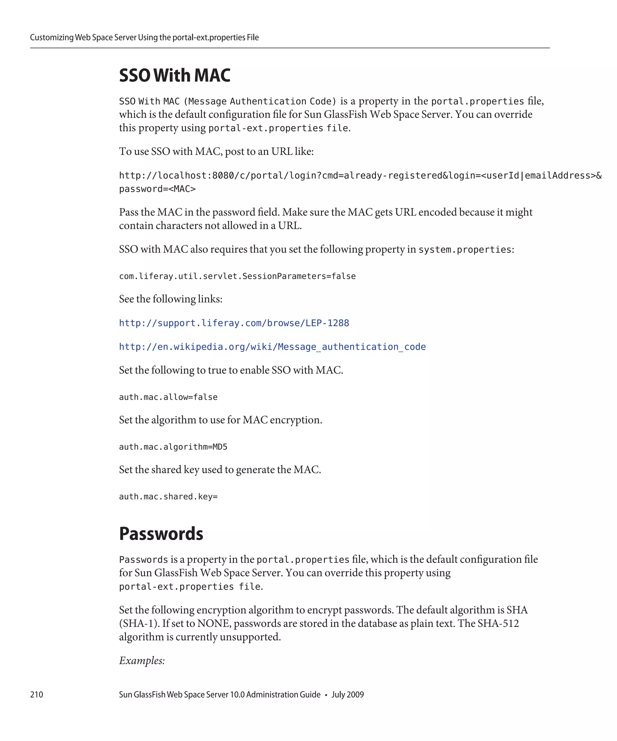 Customizing Web Space Server Using the portal-ext.properties File



                         SSO With MAC
                         SSO With MAC (Message Authentication Code) is a property in the portal.properties file,
                         which is the default configuration file for Sun GlassFish Web Space Server. You can override
                         this property using portal-ext.properties file.

                         To use SSO with MAC, post to an URL like:

                         http://localhost:8080/c/portal/login?cmd=already-registered&login=<userId|emailAddress>&
                         password=<MAC>

                         Pass the MAC in the password field. Make sure the MAC gets URL encoded because it might
                         contain characters not allowed in a URL.

                         SSO with MAC also requires that you set the following property in system.properties:

                         com.liferay.util.servlet.SessionParameters=false

                         See the following links:

                         http://support.liferay.com/browse/LEP-1288

                         http://en.wikipedia.org/wiki/Message_authentication_code

                         Set the following to true to enable SSO with MAC.

                         auth.mac.allow=false

                         Set the algorithm to use for MAC encryption.

                         auth.mac.algorithm=MD5

                         Set the shared key used to generate the MAC.

                         auth.mac.shared.key=


                         Passwords
                         Passwords is a property in the portal.properties file, which is the default configuration file
                         for Sun GlassFish Web Space Server. You can override this property using
                         portal-ext.properties file.

                         Set the following encryption algorithm to encrypt passwords. The default algorithm is SHA
                         (SHA-1). If set to NONE, passwords are stored in the database as plain text. The SHA-512
                         algorithm is currently unsupported.

                         Examples:

210                      Sun GlassFish Web Space Server 10.0 Administration Guide • July 2009
 