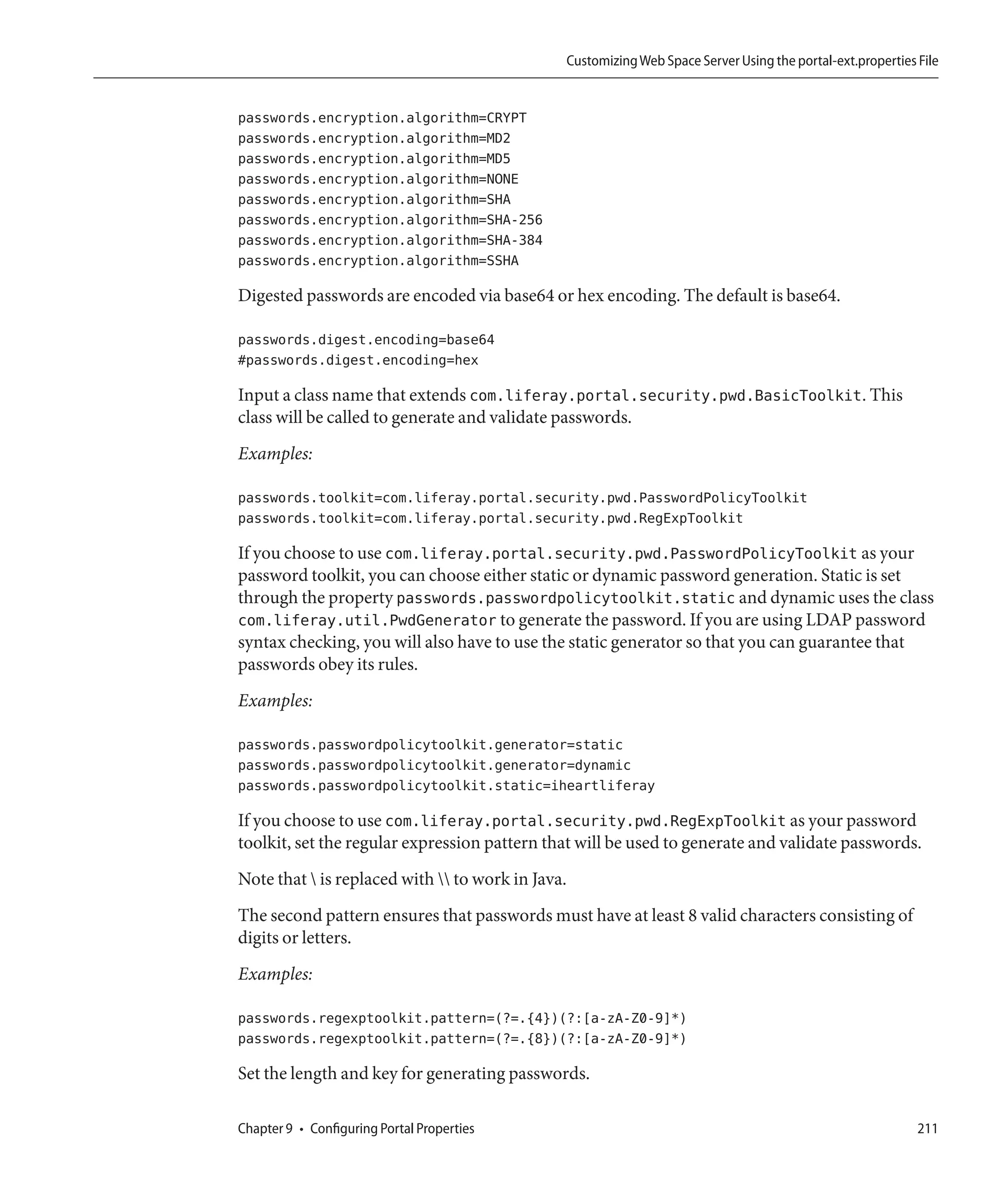 Customizing Web Space Server Using the portal-ext.properties File


passwords.encryption.algorithm=CRYPT
passwords.encryption.algorithm=MD2
passwords.encryption.algorithm=MD5
passwords.encryption.algorithm=NONE
passwords.encryption.algorithm=SHA
passwords.encryption.algorithm=SHA-256
passwords.encryption.algorithm=SHA-384
passwords.encryption.algorithm=SSHA

Digested passwords are encoded via base64 or hex encoding. The default is base64.

passwords.digest.encoding=base64
#passwords.digest.encoding=hex

Input a class name that extends com.liferay.portal.security.pwd.BasicToolkit. This
class will be called to generate and validate passwords.
Examples:

passwords.toolkit=com.liferay.portal.security.pwd.PasswordPolicyToolkit
passwords.toolkit=com.liferay.portal.security.pwd.RegExpToolkit

If you choose to use com.liferay.portal.security.pwd.PasswordPolicyToolkit as your
password toolkit, you can choose either static or dynamic password generation. Static is set
through the property passwords.passwordpolicytoolkit.static and dynamic uses the class
com.liferay.util.PwdGenerator to generate the password. If you are using LDAP password
syntax checking, you will also have to use the static generator so that you can guarantee that
passwords obey its rules.
Examples:

passwords.passwordpolicytoolkit.generator=static
passwords.passwordpolicytoolkit.generator=dynamic
passwords.passwordpolicytoolkit.static=iheartliferay

If you choose to use com.liferay.portal.security.pwd.RegExpToolkit as your password
toolkit, set the regular expression pattern that will be used to generate and validate passwords.
Note that  is replaced with  to work in Java.
The second pattern ensures that passwords must have at least 8 valid characters consisting of
digits or letters.
Examples:

passwords.regexptoolkit.pattern=(?=.{4})(?:[a-zA-Z0-9]*)
passwords.regexptoolkit.pattern=(?=.{8})(?:[a-zA-Z0-9]*)

Set the length and key for generating passwords.

Chapter 9 • Configuring Portal Properties                                                                   211
 