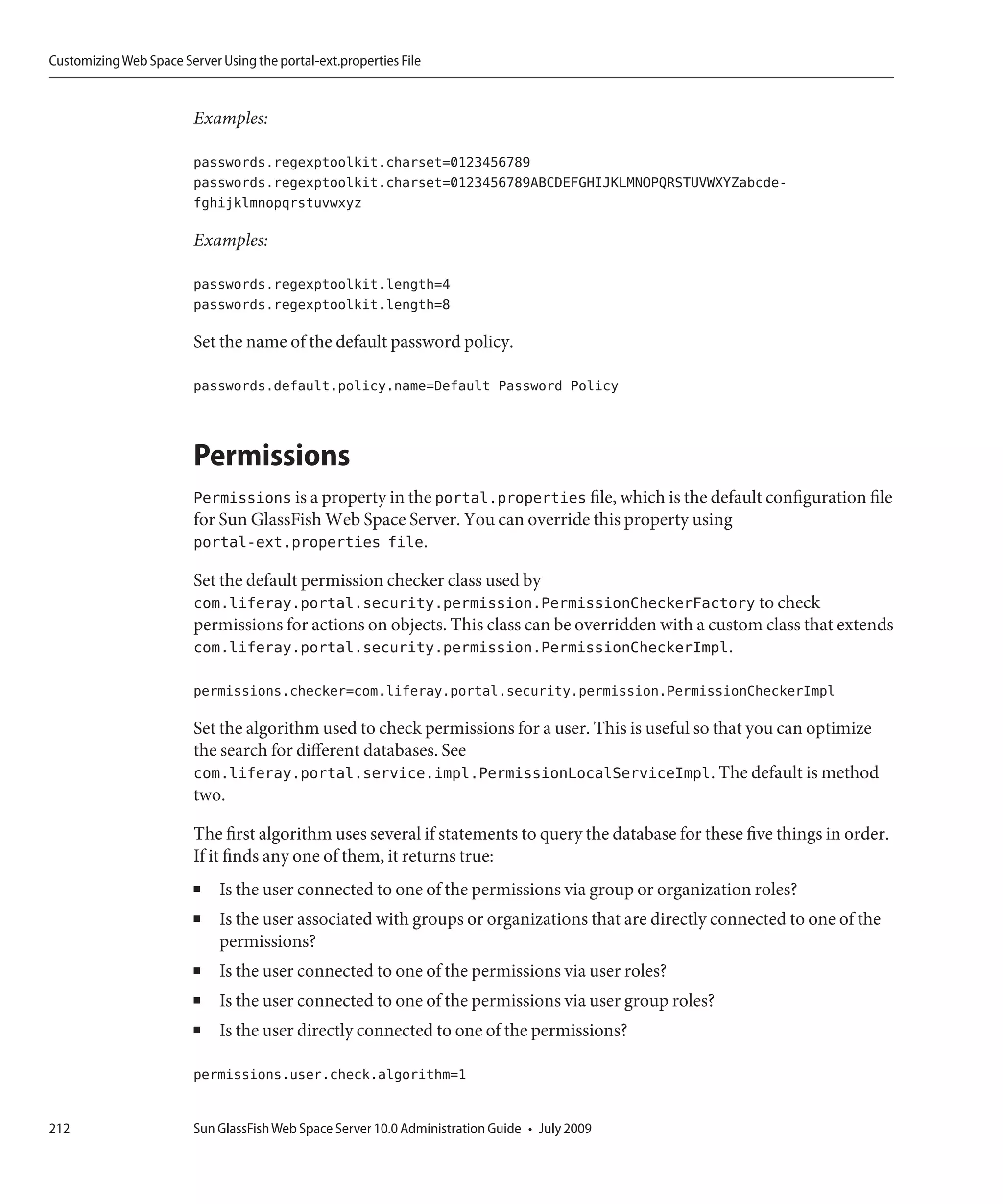 Customizing Web Space Server Using the portal-ext.properties File


                         Examples:

                         passwords.regexptoolkit.charset=0123456789
                         passwords.regexptoolkit.charset=0123456789ABCDEFGHIJKLMNOPQRSTUVWXYZabcde-
                         fghijklmnopqrstuvwxyz

                         Examples:

                         passwords.regexptoolkit.length=4
                         passwords.regexptoolkit.length=8

                         Set the name of the default password policy.

                         passwords.default.policy.name=Default Password Policy



                         Permissions
                         Permissions is a property in the portal.properties file, which is the default configuration file
                         for Sun GlassFish Web Space Server. You can override this property using
                         portal-ext.properties file.

                         Set the default permission checker class used by
                         com.liferay.portal.security.permission.PermissionCheckerFactory to check
                         permissions for actions on objects. This class can be overridden with a custom class that extends
                         com.liferay.portal.security.permission.PermissionCheckerImpl.

                         permissions.checker=com.liferay.portal.security.permission.PermissionCheckerImpl

                         Set the algorithm used to check permissions for a user. This is useful so that you can optimize
                         the search for different databases. See
                         com.liferay.portal.service.impl.PermissionLocalServiceImpl. The default is method
                         two.

                         The first algorithm uses several if statements to query the database for these five things in order.
                         If it finds any one of them, it returns true:
                         ■   Is the user connected to one of the permissions via group or organization roles?
                         ■   Is the user associated with groups or organizations that are directly connected to one of the
                             permissions?
                         ■   Is the user connected to one of the permissions via user roles?
                         ■   Is the user connected to one of the permissions via user group roles?
                         ■   Is the user directly connected to one of the permissions?

                         permissions.user.check.algorithm=1


212                      Sun GlassFish Web Space Server 10.0 Administration Guide • July 2009
 