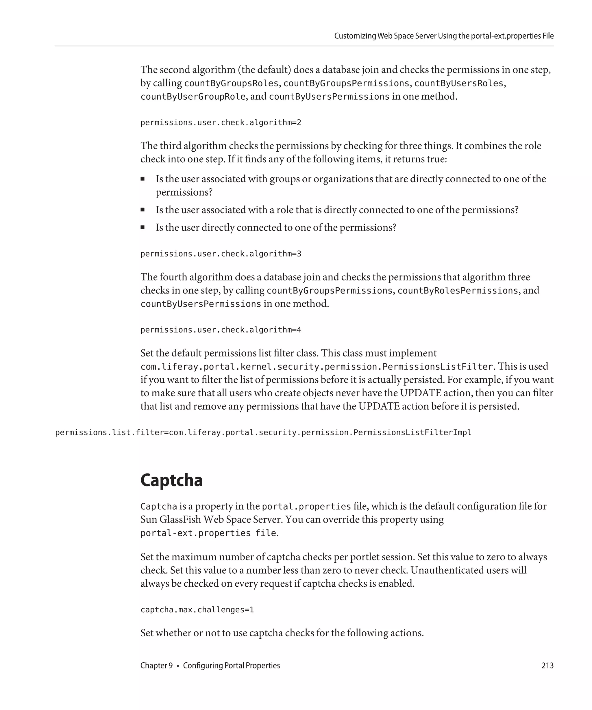 Customizing Web Space Server Using the portal-ext.properties File


                  The second algorithm (the default) does a database join and checks the permissions in one step,
                  by calling countByGroupsRoles, countByGroupsPermissions, countByUsersRoles,
                  countByUserGroupRole, and countByUsersPermissions in one method.

                  permissions.user.check.algorithm=2

                  The third algorithm checks the permissions by checking for three things. It combines the role
                  check into one step. If it finds any of the following items, it returns true:
                  ■   Is the user associated with groups or organizations that are directly connected to one of the
                      permissions?
                  ■   Is the user associated with a role that is directly connected to one of the permissions?
                  ■   Is the user directly connected to one of the permissions?

                  permissions.user.check.algorithm=3

                  The fourth algorithm does a database join and checks the permissions that algorithm three
                  checks in one step, by calling countByGroupsPermissions, countByRolesPermissions, and
                  countByUsersPermissions in one method.

                  permissions.user.check.algorithm=4

                  Set the default permissions list filter class. This class must implement
                  com.liferay.portal.kernel.security.permission.PermissionsListFilter. This is used
                  if you want to filter the list of permissions before it is actually persisted. For example, if you want
                  to make sure that all users who create objects never have the UPDATE action, then you can filter
                  that list and remove any permissions that have the UPDATE action before it is persisted.

permissions.list.filter=com.liferay.portal.security.permission.PermissionsListFilterImpl




                  Captcha
                  Captcha is a property in the portal.properties file, which is the default configuration file for
                  Sun GlassFish Web Space Server. You can override this property using
                  portal-ext.properties file.

                  Set the maximum number of captcha checks per portlet session. Set this value to zero to always
                  check. Set this value to a number less than zero to never check. Unauthenticated users will
                  always be checked on every request if captcha checks is enabled.

                  captcha.max.challenges=1

                  Set whether or not to use captcha checks for the following actions.

                  Chapter 9 • Configuring Portal Properties                                                                    213
 