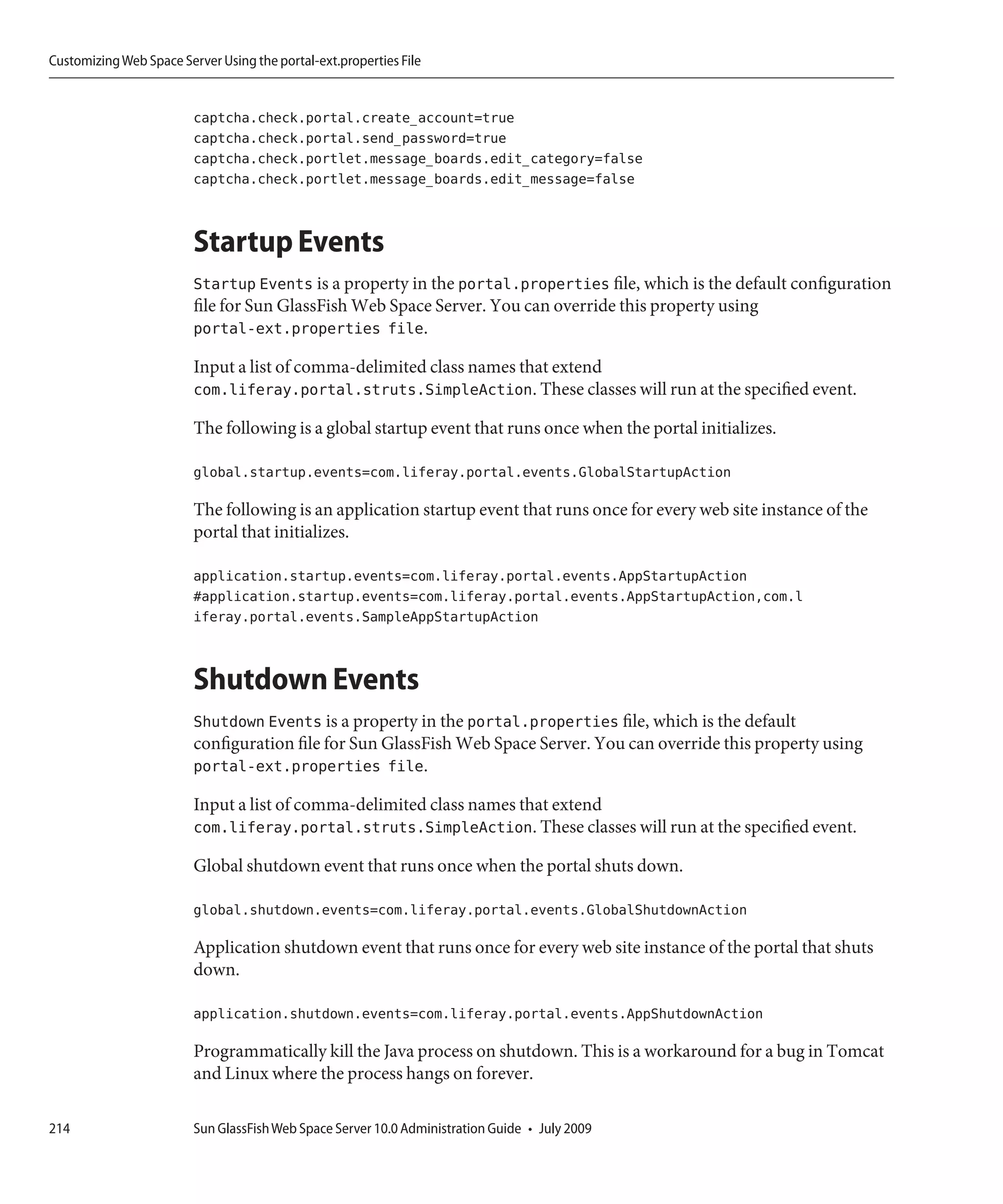 Customizing Web Space Server Using the portal-ext.properties File


                         captcha.check.portal.create_account=true
                         captcha.check.portal.send_password=true
                         captcha.check.portlet.message_boards.edit_category=false
                         captcha.check.portlet.message_boards.edit_message=false



                         Startup Events
                         Startup Events is a property in the portal.properties file, which is the default configuration
                         file for Sun GlassFish Web Space Server. You can override this property using
                         portal-ext.properties file.

                         Input a list of comma-delimited class names that extend
                         com.liferay.portal.struts.SimpleAction. These classes will run at the specified event.

                         The following is a global startup event that runs once when the portal initializes.

                         global.startup.events=com.liferay.portal.events.GlobalStartupAction

                         The following is an application startup event that runs once for every web site instance of the
                         portal that initializes.

                         application.startup.events=com.liferay.portal.events.AppStartupAction
                         #application.startup.events=com.liferay.portal.events.AppStartupAction,com.l
                         iferay.portal.events.SampleAppStartupAction



                         Shutdown Events
                         Shutdown Events is a property in the portal.properties file, which is the default
                         configuration file for Sun GlassFish Web Space Server. You can override this property using
                         portal-ext.properties file.

                         Input a list of comma-delimited class names that extend
                         com.liferay.portal.struts.SimpleAction. These classes will run at the specified event.

                         Global shutdown event that runs once when the portal shuts down.

                         global.shutdown.events=com.liferay.portal.events.GlobalShutdownAction

                         Application shutdown event that runs once for every web site instance of the portal that shuts
                         down.

                         application.shutdown.events=com.liferay.portal.events.AppShutdownAction

                         Programmatically kill the Java process on shutdown. This is a workaround for a bug in Tomcat
                         and Linux where the process hangs on forever.

214                      Sun GlassFish Web Space Server 10.0 Administration Guide • July 2009
 