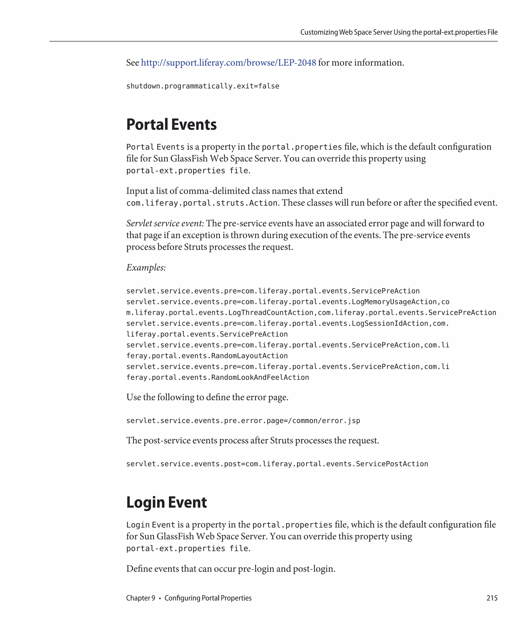 Customizing Web Space Server Using the portal-ext.properties File


See http://support.liferay.com/browse/LEP-2048 for more information.

shutdown.programmatically.exit=false



Portal Events
Portal Events is a property in the portal.properties file, which is the default configuration
file for Sun GlassFish Web Space Server. You can override this property using
portal-ext.properties file.

Input a list of comma-delimited class names that extend
com.liferay.portal.struts.Action. These classes will run before or after the specified event.

Servlet service event: The pre-service events have an associated error page and will forward to
that page if an exception is thrown during execution of the events. The pre-service events
process before Struts processes the request.

Examples:

servlet.service.events.pre=com.liferay.portal.events.ServicePreAction
servlet.service.events.pre=com.liferay.portal.events.LogMemoryUsageAction,co
m.liferay.portal.events.LogThreadCountAction,com.liferay.portal.events.ServicePreAction
servlet.service.events.pre=com.liferay.portal.events.LogSessionIdAction,com.
liferay.portal.events.ServicePreAction
servlet.service.events.pre=com.liferay.portal.events.ServicePreAction,com.li
feray.portal.events.RandomLayoutAction
servlet.service.events.pre=com.liferay.portal.events.ServicePreAction,com.li
feray.portal.events.RandomLookAndFeelAction

Use the following to define the error page.

servlet.service.events.pre.error.page=/common/error.jsp

The post-service events process after Struts processes the request.

servlet.service.events.post=com.liferay.portal.events.ServicePostAction



Login Event
Login Event is a property in the portal.properties file, which is the default configuration file
for Sun GlassFish Web Space Server. You can override this property using
portal-ext.properties file.

Define events that can occur pre-login and post-login.

Chapter 9 • Configuring Portal Properties                                                                  215
 