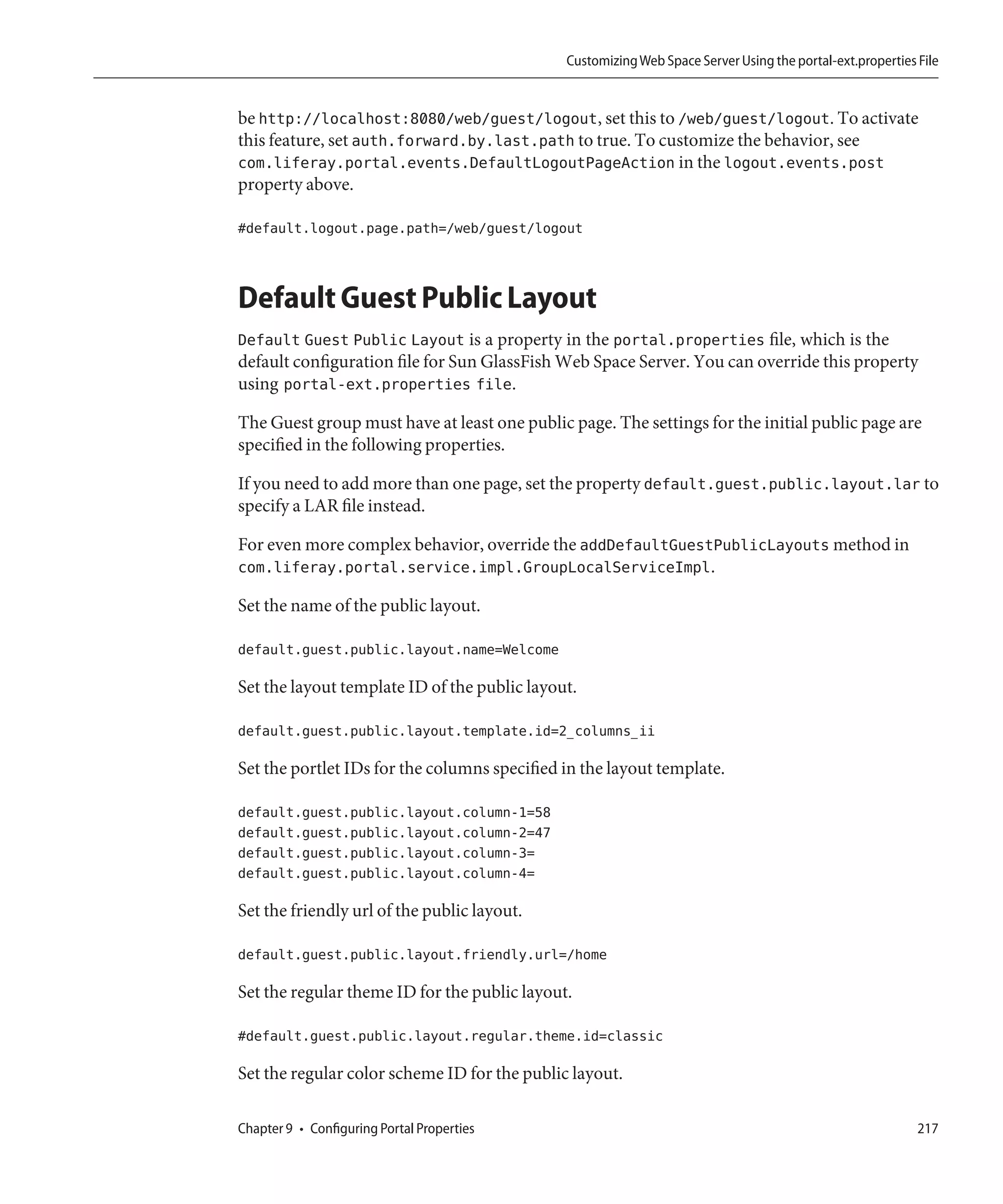 Customizing Web Space Server Using the portal-ext.properties File


be http://localhost:8080/web/guest/logout, set this to /web/guest/logout. To activate
this feature, set auth.forward.by.last.path to true. To customize the behavior, see
com.liferay.portal.events.DefaultLogoutPageAction in the logout.events.post
property above.

#default.logout.page.path=/web/guest/logout



Default Guest Public Layout
Default Guest Public Layout is a property in the portal.properties file, which is the
default configuration file for Sun GlassFish Web Space Server. You can override this property
using portal-ext.properties file.

The Guest group must have at least one public page. The settings for the initial public page are
specified in the following properties.

If you need to add more than one page, set the property default.guest.public.layout.lar to
specify a LAR file instead.

For even more complex behavior, override the addDefaultGuestPublicLayouts method in
com.liferay.portal.service.impl.GroupLocalServiceImpl.

Set the name of the public layout.

default.guest.public.layout.name=Welcome

Set the layout template ID of the public layout.

default.guest.public.layout.template.id=2_columns_ii

Set the portlet IDs for the columns specified in the layout template.

default.guest.public.layout.column-1=58
default.guest.public.layout.column-2=47
default.guest.public.layout.column-3=
default.guest.public.layout.column-4=

Set the friendly url of the public layout.

default.guest.public.layout.friendly.url=/home

Set the regular theme ID for the public layout.

#default.guest.public.layout.regular.theme.id=classic

Set the regular color scheme ID for the public layout.

Chapter 9 • Configuring Portal Properties                                                                  217
 